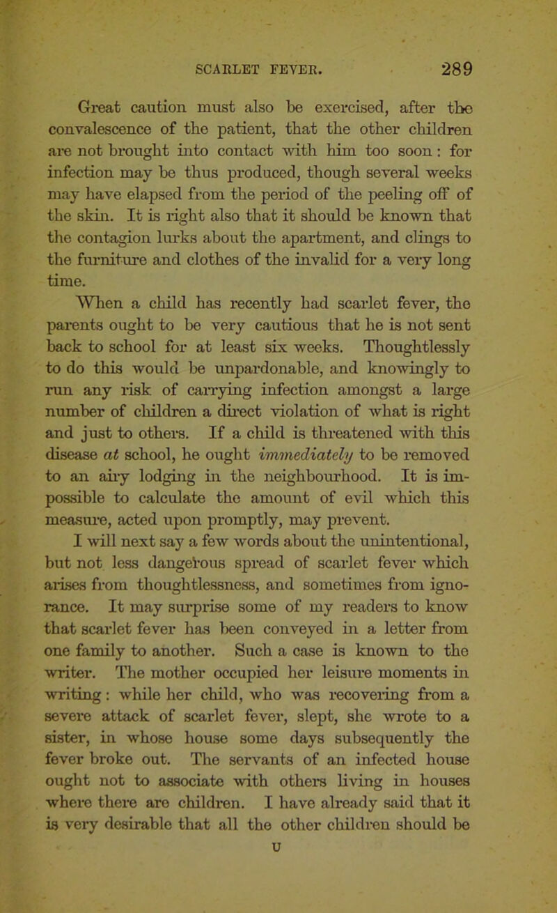 Great caution must also be exercised, after tbe convalescence of tbe patient, that the other children are not brought into contact with him too soon: for infection may be thus produced, though several weeks may have elapsed from the period of the peeling off of the skin. It is right also that it should be known that the contagion lurks about the apartment, and dings to the furniture and clothes of the invalid for a very long time. When a child has recently had scarlet fever, the parents ought to be very cautions that he is not sent back to school for at least six weeks. Thoughtlessly to do this would be unpardonable, and knowingly to rim any risk of carrying infection amongst a large number of children a direct violation of what is light and just to others. If a child is threatened with this disease at school, he ought immediately to be removed to an airy lodging in the neighborhood. It is im- possible to calculate the amount of evil which this measure, acted upon promptly, may prevent. I will next say a few words about the unintentional, but not less dangerous spread of scarlet fever which arises from thoughtlessness, and sometimes from igno- rance. It may surprise some of my readers to know that scarlet fever has been conveyed in a letter from one family to another. Such a case is known to the writer. The mother occupied her leisure moments in writing: while her child, who was recovering from a severe attack of scarlet fever, slept, she wrote to a sister, in whose house some days subsequently the fever broke out. The servants of an infected house ought not to associate with others living in houses where there are children. I have already said that it is very desirable that all the other children should be u