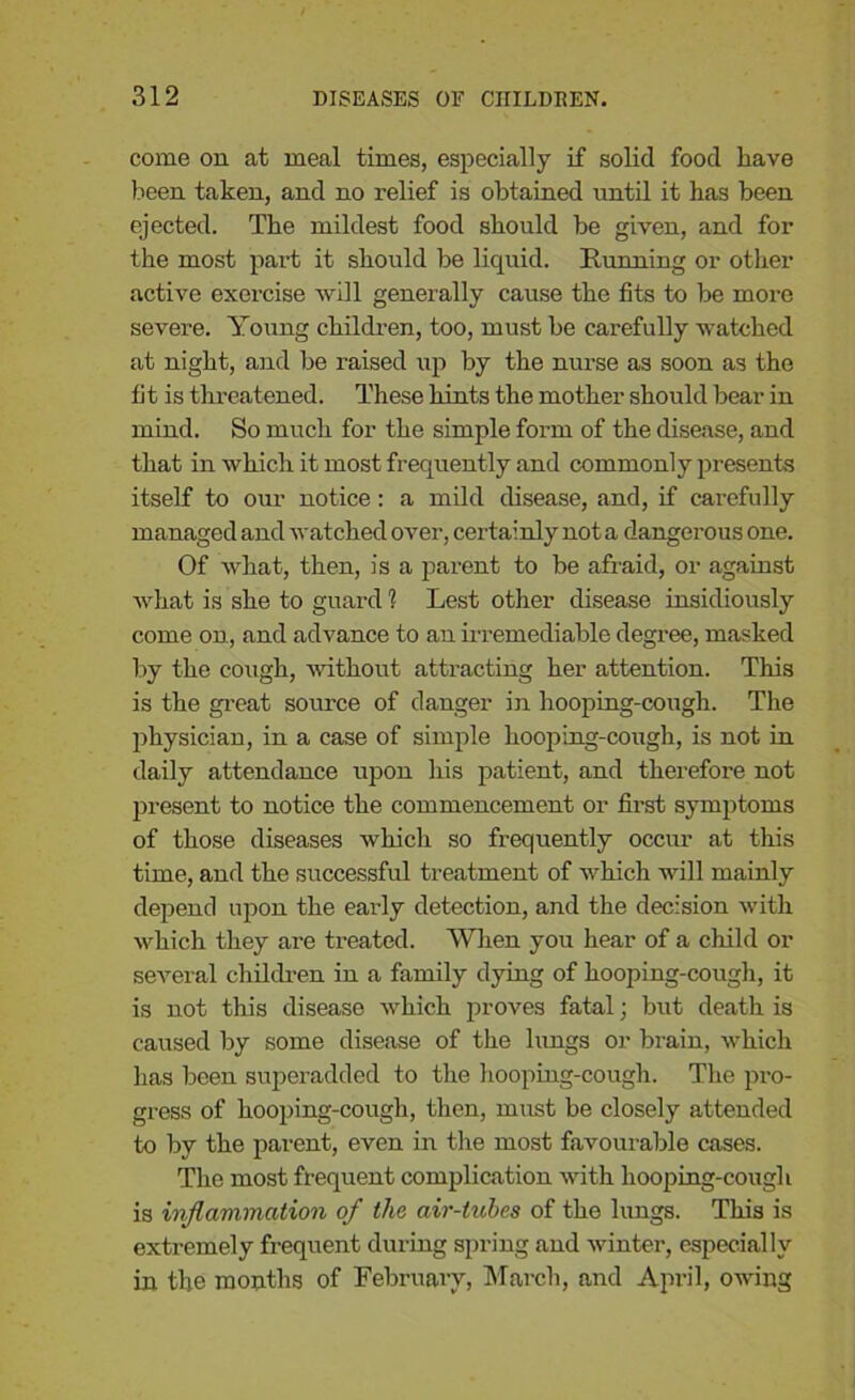 come on at meal times, especially if solid food have been taken, and no relief is obtained until it has been ejected. The mildest food should be given, and for the most part it should be liquid. Running or other active exercise will generally cause the fits to be more severe. Young children, too, must be carefully watched at night, and be raised up by the nurse as soon as the fit is threatened. These hints the mother should bear in mind. So much for the simple form of the disease, and that in which it most frequently and commonly presents itself to our notice : a mild disease, and, if cai-efully managed and watched over, certainly not a dangerous one. Of what, then, is a parent to be afraid, or against what is she to guard 1 Lest other disease insidiously come on, and advance to an Irremediable degree, masked by the cough, without attracting her attention. This is the great source of danger in hooping-cough. The physician, in a case of simple hooping-cough, is not in daily attendance upon his patient, and therefore not present to notice the commencement or first symptoms of those diseases which so frequently occur at this time, and the successful treatment of which will mainly depend upon the early detection, and the decision with which they are treated. When you hear of a child or several children in a family dying of hooping-cough, it is not this disease which proves fatal; but death is caused by some disease of the lungs or brain, which has been superadded to the hooping-cough. The pro- gress of hooping-cough, then, must be closely attended to by the pai'ent, even in the most favourable cases. The most frequent complication with hooping-cough is inflammation of the air-tubes of the lungs. This is extremely frequent during spring and winter, especially in the months of February, March, and April, owing