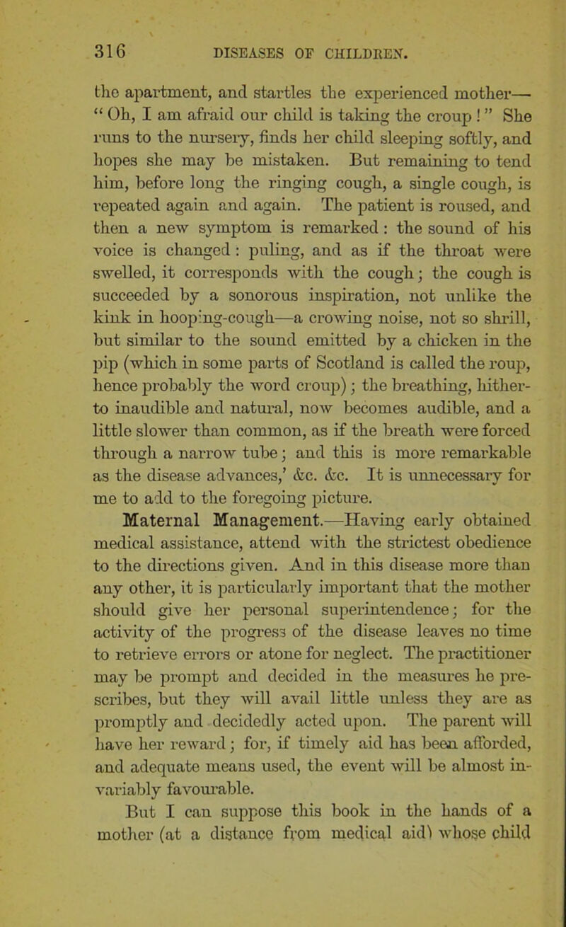 the apartment, and startles the experienced mother— “ Oh, I am afraid our child is taking the croup ! ” She runs to the nursery, finds her child sleeping softly, and hopes she may be mistaken. But remaining to tend him, before long the ringing cough, a single cough, is repeated again and again. The patient is roused, and then a new symptom is remax-ked : the sound of his voice is changed : puling, and as if the throat were swelled, it corresponds with the cough; the cough is succeeded by a sonorous inspiration, not unlike the kink in hooping-cough—a crowing noise, not so shrill, but similar to the sound emitted by a chicken in the pip (which in some parts of Scotland is called the roup, hence probably the word croup) ; the breathing, hither- to inaudible and natural, now becomes audible, and a little slower than common, as if the breath were forced through a narrow tube; and this is more remarkable as the disease advances,’ &c. &c. It is unnecessary for me to add to the foregoing picture. Maternal Management.-—Having early obtained medical assistance, attend with the strictest obedience to the directions given. And in this disease more than any other, it is particularly important that the mother should give her personal superintendence; for the activity of the progress of the disease leaves no time to retrieve errors or atone for neglect. The practitioner may be prompt and decided in the measures he pre- scribes, but they will avail little unless they are as promptly and decidedly acted upon. The parent will have her reward; for, if timely aid has been afforded, and adequate means used, the event will be almost in- variably favourable. But I can suppose this book in the hands of a mother (at a distance from medical aidl whose child