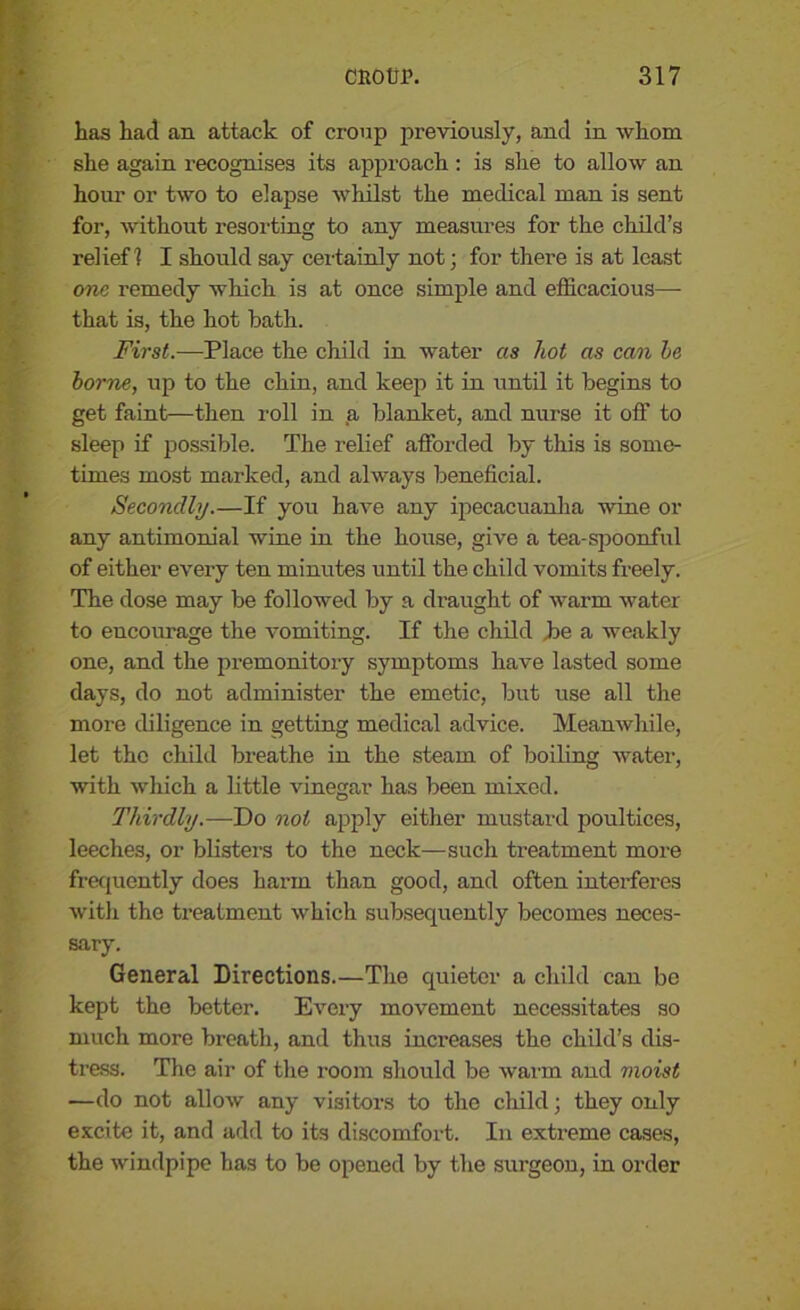 has had an attack of croup previously, and in whom she again recognises its approach: is she to allow an hour or two to elapse whilst the medical man is sent for, without resorting to any measures for the child’s relief 1 I should say certainly not; for there is at least one remedy which is at once simple and efficacious— that is, the hot bath. First.—Place the child in water as hot as can he home, up to the chin, and keep it in until it begins to get faint—then roll in a blanket, and nurse it off to sleep if possible. The relief afforded by this is some- times most marked, and always beneficial. Secondly.—If you have any ipecacuanha none or any antimonial wine in the house, give a tea-spoonful of either every ten minutes until the child vomits freely. The dose may be followed by a draught of warm water to encourage the vomiting. If the child be a weakly one, and the premonitory symptoms have lasted some days, do not administer the emetic, but use all the more diligence in getting medical advice. Meanwhile, let the child breathe in the steam of boiling water, with which a little vinegar has been mixed. Thirdly.—Do not apply either mustard poultices, leeches, or blisters to the neck—such treatment more frequently does harm than good, and often interferes with the treatment which subsequently becomes neces- sary. General Directions.—The quieter a child can be kept the better. Every movement necessitates so much more breath, and thus increases the child’s dis- tress. The air of the room should be warm and moist —do not allow any visitors to the child; they only excite it, and add to its discomfort. In extreme cases, the windpipe has to be opened by the surgeon, in order