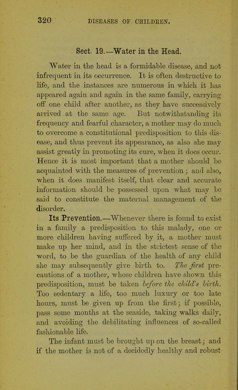 Sect. 19.—Water in the Head. Water in the head is a formidable disease, and not infrequent in its occurrence. It is often destructive to life, and the instances are numerous in which it has appeared again and again in the same family, carrying off one cliild after another, as they have successively arrived at the same age. But notwithstanding its frequency and fearful character, a mother may do much to overcome a constitutional predisposition to this dis- ease, and thus prevent its appearance, as also she may assist greatly in promoting its cure, when it does occur. Hence it is most important that a mother should be acquainted with the measures of prevention ; and also, when it does manifest itself, that clear and accurate information should be possessed upon what may be said to constitute the maternal management of the disorder. Its Prevention.—Whenever there is found to exist in a family a predisposition to this malady, one or more children having suffered by it, a mother must make up her mind, and in the strictest sense of the word, to be the guardian of the health of any cliild she may subsequently give birth to. The first pre- cautions of a mother, whose children have shown this predisposition, must be taken before the child's birth. Too sedentary a life, too much luxury or too late hours, must be given up from the first; if possible, pass some months at the seaside, taking walks daily, and avoiding the debilitating influences of so-called fashionable life. The infant must be brought up on the breast; and if the mother is not of a decidedly healthy and robust