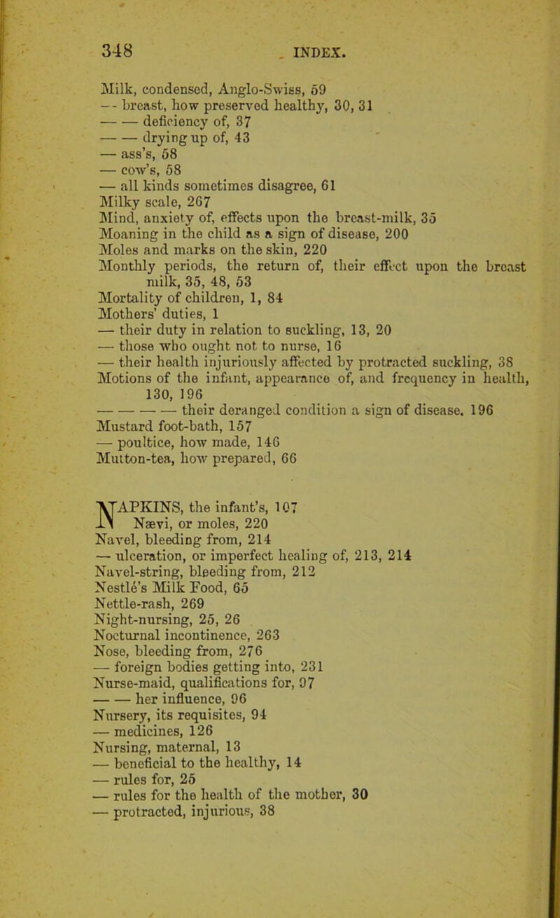 Milk, condensed, Anglo-Swiss, 59 — breast, how preserved healthy, 30, 31 —• — deficiency of, 37 drying up of, 43 — ass’s, 58 — cow’s, 58 — all kinds sometimes disagree, 61 Milky scale, 267 Mind, anxiety of, effects upon the breast-milk, 35 Moaning in the child as a sign of disease, 200 Moles and marks on the skin, 220 Monthly periods, the return of, their effect upon the breast milk, 35, 48, 53 Mortality of children, 1, 84 Mothers’ duties, 1 — their duty in relation to suckling, 13, 20 — those who ought not to nurse, 16 — their health injuriously affected by protracted suckling, 38 Motions of the infant, appearance of, and frequency in health, 130, 196 their deranged condition a sign of disease. 196 Mustard foot-bath, 157 — poultice, how made, 146 Mutton-tea, how prepared, 66 APKINS, the infant’s, 107 Nsevi, or moles, 220 Navel, bleeding from, 214 — ulceration, or imperfect healing of, 213, 214 Navel-string, bleeding from, 212 Nestle’s Milk Food, 65 Nettle-rash, 269 Night-nursing, 25, 26 Nocturnal incontinence, 263 Nose, bleeding from, 27 6 — foreign bodies getting into, 231 Nurse-maid, qualifications for, 97 her influence, 96 Nursery, its requisites, 94 — medicines, 126 Nursing, maternal, 13 — beneficial to the healthy, 14 — rules for, 25 — rules for the health of the mother, 30 — protracted, injurious, 38