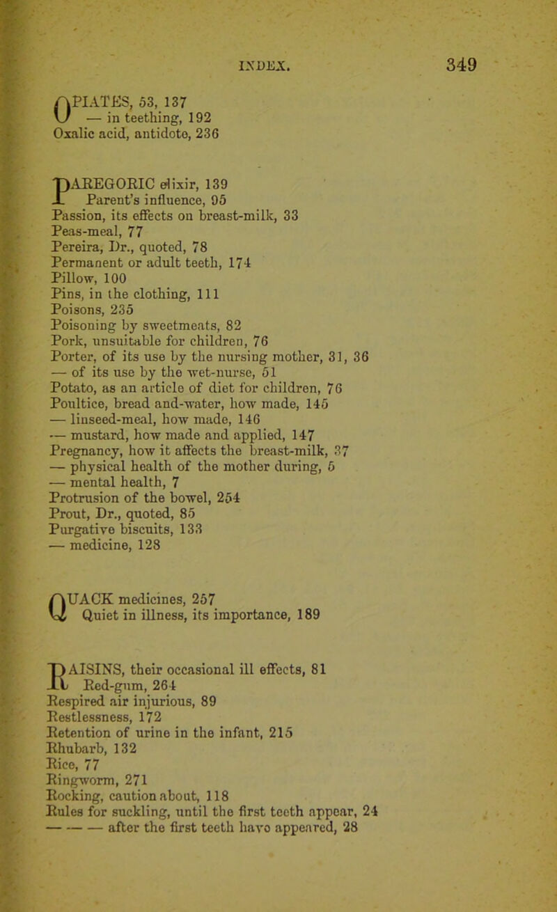 OPIATES, 53, 137 — in teething, 192 Oxalic acid, antidote, 236 PAEEGOEIC elixir, 139 Parent’s influence, 95 Passion, its effects on breast-milk, 33 Peas-meal, 77 Pereira, Dr., quoted, 78 Permanent or adult teeth, 174 Pillow, 100 Pins, in the clothing, 111 Poisons, 235 Poisoning by sweetmeats, 82 Pork, unsuitable for children, 76 Porter, of its use by the nursing mother, 31, 36 — of its use by the wet-nurse, 51 Potato, as an article of diet for children, 76 Poultice, bread and-water, how made, 145 — linseed-meal, how made, 146 — mustard, how made and applied, 147 Pregnancy, how it affects the breast-milk, 37 — physical health of the mother during, 5 — mental health, 7 Protrusion of the bowel, 254 Prout, Dr., quoted, 85 Purgative biscuits, 133 — medicine, 128 QUACK medicines, 257 Quiet in illness, its importance, 189 I)AISINS, their occasional ill effects, 81 L Eed-gum, 264 Eespired air injurious, 89 Eestlessness, 172 Eetention of urine in the infant, 215 Ehubarb, 132 Eico, 77 Eingworm, 271 Kocking, caution about, 118 Eules for suckling, until the first teeth appear, 24 after the first teeth have appeared, 28