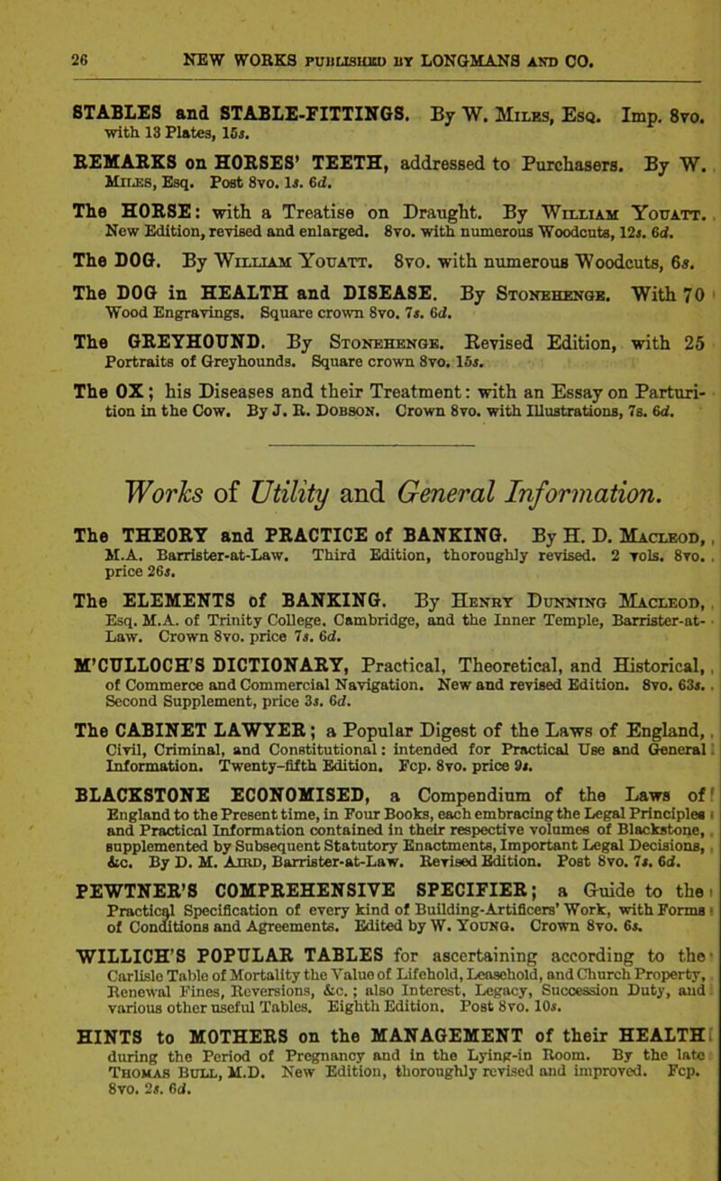 STABLES and STABLE-FITTINGS. By W. Miles, Esq. Imp. 8vo. with 13 Plates, 15j. REMARKS on HORSES’ TEETH, addressed to Purchasers. By W. Miles, Esq. Pogt 8vo. Is. 6d. The HORSE: with a Treatise on Draught. By William Youatt. Now Edition, revised and enlarged. 8vo. with numerous Woodcuts, 12j. Gd. The DOG. By William Youatt. 8vo. with numerous Woodcuts, 6s. The DOG in HEALTH and DISEASE. By Stonehenge. With 70 Wood Engravings. Square crown 8vo. 7s. 6d. The GREYHOUND. By Stonehenge. Revised Edition, with 25 Portraits of Greyhounds. Square crown 8vo. 15j. The OX; his Diseases and their Treatment: with an Essay on Parturi- tion in the Cow. By J. R. Dobson. Crown 8vo. with Illustrations, 7s. 6d. Works of Utility and General Information. The THEORY and PRACTICE of BANKING. By H. D. Macleod, , M.A. Barrister-at-Law. Third Edition, thoroughly revised. 2 rols. 8vo. , price 2Gs. The ELEMENTS of BANKING. By Henry Dunning Macleod, Esq. M.A. of Trinity College, Cambridge, and the Inner Temple, Barrister-at- Law. Crown 8vo. price 7s. Gd. M’CULLOCH’S DICTIONARY, Practical, Theoretical, and Historical, of Commerce and Commercial Navigation. New and revised Edition. 8vo. 63s.. Second Supplement, price 3s. Gd. The CABINET LAWYER; a Popular Digest of the Laws of England, Civil, Criminal, and Constitutional: intended for Practical Use and General 1 Information. Twenty-fifth Edition. Pep. 8vo. price Os. BLACKSTONE ECONOMISED, a Compendium of the Laws of England to the Present time, in Four Books, each embracing the Legal Principles i and Practical Information contained in their respective volumes of Blackstone, supplemented by Subsequent Statutory Enactments, Important Legal Decisions, Ac. By D. M. Aird, Barrister-at-Law. Revised Edition. Post 8vo. 7s. Gd. PEWTNER’S COMPREHENSIVE SPECIFIER; a Guide to the i Practical Specification of every kind of Building-Artificers’ Work, with Forms 1 of Conditions and Agreements. Edited by W. Young. Crown 8vo. 6s. WILLICH’S POPULAR TABLES for ascertaining according to the Carlisle Table of Mortality the Value of Lifehold, Leasehold, and Church Property, Renewal Fines, Reversions, &c. ; also Interest, Legacy, Succession Duty, and various other useful Tables. Eighth Edition. Post 8vo. 10s. HINTS to MOTHERS on the MANAGEMENT of their HEALTH during the Period of Pregnancy and in the Lying-in Room. By the late Thomas Bull, M.D. New Edition, thoroughly revised and improved. Fcp. 8vo. 2s. Gd.