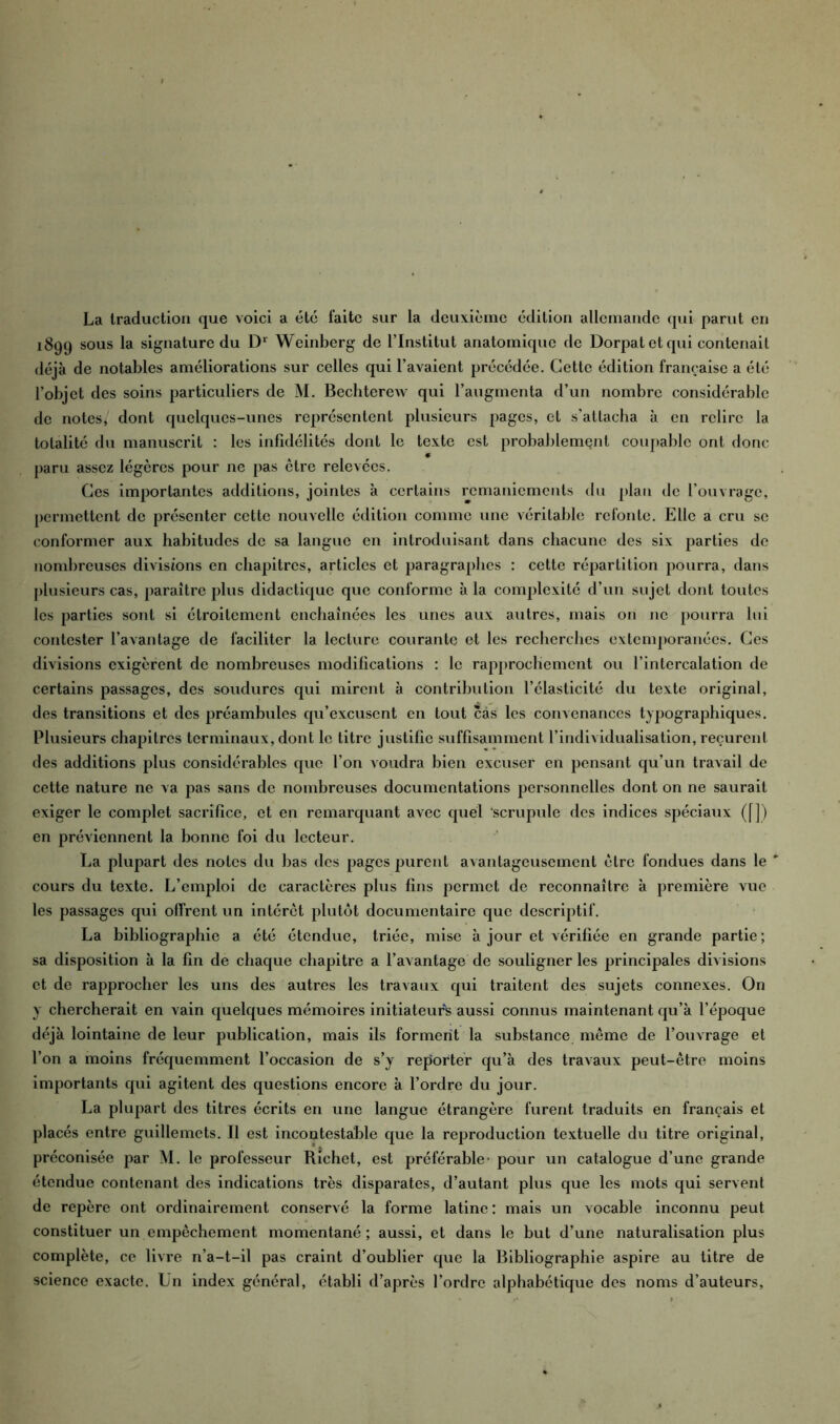 La traduction que voici a etc faite sur la deuxième édition allemande qui parut en 1899 sous la signature du Dl Weinberg de l’Institut anatomique de Dorpat et qui contenait déjà de notables améliorations sur celles qui l’avaient précédée. Cette édition française a été l’objet des soins particuliers de M. Bechterew qui l’augmenta d’un nombre considérable de notes, dont quelques-unes représentent plusieurs pages, et s’attacha à en relire la totalité du manuscrit : les infidélités dont le texte est probablement coupable ont donc paru assez légères pour ne pas être relevées. Ces importantes additions, jointes à certains remaniements du plan de l’ouvrage, permettent de présenter cette nouvelle édition comme une véritable refonte. Elle a cru se conformer aux habitudes de sa langue en introduisant dans chacune des six parties de nombreuses divisions en chapitres, articles et paragraphes : cette répartition pourra, dans plusieurs cas, paraître plus didactique que conforme à la complexité d’un sujet dont toutes les parties sont si étroitement enchaînées les unes aux autres, mais on 11c pourra lui contester l’avantage de faciliter la lecture courante et les recherches extemporanées. Ces divisions exigèrent de nombreuses modifications : le rapprochement ou l’intercalation de certains passages, des soudures qui mirent à contribution l’élasticité du texte original, des transitions et des préambules qu’excusent en tout cas les convenances typographiques. Plusieurs chapitres terminaux, dont le titre justifie suffisamment l’individualisation, reçurent des additions plus considérables que l’on voudra bien excuser en pensant qu’un travail de cette nature ne va pas sans de nombreuses documentations personnelles dont on ne saurait exiger le complet sacrifice, et en remarquant avec quel scrupule des indices spéciaux ([]) en préviennent la bonne foi du lecteur. La plupart des notes du bas des pages purent avantageusement être fondues dans le ' cours du texte. L’emploi de caractères plus fins permet de reconnaître à première vue les passages qui offrent un intérêt plutôt documentaire que descriptif. La bibliographie a été étendue, triée, mise à jour et vérifiée en grande partie; sa disposition à la fin de chaque chapitre a l’avantage de souligner les principales divisions et de rapprocher les uns des autres les travaux qui traitent des sujets connexes. On y chercherait en vain quelques mémoires initiateurs aussi connus maintenant qu’à l’époque déjà lointaine de leur publication, mais ils forment la substance même de l’ouvrage et l’on a moins fréquemment l’occasion de s’y reporter qu’à des travaux peut-être moins importants qui agitent des questions encore à l’ordre du jour. La plupart des titres écrits en une langue étrangère furent traduits en français et placés entre guillemets. Il est incontestable que la reproduction textuelle du titre original, préconisée par M. le professeur Richet, est préférable- pour un catalogue d’une grande étendue contenant des indications très disparates, d’autant plus que les mots qui servent de repère ont ordinairement conservé la forme latine: mais un vocable inconnu peut constituer un empêchement momentané ; aussi, et dans le but d’une naturalisation plus complète, ce livre n’a-t-il pas craint d’oublier que la Bibliographie aspire au titre de science exacte. Un index général, établi d’après l’ordre alphabétique des noms d’auteurs.