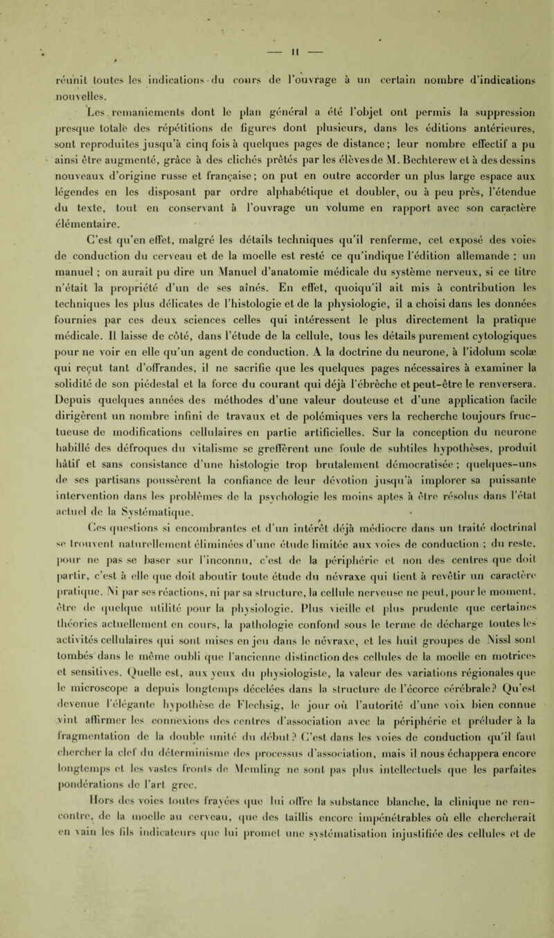 I réunit toutes les indications du cours de l’ouvrage à un certain nombre d’indications nouvelles. Les _ remaniements dont le plan général a été l’objet ont permis la suppression presque totalë des répétitions de figures dont plusieurs, dans les éditions antérieures, sont reproduites jusqu’à cinq fois à quelques pages de distance; leur nombre effectif a pu ainsi être augmenté, grâce à des clichés prêtés par les élèvesde M. Bechterewet à des dessins nouveaux d’origine russe et française; on put en outre accorder un plus large espace aux légendes en les disposant par ordre alphabétique et doubler, ou à peu près, l’étendue du texte, tout en conservant à l’ouvrage un volume en rapport avec son caractère élémentaire. C’est qu’en effet, malgré les détails techniques qu’il renferme, cet exposé des voies de conduction du cerveau et de la moelle est resté ce qu’indique l’édition allemande : un manuel ; on aurait pu dire un Manuel d’anatomie médicale du système nerveux, si ce titre n’était la propriété d’un de ses aînés. En effet, quoiqu’il ait mis à contribution les techniques les plus délicates de l’histologie et de la physiologie, il a choisi dans les données fournies par ces deux sciences celles qui intéressent le plus directement la pratique médicale. Il laisse de côté, dans l’étude de la cellule, tous les détails purement cytologiques pour ne voir en elle qu’un agent de conduction. A la doctrine du neurone, à l’idolum scolæ qui reçut tant d’offrandes, il ne sacrifie que les quelques pages nécessaires à examiner la solidité de son piédestal et la force du courant qui déjà l’ébrèche et peut-être le renversera. Depuis quelques années des méthodes d’une valeur douteuse et d’une application facile dirigèrent un nombre infini de travaux et de polémiques vers la recherche toujours fruc- tueuse de modifications cellulaires en partie artificielles. Sur la conception du neurone habillé des défroques du vitalisme se greffèrent une foule de subtiles hypothèses, produit hâtif et sans consistance d’une histologie trop brutalement démocratisée ; quelques-uns de ses partisans poussèrent la confiance de leur dévotion jusqu’à implorer sa puissante intervention dans les problèmes de la psychologie les moins aptes à être résolus dans l’état actuel de la Systématique. • Ces questions si encombrantes et d’un intérêt déjà médiocre dans un traité doctrinal se trouvent naturellement éliminées d’une étude limitée aux voies de conduction ; du reste, pour ne pas se baser sur l’inconnu, c’est de la périphérie et non des centres que doit partir, c’est à elle que doit aboutir toute étude du névraxe qui lient à revêtir un caractère pratique. Ni par ses réactions, ni par sa structure, la cellule nerveuse ne peut, pour le moment, être de quelque utilité pour la physiologie. Plus vieille et plus prudente que certaines théories actuellement en cours, la pathologie confond sous le terme de décharge toutes les activités cellulaires qui sont mises enjeu dans le névraxe, et les huit groupes de Nissl sont tombés dans le même oubli que l’ancienne distinction des cellules de la moelle en motrices et sensitives. Quelle est, aux yeux du physiologiste, la valeur des variations régionales que le microscope a depuis longtemps décelées dans la structure de l’écorce cérébrale? Qu’est devenue l’élégante hypothèse de Flcchsig, le jour où l’autorité d’une voix bien connue vint affirmer les connexions des centres d’association avec la périphérie et préluder à la Iragmcntation de la double unité du début? C’est dans les voies de conduction qu’il faut chercher la clef du déterminisme des processus d’association, mais il nous échappera encore longtemps et les vastes fronts de Mcmling ne sont pas plus intellectuels que les parfaites pondérations de l’art grec. Hors des voies toutes frayées que lui offre la substance blanche, la clinique ne ren- contre, de la moelle au cerveau, que des taillis encore impénétrables où elle chercherait en vain les fils indicateurs que lui promet une systématisation injustifiée des cellules et de