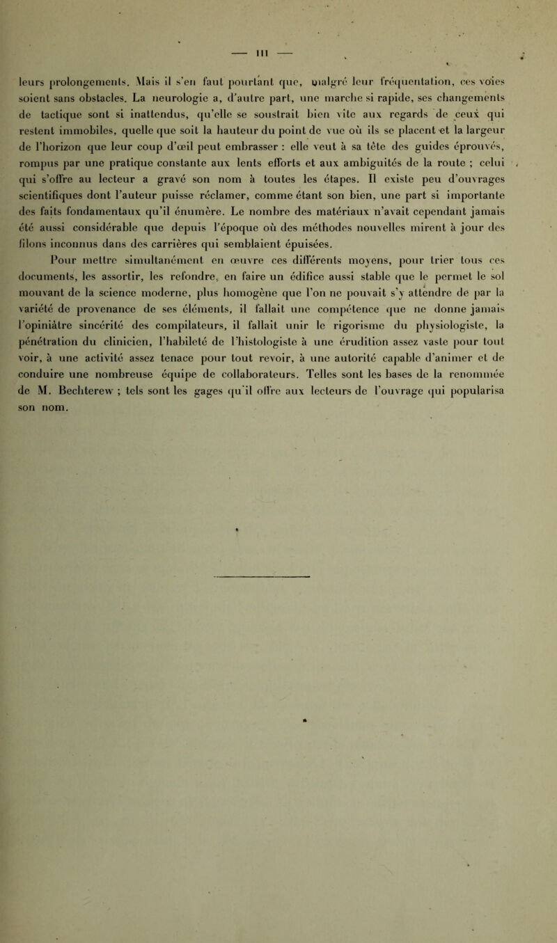 III leurs prolongements. .Mais il s’en faut pourtant que, malgré leur fréquentation, oes voies soient sans obstacles. La neurologie a, d’autre part, une marche si rapide, ses changements de tactique sont si inattendus, qu’elle se soustrait bien vite aux regards de ceux qui restent immobiles, quelle que soit la hauteur du point de vue où ils se placent et la largeur de l’horizon que leur coup d’œil peut embrasser : elle veut à sa tète des guides éprouvés, rompus par une pratique constante aux lents efforts et aux ambiguités de la route ; celui qui s’offre au lecteur a gravé son nom à toutes les étapes. Il existe peu d’ouvrages scientifiques dont l’auteur puisse réclamer, comme étant son bien, une part si importante des faits fondamentaux qu’il énumère. Le nombre des matériaux n’avait cependant jamais été aussi considérable que depuis l’époque où des méthodes nouvelles mirent à jour des liions inconnus dans des carrières qui semblaient épuisées. Pour mettre simultanément en œuvre ces différents moyens, pour trier tous ces documents, les assortir, les refondre., en faire un édifice aussi stable que le permet le sol mouvant de la science moderne, plus homogène que l’on ne pouvait s’y attendre de par la variété de provenance de ses éléments, il fallait une compétence cjue ne donne jamais l’opiniâtre sincérité des compilateurs, il fallait unir le rigorisme du physiologiste, la pénétration du clinicien, l’habileté de l'histologiste à une érudition assez vaste pour tout voir, à une activité assez tenace pour tout revoir, à une autorité capable d’animer et de conduire une nombreuse équipe de collaborateurs. Telles sont les bases de la renommée de M. Bechterew ; tels sont les gages qu’il offre aux lecteurs de l’ouvrage qui popularisa son nom.