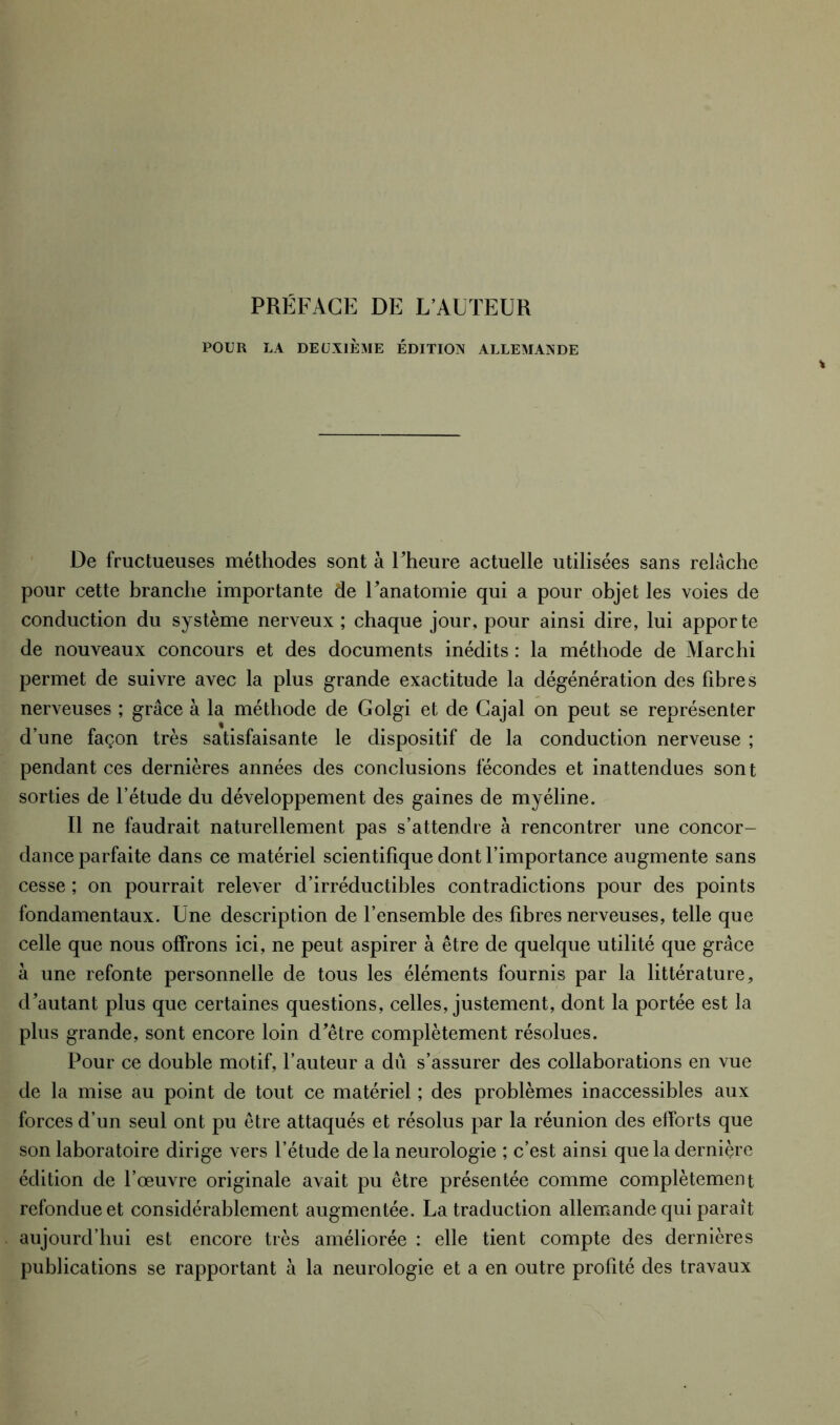 PRÉFACE DE L’AUTEUR POUR LA DEUXIÈME ÉDITION ALLEMANDE De fructueuses méthodes sont à Fheure actuelle utilisées sans relâche pour cette branche importante de Fanatomie qui a pour objet les voies de conduction du système nerveux ; chaque jour, pour ainsi dire, lui apporte de nouveaux concours et des documents inédits : la méthode de Marchi permet de suivre avec la plus grande exactitude la dégénération des fibres nerveuses ; grâce à la méthode de Golgi et de Cajal on peut se représenter d’une façon très satisfaisante le dispositif de la conduction nerveuse ; pendant ces dernières années des conclusions fécondes et inattendues sont sorties de l’étude du développement des gaines de myéline. Il ne faudrait naturellement pas s’attendre à rencontrer une concor- dance parfaite dans ce matériel scientifique dont l’importance augmente sans cesse ; on pourrait relever d’irréductibles contradictions pour des points fondamentaux. Une description de l’ensemble des fibres nerveuses, telle que celle que nous offrons ici, ne peut aspirer à être de quelque utilité que grâce à une refonte personnelle de tous les éléments fournis par la littérature, d'autant plus que certaines questions, celles, justement, dont la portée est la plus grande, sont encore loin d^être complètement résolues. Pour ce double motif, l’auteur a dû s’assurer des collaborations en vue de la mise au point de tout ce matériel ; des problèmes inaccessibles aux forces d’un seul ont pu être attaqués et résolus par la réunion des efforts que son laboratoire dirige vers l’étude de la neurologie ; c’est ainsi que la derniçre édition de l’œuvre originale avait pu être présentée comme complètement refondue et considérablement augmentée. La traduction allemande qui paraît aujourd’hui est encore très améliorée : elle tient compte des dernières publications se rapportant à la neurologie et a en outre profité des travaux