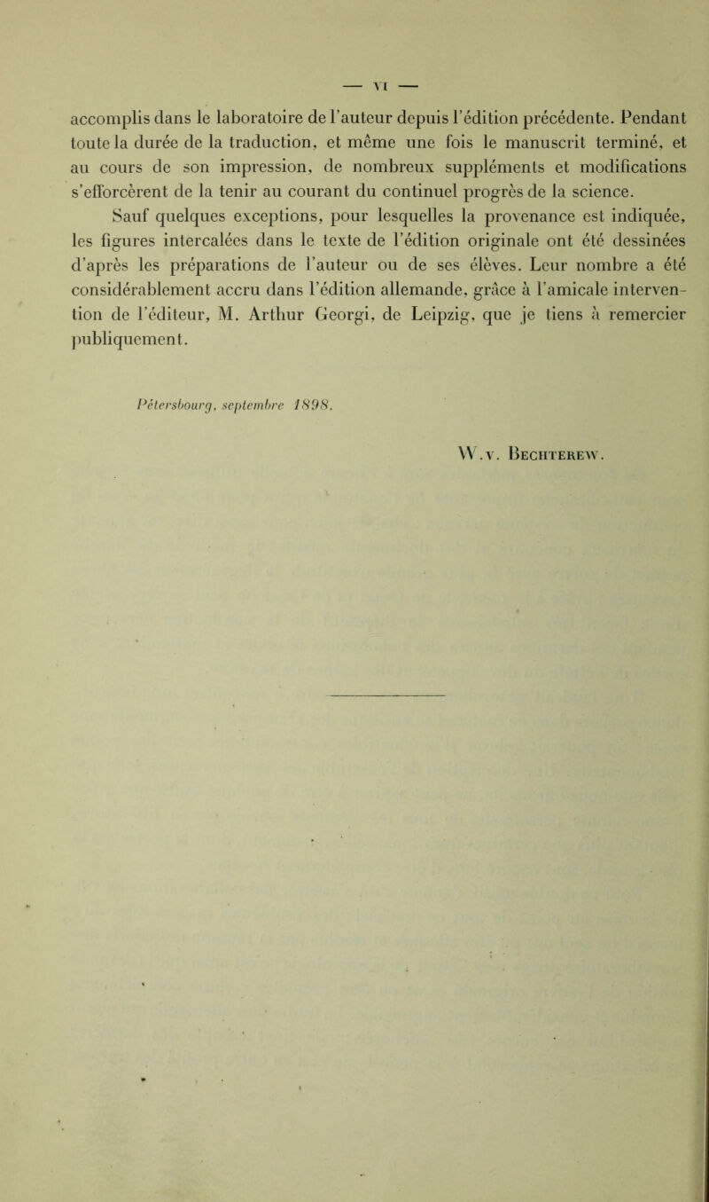 accomplis clans le laboratoire de l’auteur depuis l’édition précédente. Pendant toute la durée de la traduction, et même une fois le manuscrit terminé, et au cours de son impression, de nombreux suppléments et modifications s’efforcèrent de la tenir au courant du continuel progrès de la science. Sauf quelques exceptions, pour lesquelles la provenance est indiquée, les figures intercalées dans le texte de l’édition originale ont été dessinées d’après les préparations de l’auteur ou de ses élèves. Leur nombre a été considérablement accru dans l’édition allemande, grâce à l’amicale interven- tion de l’éditeur, M. Arthur Georgi, de Leipzig, que je tiens à remercier publiquement. Pêtersbourg, septembre 1898. W.v. Bechterew.