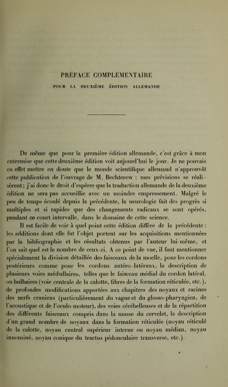 PRÉFACE COMPLÉMENTAIRE POUR LA DEUXIÈME ÉDITION ALLEMANDE De même que pour la première édition allemande, c’est grâce à mon entremise que cette deuxième édition voit aujourd’hui le jour. Je ne pouvais en effet mettre en doute que le monde scientifique allemand n’approuvât cette publication de l’ouvrage de M. Bechterew : mes prévisions se réali - sèrent ; j’ai donc le droit d’espérer que la traduction allemande de la deuxième édition ne sera pas accueillie avec un moindre empressement. Malgré le peu de temps écoulé depuis la précédente, la neurologie fait des progrès si multiples et si rapides que des changements radicaux se sont opérés, pendant ce court intervalle, dans le domaine de cette science. Il est facile de voir à quel point cette édition diffère de la précédente : les additions dont elle fut l’objet portent sur les acquisitions mentionnées par la bibliographie et les résultats obtenus par l’auteur lui-même, et l’on sait quel est le nombre de ceux-ci. A ce point de vue, il faut mentionner spécialement la division détaillée des faisceaux de la moelle, pour les cordons postérieurs comme pour les cordons antéro-latéraux, la description de plusieurs voies médullaires, telles que le faisceau médial du cordon latéral, ou bulbaires (voie centrale de la calotte, fibres de la formation réticulée, etc.), de profondes modifications apportées aux chapitres des noyaux et racines des nerfs crâniens (particulièrement du vague et du glosso-pharyngien, de l’acoustique et de l’oculo-moteur), des voies cérébelleuses et de la répartition des différents faisceaux compris dans la masse du cervelet, la description d’un grand nombre de noyaux dans la formation réticulée (noyau réticulé de la calotte, noyau central supérieur interne ou noyau médian, noyau innominé, noyau conique du tractus pédonculaire transverse, etc.).