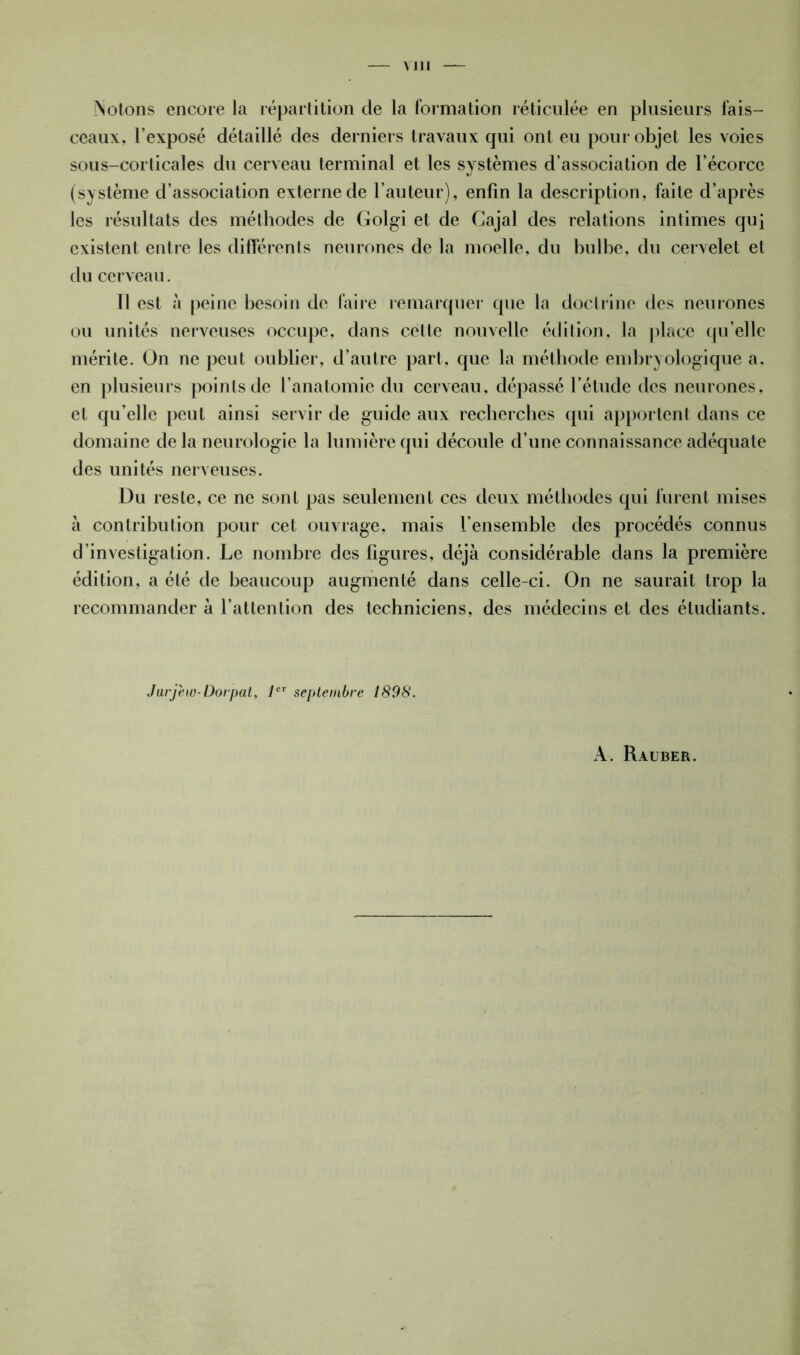 Mil Notons encore la répartition de la formation réticulée en plusieurs fais- ceaux, l’exposé détaillé des derniers travaux qui ont eu pour objet les voies sous-corticales du cerveau terminal et les systèmes d’association de l’écorce (système d’association externe de l’auteur), enfin la description, faite d’après les résultats des méthodes de Golgi et de Gajal des relations intimes qui existent entre les différents neurones de la moelle, du bulbe, du cervelet et du cerveau. 11 est à peine besoin de faire remarquer que la doctrine des neurones ou unités nerveuses occupe, dans cette nouvelle édition, la place quelle mérite. On ne peut oublier, d’autre part, que la méthode embryologique a. en plusieurs points de l’anatomie du cerveau, dépassé l’étude des neurones, et qu’elle peut ainsi servir de guide aux recherches qui apportent dans ce domaine de la neurologie la lumière qui découle d’une connaissance adéquate des unités nerveuses. Du reste, ce ne sont pas seulement ces deux méthodes qui furent mises à contribution pour cet ouvrage, mais l’ensemble des procédés connus d’investigation. Le nombre des figures, déjà considérable dans la première édition, a été de beaucoup augmenté dans celle-ci. On ne saurait trop la recommander à l’attention des techniciens, des médecins et des étudiants. Jurj'ew-Dorpat, 1er septembre 1898. A. Rauber.