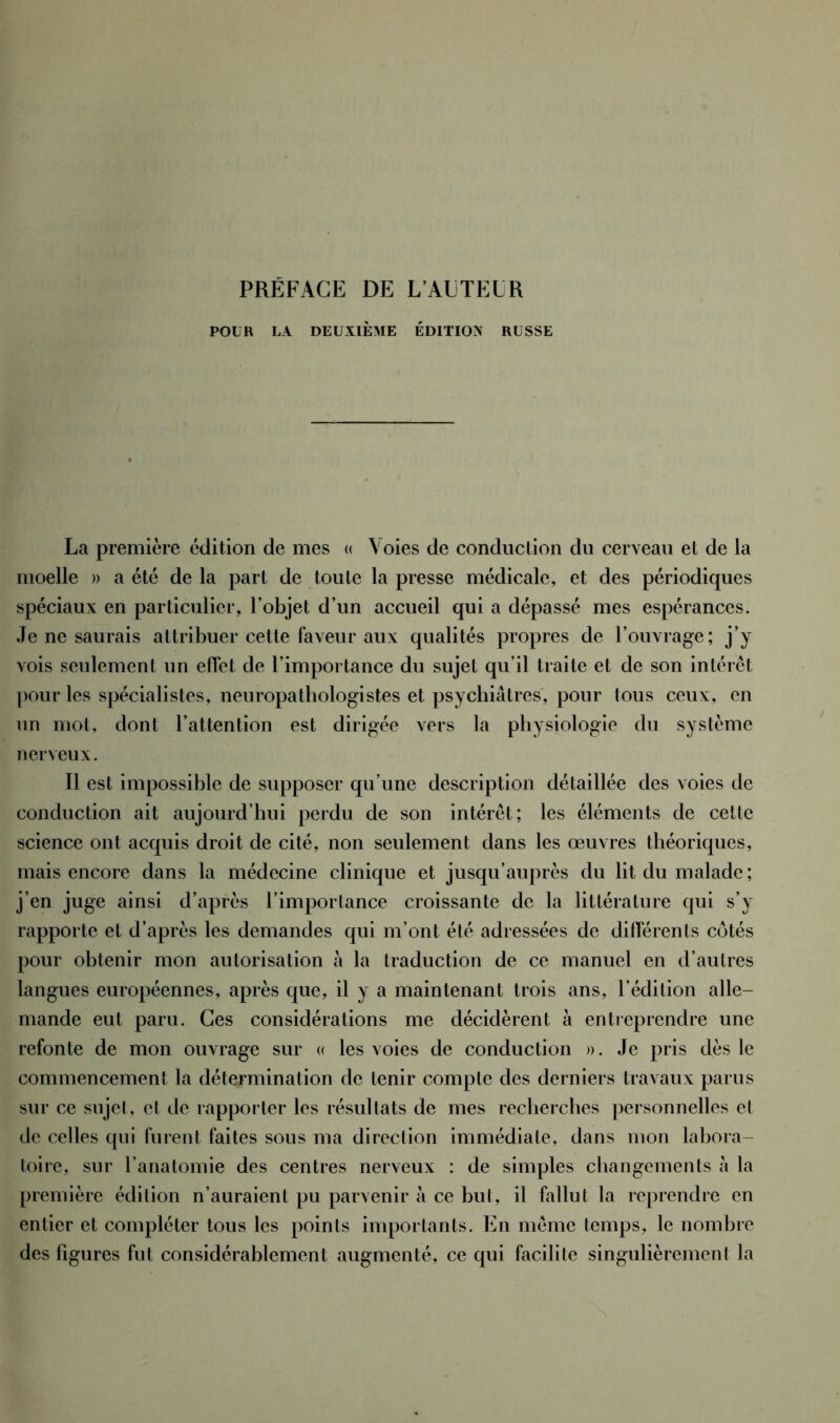 POUR LA DEUXIÈME ÉDITION RUSSE La première édition de mes « Voies de conduction du cerveau et de la moelle » a été delà part de toute la presse médicale, et des périodiques spéciaux en particulier, l’objet d’un accueil qui a dépassé mes espérances. Je ne saurais attribuer cette faveur aux qualités propres de l’ouvrage; j’y vois seulement un effet de l’importance du sujet qu’il traite et de son intérêt pour les spécialistes, neuropathologistes et psychiatres, pour tous ceux, en un mot, dont l’attention est dirigée vers la physiologie du système nerveux. 11 est impossible de supposer qu’une description détaillée des voies de conduction ait aujourd’hui perdu de son intérêt; les éléments de cette science ont acquis droit de cité, non seulement dans les œuvres théoriques, mais encore dans la médecine clinique et jusqu’auprès du lit du malade ; j’en juge ainsi d’après l’importance croissante de la littérature qui s’y rapporte et d’après les demandes qui m’ont été adressées de différents côtés pour obtenir mon autorisation à la traduction de ce manuel en d’autres langues européennes, après que, il y a maintenant trois ans, l’édition alle- mande eut paru. Ces considérations me décidèrent à entreprendre une refonte de mon ouvrage sur « les voies de conduction ». Je pris dès le commencement la détermination de tenir compte des derniers travaux parus sur ce sujet, cl de rapporter les résultats de mes recherches personnelles et de celles qui furent faites sous ma direction immédiate, dans mon labora- toire, sur l’anatomie des centres nerveux : de simples changements à la première édition n’auraient pu parvenir à ce but, il fallut la reprendre en entier et compléter tous les points importants. En même temps, le nombre des figures fut considérablement augmenté, ce qui facilite singulièrement la
