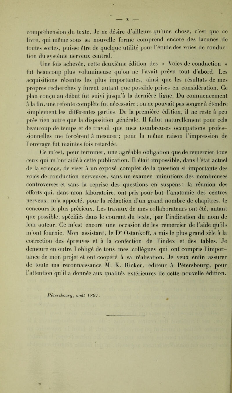 X compréhension du lexle. Je ne désire d’ailleurs qu’une chose, c’est que ce livre, qui même sous sa nouvelle forme comprend encore des lacunes de toutes sortes, puisse être de quelque utilité pour l’étude des voies de conduc- tion du système nerveux central. Une fois achevée, cette deuxième édition des « Voies de conduction » fut beaucoup plus volumineuse qu’on ne l’avait prévu tout d’abord. Les acquisitions récentes les plus importantes, ainsi que les résultats de mes propres recherches y furent autant que possible prises en considération. Ce plan conçu au début fut suivi jusqu’à la dernière ligne. Du commencement à la fin, une refonte complète fut nécessaire ; on ne pouvait pas songer à étendre simplement les différentes parties. De la première édition, il ne reste à peu près rien autre que la disposition générale. Il fallut naturellement pour cela beaucoup de temps et de travail que mes nombreuses occupations profes- sionnelles me forcèrent à mesurer ; pour la même raison l’impression de l’ouvrage fut maintes fois retardée. Ce m’est, pour terminer, une agréable obligation que de remercier tous ceux qui m’ont aidé à cette publication. Il était impossible, dans 1 état actuel de la science, de viser à un exposé complet de la question si importante des voies de conduction nerveuses, sans un examen minutieux des nombreuses controverses et sans la reprise des questions en suspens ; la réunion des clforts qui, dans mon laboratoire, ont pris pour but l’anatomie des centres nerveux, m’a apporté, pour la rédaction d’un grand nombre de chapitres, le concours le plus précieux. Les travaux de mes collaborateurs ont été, autant que possible, spécifiés dans le courant du texte, par l’indication du nom de leur auteur. Ce m’est encore une occasion de les remercier de l’aide qu’ils m’ont fournie. Mon assistant, le Dr Ostankoff, a mis le plus grand zèle à la correction des épreuves et à la confection de l’index et des tables. Je demeure en outre l’obligé de tous mes collègues qui ont compris l’impor- tance de mon projet et ont coopéré à sa réalisation. Je veux enfin assurer de toute ma reconnaissance M. K. Ricker, éditeur à Pétersbourg, pour l’attention qu’il a donnée aux qualités extérieures de cette nouvelle édition. Pétersbourg, août 1897