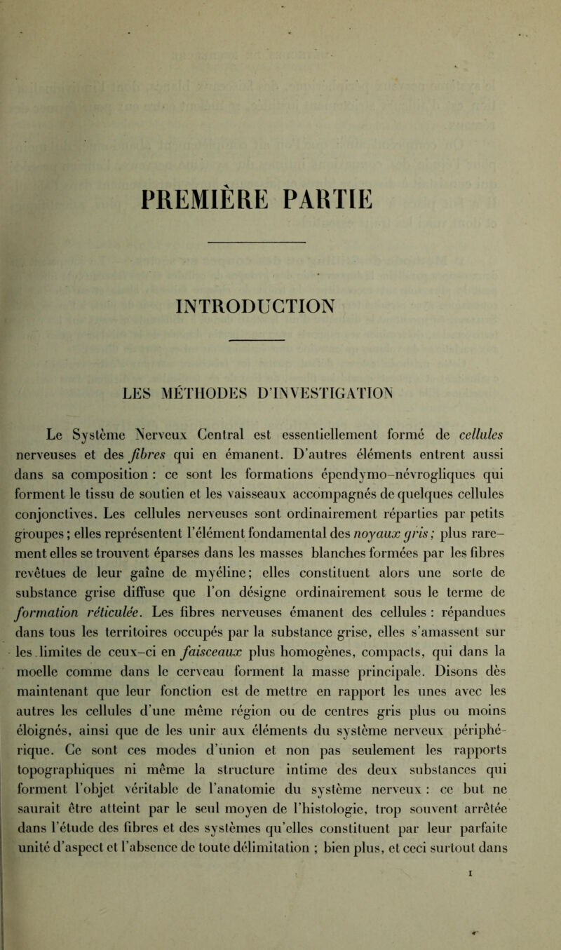 PREMIERE PARTIE INTRODUCTION LES MÉTHODES D’INVESTIGATION Le Système Nerveux Central est essentiellement formé de cellules nerveuses et des fibres qui en émanent. D’autres éléments entrent aussi dans sa composition : ce sont les formations épendymo-névrogliques qui forment le tissu de soutien et les vaisseaux accompagnés de quelques cellules conjonctives. Les cellules nerveuses sont ordinairement réparties par petits groupes ; elles représentent l’élément fondamental des noyaux gris; plus rare- ment elles se trouvent éparses dans les masses blanches formées par les libres revêtues de leur gaine de myéline; elles constituent alors une sorte de substance grise diffuse que l’on désigne ordinairement sous le terme de formation réticulée. Les libres nerveuses émanent des cellules : répandues dans tous les territoires occupés par la substance grise, elles s’amassent sur les .limites de ceux-ci en faisceaux plus homogènes, compacts, qui dans la moelle comme dans le cerveau forment la masse principale. Disons dès maintenant que leur fonction est de mettre en rapport les unes avec les autres les cellules d’une même région ou de centres gris plus ou moins éloignés, ainsi que de les unir aux éléments du système nerveux périphé- rique. Ce sont ces modes d’union et non pas seulement les rapports topographiques ni même la structure intime des deux substances qui forment l’objet véritable de l’anatomie du système nerveux : ce but ne saurait être atteint par le seul moyen de l’histologie, trop souvent arrêtée dans l’étude des fibres et des systèmes qu’elles constituent par leur parfaite unité d’aspect et l’absence de toute délimitation ; bien plus, et ceci surtout dans