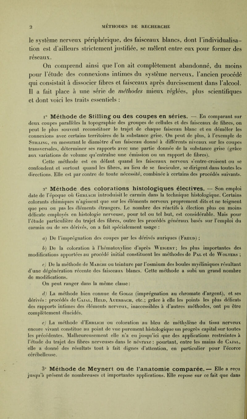 le système nerveux périphérique, des faisceaux blancs, dont l’individualisa- tion est d’ailleurs strictement justifiée, se mêlent entre eux pour former des réseaux. On comprend ainsi que l’on ait complètement abandonné, du moins pour l’étude des connexions intimes du système nerveux, l’ancien procédé qui consistait à dissocier fibres et faisceaux après durcissement dans l’alcool. Il a fait place à une série de méthodes mieux réglées, plus scientifiques et dont voici les traits essentiels : i° Méthode de Stilling ou des coupes en séries. —.. En comparant sur deux coupes parallèles la topographie des groupes de cellules et des faisceaux de fibres, on peut le plus souvent reconstituer le trajet de chaque faisceau blanc et en démêler les connexions avec certains territoires de la substance grise. On peut de plus, à l’exemple de Stillivg, en mesurant le diamètre d’un faisceau donné à différents niveaux sur les coupes transversales, déterminer ses rapports avec une partie donnée de la substance grise (grâce aux variations de volume qu’entraîne une émission ou un rapport de fibres). Cette méthode est en défaut quand les faisceaux nerveux s’entre croisent ou se confondent et surtout quand les fibres, au lieu de se fasciculer, se dirigent dans toutes les directions. Elle est par contre de toute nécessité, combinée à certains des procédés suivants. 2° Méthode des colorations histologiques électives. — Son emploi date de l’époque où Gerlach introduisit le carmin dans la technique histologique. Certains colorants chimiques n’agissent que sur les éléments nerveux proprement dits et ne teignent que peu ou pas les éléments étrangers. Le nombre des réactifs à élection plus ou moins délicate employés en histologie nerveuse, pour tel ou tel but, est considérable. Mais pour l’étude particulière du trajet des fibres, outre les procédés généraux basés sur l’emploi du carmin ou de ses dérivés, on a fait spécialement usage : a) De l’imprégnation des coupes par les dérivés auriques (Freud) ; b) De la coloration à l’hématoxyline d’après Weigert; les plus importantes des modifications apportées au procédé initial constituent les méthodes de Pal et de Wolters ; c) De la méthode de Marchi ou teinture par l’osmium des boules myéliniques résultant d’une dégénération récente des faisceaux blancs. Cette méthode a subi un grand nombre de modifications. On peut ranger dans la même classe: d) La méthode bien connue de Golgi (imprégnation au chromate d’argent), et ses dérivés: procédés de Cajal, Held, Auerbach, etc.; grâce à elle les points les plus délicats des rapports intimes des éléments nerveux, inaccessibles à d’autres méthodes, ont pu être complètement élucidés. e) La méthode d’EHRUcn ou coloration au bleu de méthylène du tissu nerveux encore vivant constitue au point de vue purement histologique un progrès capital sur toutes les précédentes. Malheureusement elle n’a eu jusqu’ici que des applications restreintes à l’étude du trajet des fibres nerveuses dans le névraxe : pourtant, entre les mains de Cajal, elle a donné des résultats tout à fait dignes d’attention, en particulier pour l’écorce cérébelleuse. 3° Méthode de Meynert ou de l’anatomie comparée. — Elle a reçu jusqu’à présent de nombreuses et importantes applications. Elle repose sur ce fait que dans