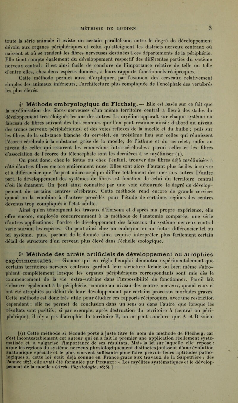 toute la série animale il existe un certain parallélisme entre le degré de développement dévolu aux organes périphériques et celui qu’atteignent les districts nerveux centraux où naissent et où se rendent les fibres nerveuses destinées à ces départements de la périphérie. Elle tient compte également du développement respectif des différentes parties du système nerveux central : il est ainsi facile de conclure de l’importance relative de telle ou telle d’entre elles, chez deux espèces données, à leurs rapports fonctionnels réciproques. Cette méthode permet aussi d’expliquer, par l’examen des cerveaux relativement simples des animaux inférieurs, l’architecture plus compliquée de l’encéphale des vertébrés les plus élevés. 4° Méthode embryologique de Flechsig. — Elle est basée sur ce fait que la myélinisation des fibres nerveuses d’un même territoire central a lieu à des stades du développement très éloignés les uns des autres. La myéline apparaît sur chaque système ou faisceau de fibres suivant des lois connues que l’on peut résumer ainsi : d’abord au niveau des troncs nerveux périphériques, et des voies réflexes de la moelle et du bulbe ; puis sur les fibres de la substance blanche du cervelet, en troisième lieu sur celles qui réunissent l’écorce cérébrale à la substance grise de la moelle, de l’isthme et du cervelet ; enfin au niveau de celles qui assurent les connexions intra-cérébrales : parmi celles-ci les fibres d’association de l’écorce du télencéphale sont les dernières à se myéliniser (i). On peut donc, chez le fœtus ou chez l’enfant, trouver des fibres déjà mvélinisées à coté d’autres fibres encore entièrement nues. Elles sont alors d’autant plus faciles à suivre et à différencier que l’aspect microcospique diffère totalement des unes aux autres. D’autre part, le développement des systèmes de fibres est fonction de celui du territoire central d’où ils émanent. On f>cut ainsi connaître par une voie détournée le degré de dévelop- pement de certains centres cérébraux. Cette méthode rend encore de grands services quand on la combine à d’autres procédés pour l’étude de certaines régions des centres devenus trop compliqués à l’état adulte. Ainsi qu’en témoignent les travaux d’EmxGER et d’après ma propre expérience, elle offre encore, employée concurremment à la méthode de l’anatomie comparée, une série d’autres applications : l’ordre de développement des faisceaux du système nerveux central varie suivant les espèces. On peut ainsi chez un embryon ou un fœtus différencier tel ou tel système, puis, partant de la donnée ainsi acquise interpréter plus facilement certain détail de structure d’un cerveau plus élevé dans l’échelle zoologique. 5° Méthode des arrêts artificiels de développement ou atrophies expérimentales. — Guddex qui en régla l’emploi démontra expérimentalement que certains territoires nerveux centraux gardent leur structure fœtale ou bien même s’atro- phient complètement lorsque les organes périphériques correspondants sont mis dès le commencement de la vie extra-utérine dans l’impossibilité de fonctionner. Pareil fait s’observe également à la périphérie, comme au niveau des centres nerveux, quand ceux-ci ont été atrophiés au début de leur développement par certains processus morbides graves. Cette méthode est donc très utile pour étudier ces rapports réciproques, avec une restriction cependant : elle ne permet de conclusion dans un sens ou dans l’autre que lorsque les résultats sont positifs ; si par exemple, après destruction du territoire A (central ou péri- ! phérique), il n’y a pas d’atrophie du territoire B, on ne peut conclure que A et B soient [(i) Cette méthode si féconde porte à juste titre le nom de méthode de Flechsig, car [ c’est incontestablement cet auteur qui en a fait le premier une application réellement systé- | matisée et a vulgarisé l’importance de ses résultats. Mais la loi sur laquelle elle repose : « que les régions du système nerveux physiologiquement distinctes jouissent d’une évolution ! anatomique spéciale et le plus souvent suffisante pour faire prévoir leurs aptitudes patho- | logiques », cette loi était déjà connue en France grâce aux travaux de la Salpêtrière : dès ; l’année 1873, elle avait été formulée par Pierret : « Les myélites systématiques et le dévelop- ! pement de la moelle » (Arch. Physiologie, 1873).]