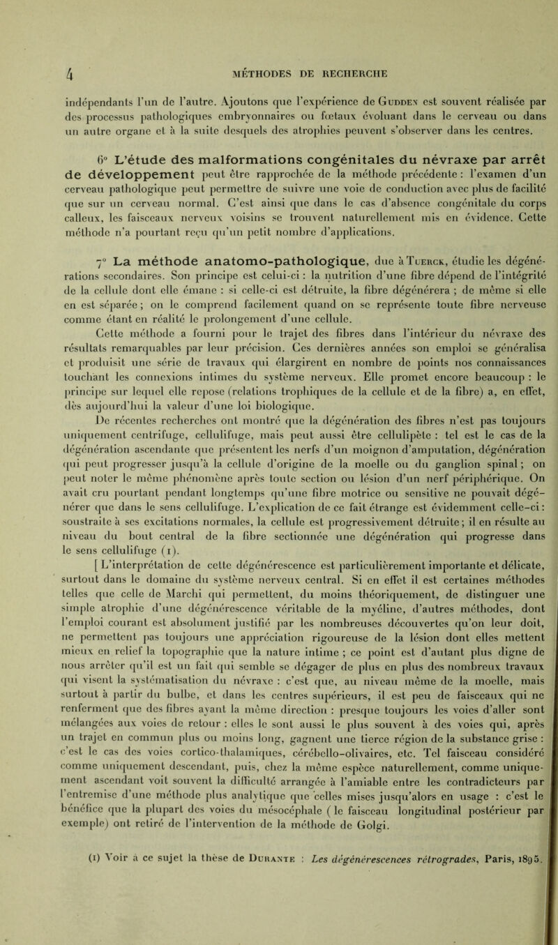 indépendants l’un de l’autre. Ajoutons que l’expérience de Guddex est souvent réalisée par des processus pathologiques embryonnaires ou fœtaux évoluant dans le cerveau ou dans un autre organe et à la suite desquels des atrophies peuvent s’observer dans les centres. 6° L’étude des malformations congénitales du névraxe par arrêt de développement peut être rapprochée de la méthode précédente : l’examen d’un cerveau pathologique peut permettre de suivre une voie de conduction avec plus de facilité que sur un cerveau normal. C’est ainsi que dans le cas d’absence congénitale du corps calleux, les faisceaux nerveux voisins se trouvent naturellement mis en évidence. Cette méthode n’a pourtant reçu qu’un petit nombre d’applications. 7° La méthode anatomo-pathologique, due àTuERCK, étudie les dégéné- rations secondaires. Son principe est celui-ci : la nutrition d’une fibre dépend de l’intégrité de la cellule dont elle émane : si celle-ci est détruite, la fibre dégénérera ; de même si elle en est séparée ; on le comprend facilement quand on se représente toute fibre nerveuse comme étant en réalité le prolongement d’une cellule. Cette méthode a fourni pour le trajet des fibres dans l’intérieur du névraxe des résultats remarquables par leur précision. Ces dernières années son emploi se généralisa et produisit une série de travaux qui élargirent en nombre de points nos connaissances touchant les connexions intimes du système nerveux. Elle promet encore beaucoup : le principe sur lequel elle repose (relations trophiques de la cellule et de la fibre) a, en effet, dès aujourd’hui la valeur d’une loi biologique. De récentes recherches ont montré que la dégénération des fibres n’est pas toujours uniquement centrifuge, cellulifuge, mais peut aussi être cellulipèle : tel est le cas de la dégénération ascendante que présentent les nerfs d’un moignon d’amputation, dégénération qui peut progresser jusqu’à la cellule d’origine de la moelle ou du ganglion spinal ; on peut noter le même phénomène après toute section ou lésion d’un nerf périphérique. On avait cru pourtant pendant longtemps qu’une fibre motrice ou sensitive ne pouvait dégé- nérer que dans le sens cellulifuge. L’explication de ce fait étrange est évidemment celle-ci : soustraite à ses excitations normales, la cellule est progressivement détruite ; il en résulte au niveau du bout central de la fibre sectionnée une dégénération qui progresse dans le sens cellulifuge (i). [ L’interprétation de cette dégénérescence est particulièrement importante et délicate, surtout dans le domaine du système nerveux central. Si en effet il est certaines méthodes telles que celle de Marchi qui permettent, du moins théoriquement, de distinguer une simple atrophie d’une dégénérescence véritable de la myéline, d’autres méthodes, dont l’emploi courant est absolument justifié par les nombreuses découvertes qu’on leur doit, ne permettent pas toujours une appréciation rigoureuse de la lésion dont elles mettent mieux en relief la topographie que la nature intime ; ce point est d’autant plus digne de nous arrêter qu’il est un fait qui semble se dégager de plus en plus des nombreux travaux qui visent la systématisation du névraxe : c’est que, au niveau même de la moelle, mais surtout à partir du bulbe, et dans les centres supérieurs, il est peu de faisceaux qui ne renferment que des fibres ayant la même direction : presque toujours les voies d’aller sont mélangées aux voies de retour : elles le sont aussi le plus souvent à des voies qui, après un trajet en commun plus ou moins long, gagnent une tierce région de la substance grise : c’est le cas des voies cortico-thalamiques, cérébello-olivaires, etc. Tel faisceau considéré comme uniquement descendant, puis, chez la même espèce naturellement, comme unique- ment ascendant voit souvent la difficulté arrangée à l’amiable entre les contradicteurs par l entremise d’une méthode plus analytique que celles mises jusqu’alors en usage : c’est le bénéfice que la plupart des voies du mésocéphale ( le faisceau longitudinal postérieur par exemple) ont retiré de l’intervention de la méthode de Golgi. (i) N oir à ce sujet la thèse de Durante : Les dégénérescences rétrogrades, Paris, 1895.