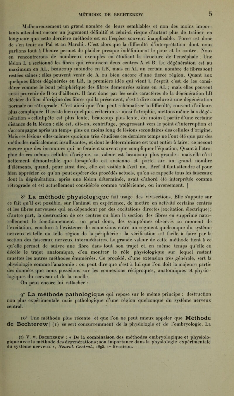 Malheureusement un grand nombre de leurs semblables et non des moins impor- tants attendent encore un jugement définitif et celui-ci risque d’autant plus de traîner en longueur que cette dernière méthode est en l’espèce souvent inapplicable. Force est donc de s’en tenir au Pal et au Marchi . C’est alors que la difficulté d’interprétation dont nous parlions tout à l’heure permet de plaider presque indéfiniment le pour et le contre. Nous en rencontrerons de nombreux exemples en étudiant la structure de l’encéphale . Une lésion L a sectionné les fibres qui réunissent deux centres A et B. La dégénération est au maximum en AL, beaucoup moindre en LB, mais en AL un certain nombre de fibres sont restées saines : elles peuvent venir de A ou bien encore d’une tierce région. Quant aux quelques fibres dégénérées en LB, la première idée qui vient à l’esprit c’est de les consi- dérer comme le bout périphérique des fibres demeurées saines en AL ; mais elles peuvent aussi provenir de B ou d’ailleurs. Il faut donc par les seuls caractères de la dégénération LB décider du lieu d’origine des fibres qui la présentent, c’est à dire conclure à une dégénération normale ou rétrograde. C’est ainsi que l’on peut schématiser la difficulté, souvent d’ailleurs plus compliquée. Il existe bien quelques critériums : ainsi l’atrophie, mettons même la « dégé- nération » cellulipète est plus lente, beaucoup plus lente, du moins à partir d’une certaine distance de la lésion : elle est, dit-on, centrifuge, progressant vers le point d’interruption et s’accompagne après un temps plus ou moins long de lésions secondaires des cellules d’origine. Mais ces lésions elles-mêmes quoique très étudiées ces derniers temps ne l’ont été que par des méthodes radicalement insuffisantes, et dont le déterminisme est tout entier à faire : ce ne sont encore que des inconnues qui ne feraient souvent que compliquer l’équation, Quant à l’atro- phie de ces mêmes cellules d’origine, sa valeur est beaucoup plus grande : mais elle n’est nettement démontrable que lorsqu’elle est ancienne et porte sur un grand nombre d’éléments, quand, pour ainsi dire, elle est visible à l’œil nu. Bref il faut attendre et pour bien apprécier ce qu’on peut espérer des procédés actuels, qu’on se rappelle tous les faisceaux dont la dégénération, après une lésion déterminée, avait d’abord été interprétée comme rétrograde et est actuellement considérée comme wallérienne, ou inversement. ] 8° La méthode physiologique fait usage des vivisections. Elle s’appuie sur ce fait qu’il est possible, sur l’animal en expérience, de mettre en activité certains centres et les fibres nerveuses qui en dépendent par des excitations directes (excitation électrique) ; d’autre part, la destruction de ces centres ou bien la section des fibres en supprime natu- rellement le fonctionnement : on peut donc, des symptômes observés au moment de l’excitation, conclure à l’existence de connexions entre un segment quelconque du système nerveux et telle ou telle région de la périphérie : la vérification est facile à faire par la section des faisceaux nerveux intermédiaires. La grande valeur de cette méthode tient à ce qu’elle permet de suivre une fibre dans tout son trajet et, en même temps qu’elle en décèle le trajet anatomique, d’en montrer le rôle physiologique sur lequel restent muettes les autres méthodes énumérées. Ce procédé, d’une extension très générale, sert la physiologie comme l’anatomie : on peut dire que c’est à lui que l’on doit la majeure partie des données que nous possédons sur les connexions réciproques, anatomiques et physio- logiques du cerveau et de la moelle. On peut encore lui rattacher : 9° La méthode pathologique qui repose sur le même principe : destruction non plus expérimentale mais pathologique d’une région quelconque du système nerveux central. io° Une méthode plus récente [et que l’on ne peut mieux appeler que Méthode de Bechterew] (i) se sert concurremment de la physiologie et do l’embryologie. La (i) V. v. Bechterew : « De la combinaison des méthodes embryologique et physiolo- gique avec la méthode des dégénérations ; son importance dans la physiologie expérimentale du système nerveux », Neurol. Central., 1895, ire livraison.