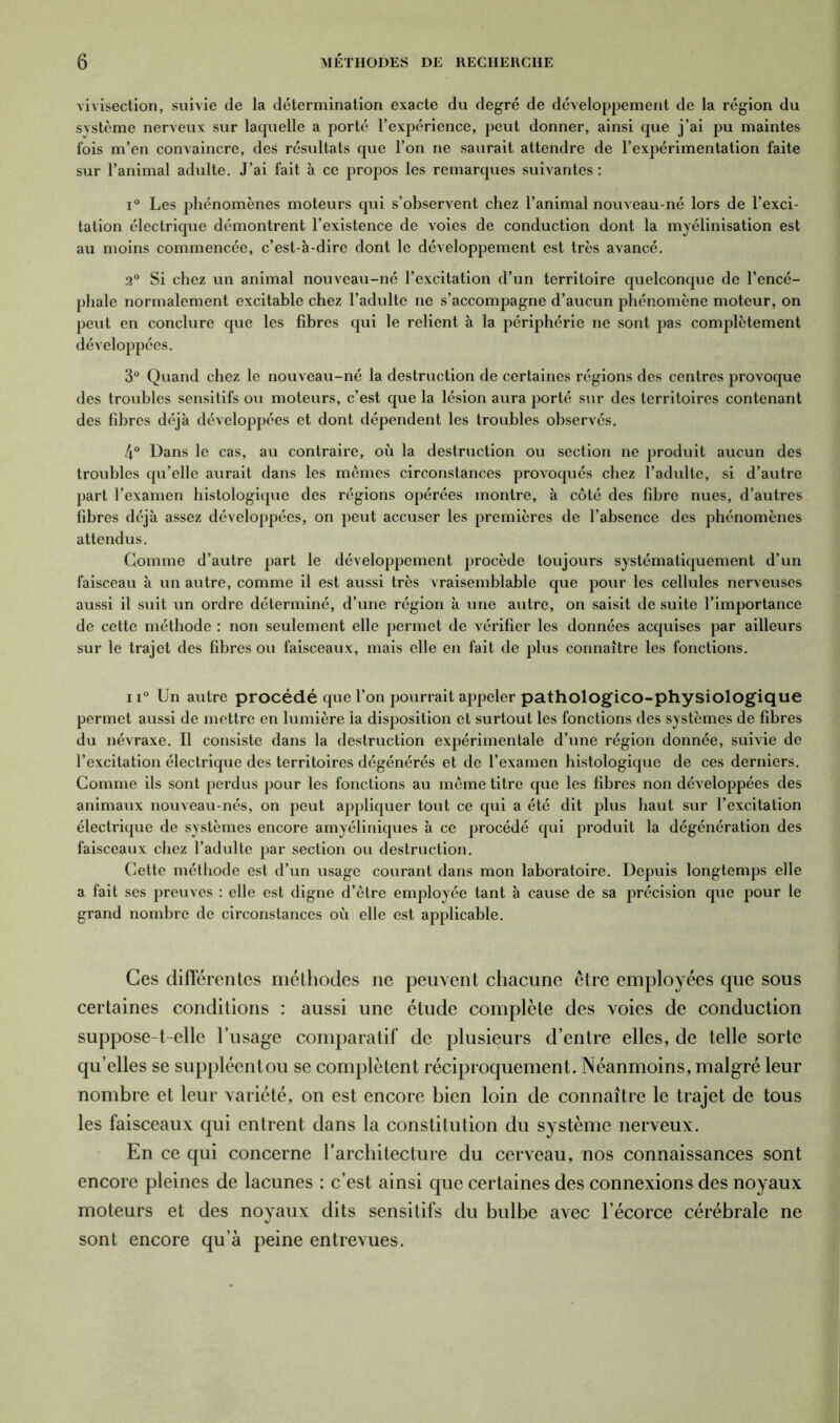 vivisection, suivie de la détermination exacte du degré de développement de la région du système nerveux sur laquelle a porté l’expérience, peut donner, ainsi que j’ai pu maintes fois m’en convaincre, des résultats que l’on ne saurait attendre de l’expérimentation faite sur l’animal adulte. J’ai fait à ce propos les remarques suivantes : i° Les phénomènes moteurs qui s’observent chez l’animal nouveau-né lors de l’exci- tation électrique démontrent l’existence de voies de conduction dont la myélinisation est au moins commencée, c’est-à-dire dont le développement est très avancé. 2° Si chez un animal nouveau-né l’excitation d’un territoire quelconque de l’encé- phale normalement excitable chez l’adulte ne s’accompagne d’aucun phénomène moteur, on peut en conclure que les fibres qui le relient à la périphérie ne sont pas complètement développées. 3° Quand chez le nouveau-né la destruction de certaines régions des centres provoque des troubles sensitifs ou moteurs, c’est que la lésion aura porté sur des territoires contenant des fibres déjà développées et dont dépendent les troubles observés. 4° Dans le cas, au contraire, où la destruction ou section ne produit aucun des troubles qu’elle aurait dans les mêmes circonstances provoqués chez l’adulte, si d’autre part l’examen histologique des régions opérées montre, à côté des fibre nues, d’autres fibres déjà assez développées, on peut accuser les premières de l’absence des phénomènes attendus. Gomme d’autre part le développement procède toujours systématiquement d’un faisceau à un autre, comme il est aussi très vraisemblable que pour les cellules nerveuses aussi il suit un ordre déterminé, d’une région à une autre, on saisit de suite l’importance de cette méthode : non seulement elle permet de vérifier les données acquises par ailleurs sur le trajet des fibres ou faisceaux, mais elle en fait de plus connaître les fonctions. ii° Un autre procédé que l’on pourrait appeler pathologico-physiologique permet aussi de mettre en lumière la disposition et surtout les fonctions des systèmes de fibres du névraxe. Il consiste dans la destruction expérimentale d’une région donnée, suivie de l’excitation électrique des territoires dégénérés et de l’examen histologique de ces derniers. Comme ils sont perdus pour les fonctions au même titre que les fibres non développées des animaux nouveau-nés, on peut appliquer tout ce qui a été dit plus haut sur l’excitation électrique de systèmes encore amyéliniques à ce procédé qui produit la dégénération des faisceaux chez l’adulte par section ou destruction. Cette méthode est d’un usage courant dans mon laboratoire. Depuis longtemps elle a fait ses preuves : elle est digne d’être employée tant à cause de sa précision que pour le grand nombre de circonstances où elle est applicable. Ces differentes méthodes ne peuvent chacune être employées que sous certaines conditions : aussi une étude complète des voies de conduction suppose-t-elle l’usage comparatif de plusieurs d’entre elles, de telle sorte qu’elles se suppléentou se complètent réciproquement. Néanmoins, malgré leur nombre et leur variété, on est encore bien loin de connaître le trajet de tous les faisceaux qui entrent dans la constitution du système nerveux. En ce qui concerne l’architecture du cerveau, nos connaissances sont encore pleines de lacunes : c’est ainsi que certaines des connexions des noyaux moteurs et des noyaux dits sensitifs du bulbe avec l’écorce cérébrale ne sont encore qu’à peine entrevues.