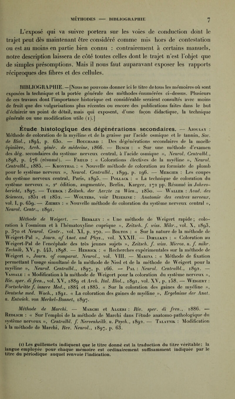 MÉTHODES BIBLIOGRAPHIE L’exposé qui va suivre portera sur les voies de conduction dont le trajet peut dès maintenant être considéré comme mis hors de contestation ou est au moins en partie bien connu : contrairement à certains manuels, notre description laissera de côté toutes celles dont le trajet n’est l’objet que de simples présomptions. Mais il nous faut auparavant exposer les rapports réciproques des fibres et des cellules. BIBLIOGRAPHIE. — [Nous ne pouvons donner ici le titre de tous les mémoires où sont exposées la technique et la portée générale des méthodes énumérées ci-dessus. Plusieurs de ces travaux dont l’importance historique est considérable seraient consultés avec moins de fruit que des vulgarisations plus récentes ou encore des publications faites dans le but d’éclaircir un point de détail, mais qui exposent, d’une façon didactique, la technique générale ou une modification utile (i).] Etude histologique des dégénérations secondaires. — Azollay : Méthode de coloration de la myéline et de la graisse par l’acide osmique et le tannin, Soc. de Biol., 1894, p. 63o. — Bouchard : Des dégénérations secondaires de la moelle épinière, Arch. génér. de médecine, 1866. — Busch : « Sur une méthode d’examen des dég. secondaires du système nerveux central, à l’acide osmique », Neurol. Centralbl., 1898, p. 476 (résumé). — Freud : « Colorations électives de la myéline », Neurol. Centralbl., i885. — Krontiial : « Nouvelle méthode de coloration au formiate de plomb pour le système nerveux », Neurol. Centralbl., 1899, p. 196. — Mercier : Les coupes du système nerveux central, Paris, 1895. — Pollack : « La technique de coloration du système nerveux », 2e édition, augmentée, Berlin, Karger, 172 pp. Résumé in Jahres- bericht, 1897. — Tuerck : Zeitsch. der Aerzte zu Wien., i85o. — Waller : Acad, des Sciences, i85i et i852. — Wolters, voir Dejerine : Anatomie des centres nerveux, vol. I, p. 659.— Ziehen : u Nouvelle méthode de coloration du système nerveux central », Neurol. Centr., 1891. Méthode de Weigert. — Berxley : « Une méthode de Weigert rapide; colo- ration à l’osmium et à l’hématoxyline cuprique », Zeitsch. f wiss. Mikr., vol. X, 1893, p. 370 et Neurol. Centr., vol. XI, p. 270. — Bolton : « Sur la nature de la méthode de Wcigert-Pal », Journ. of Anat. and Phys., vol. XXXII. — Dcellkex : « Coloration au Weigert-Pal de l’encéphale des très jeunes sujets », Zeitsch. f. wiss. Micros, u. f. mikr. Technik, XV, p. 443, 1898. — Herrick : « Recherches expérimentales sur la méthode de Weigert », Journ. of comparât. Neurol., vol. VIII. — Marina : « Méthode de fixation permettant l’usage simultané de la méthode de Nissl et de la méthode de Weigert pour la myéline », Neurol. Centralbl., 1897, P- r66. — Pal : Neurol. Centralbl., 1892. — Vassale : « Modification à la méthode de Weigert pour la coloration du système nerveux », Biv. sper. di fren., vol. XV, 1889 et Arch. Ital. Biol., 1891, vol. XV, p. i58. — Weigert : Fortschritte f. innere Med., i884 et i885. « Sur la coloration des gaines de myéline », Deutsche med. Woch., 1891. « La coloration des gaines de myéline », Ergebnisse der Anat. u. Entwick. von Merkel-Bonnet, 1897. Méthode de Marchi. — Marchi et Algeri : Riv. sper. di fren., 1886. — Redlich : « Sur l’emploi de la méthode de Marchi dans l’étude anatomo-pathologique du système nerveux », Centralbl. f. Nervenheilk. u. Psych., 1892. — Talatnik : Modification à la méthode de Marchi, Rev. Neurol., 1897, p. 63. (1) Les guillemets indiquent que le titre donné est la traduction du titre véritable: la langue employée pour chaque mémoire est ordinairement suffisamment indiquée par le titre du périodique auquel renvoie l’indication.