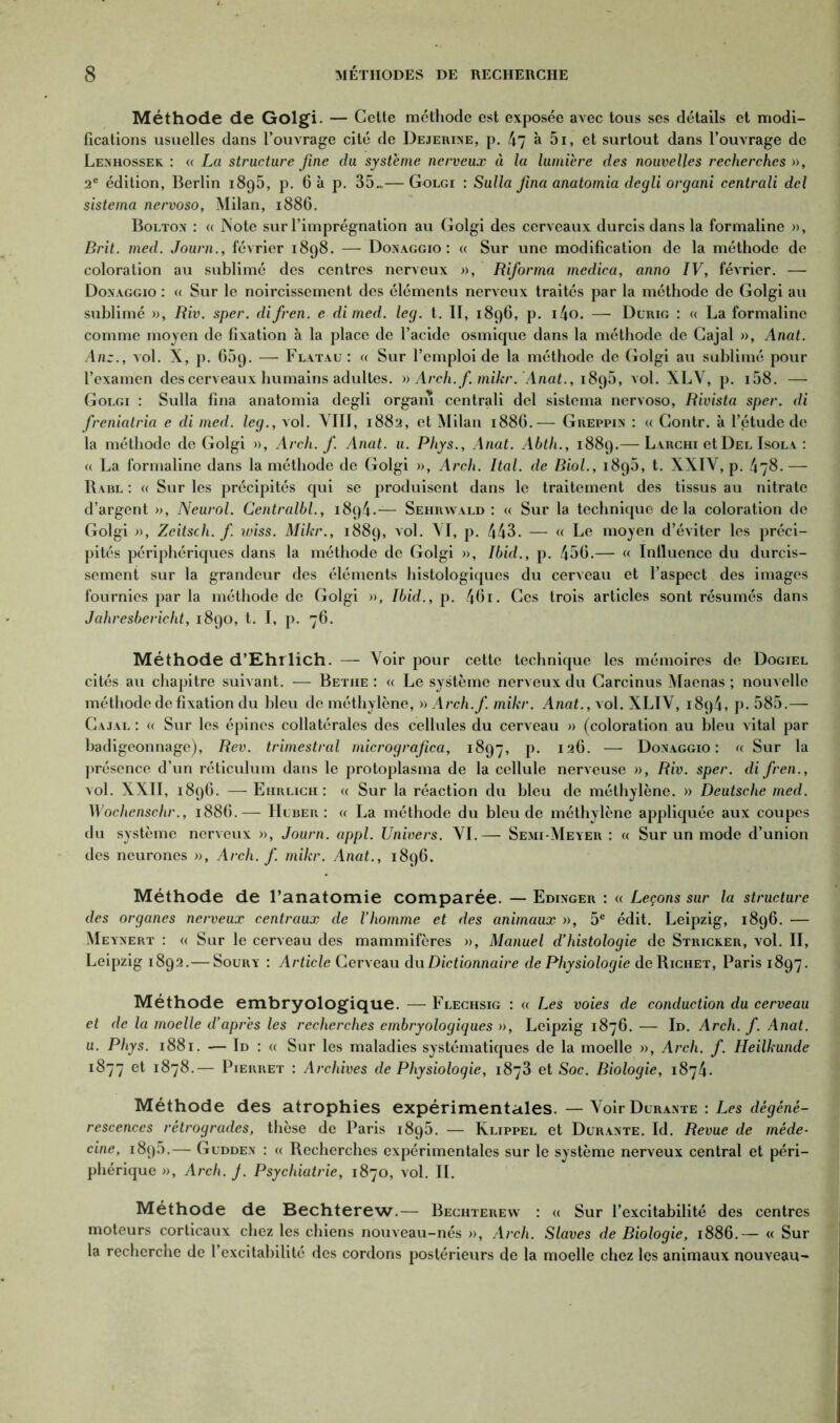 Méthode de Golgi. — Cette méthode est exposée avec tous ses détails et modi- fications usuelles dans l’ouvrage cité de Dejerine, p. 47 à 5i, et surtout dans l’ouvrage de Lenhossek : « La structure fine du système nerveux à la lumière des nouvelles recherches », 2e édition, Berlin 1895, p. 6 à p. 35.*— Golgi : Sulla fina anatomia degli organi centrali del sistema nervoso, Milan, 1886. Bolton : « Note sur l’imprégnation au Golgi des cerveaux durcis dans la formaline », Brit. med. Journ., février 1898. — Donaggio : a Sur une modification de la méthode de coloration au sublimé des centres nerveux », Riforma medica, anno IV, février. — Donaggio : « Sur le noircissement des éléments nerveux traités par la méthode de Golgi au sublimé », Riv. sper. difren. e dimed. leg. t. II, 1896, p. i4o. — Durig : « La formaline comme moyen de fixation à la place de l’acide osmique dans la méthode de Cajal », Anat. Anz., vol. X, p. 659. — Flatau : « Sur l’emploi de la méthode de Golgi au sublimé pour l’examen des cerveaux humains adultes. » Arch.f. mikr. Anat., 1895, vol. XLV, p. i58. — Golgi : Sulla fina anatomia degli organi centrali del sistema nervoso, Rivista sper. di freniatria e di med. leg., vol. VIII, 1882, et Milan 188O.— Greppin : « Contr. à l’étude de la méthode de Golgi », Arch.f. Anat. u. Phys., Anat. Abth., 1889.— Larchi et Del Isola : <( La formaline dans la méthode de Golgi », Arch. Ital. de Biol., 1895, t. XXIV, p. 478. — Rabl : « Sur les précipités qui se produisent dans le traitement des tissus au nitrate d’argent », Neurol. Centralbl., 1894.— Sehrwald : « Sur la technique delà coloration de Golgi », Zeitsch. f wiss. Mikr., 1889, vol. VI, p. 443. — « Le moyen d’éviter les préci- pités périphériques dans la méthode de Golgi », Ibid., p. 456.— « Influence du durcis- sement sur la grandeur des éléments histologiques du cerveau et l’aspect des images fournies par la méthode de Golgi », Ibid., p. 46i. Ces trois articles sont résumés dans Jahresbericht, 1890, t. I, p. 76. Méthode d’Ehrlich. — Voir pour cette technique les mémoires de Dogiel cités au chapitre suivant. — Betiie : « Le système nerveux du Carcinus Maenas ; nouvelle méthode de fixation du bleu de méthylène, » Arch.f. mikr. Anat., vol. XLIV, i8q4, p. 585.— Cajal : « Sur les épines collatérales des cellules du cerveau » (coloration au bleu vital par badigeonnage), Rev. trimestral micrografica, 1897, p. 126. —- Donaggio: « Sur la présence d’un réticulum dans le protoplasma de la cellule nerveuse », Riv. sper. difren., vol. XXII, 1896. — Eiirligh: « Sur la réaction du bleu de méthylène. » Deutsche med. Wochcnschr., 1886.— LIuber : « La méthode du bleu de méthylène appliquée aux coupes du système nerveux », Journ. appl. Univers. VI.— Semi-Meyer : « Sur un mode d’union des neurones », Arch.f. mikr. Anat., 1896. Méthode de l’anatomie comparée. — Edinger : « Leçons sur la structure des organes nerveux centraux de Vhomme et des animaux », 5e édit. Leipzig, 1896. — Meynert : « Sur le cerveau des mammifères », Manuel d’histologie de Stricker, vol. II, Leipzig 1892.— Soury : Article Cerveau du Dictionnaire de Physiologie de Richet, Paris 1897. Méthode embryologique. — Flechsig : « Les voies de conduction du cerveau et de la moelle d’après les recherches embryologiques », Leipzig 1876. — Id. Arch. f. Anat. u. Phys. 1881. — Id : « Sur les maladies systématiques de la moelle », Arch. f. Heilkunde 1877 et 1878.— Pierret : Archives de Physiologie, 1873 et Soc. Biologie, 1874. Méthode des atrophies expérimentales. — Voir Durante : Les dégéné- rescences rétrogrades, thèse de Paris 1895. — Klippel et Durante. Id. Revue de méde- cine, 1895.— Gudden : « Recherches expérimentales sur le système nerveux central et péri- phérique », Arch. J. Psychiatrie, 1870, vol. II. Méthode de Bechterew.— Bechterew : « Sur l’excitabilité des centres moteurs corticaux chez les chiens nouveau-nés », Arch. Slaves de Biologie, 1886.— « Sur la recherche de l’excitabilité des cordons postérieurs de la moelle chez les animaux nouveau'