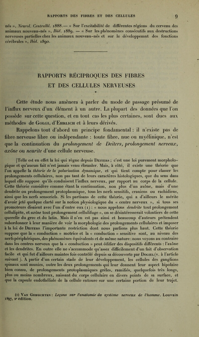 nos », Neurol. Centralbl. 1888.— « Sur l’excitabilitc de différentes régions du cerveau des animaux nouveau-nés », Ibid. 1889. — « Sur les phénomènes consécutifs aux destructions nerveuses partielles chez les animaux nouveau-nés et sur le développemnt des fonctions cérébrales », Ibid. 1890. RAPPORTS RÉCIPROQUES DES FIBRES ET DES CELLULES NERVEUSES t Cette étude nous amènera à parler du mode de passage présumé de l’influx nerveux d’un élément à un autre. La plupart des données que l’on possède sur cette question, et en tout cas les plus certaines, sont dues aux méthodes de Golgi, d’EriRLicn et à leurs dérivés. Rappelons tout d’abord un principe fondamental : il n’existe pas de fibre-nerveuse libre ou indépendante : toute fibre, nue ou myélinique, n’est que la continuation du prolongement de Deiters, prolongement nerveux, axone ou neurite d’une cellule nerveuse. [Telle est en effet la loi qui règne depuis Deiters ; c’est une loi purement morpholo- gique et qu’aucun fait n’est jamais venu ébranler. Mais, à côté, il existe une théorie que l’on appelle la théorie de la polarisation dynamique, et qui tient compte pour classer les prolongements cellulaires, non pas tant de leurs caractères histologiques, que du sens dans lequel elle suppose qu’ils conduisent l’intlux nerveux, par rapport au corps de la cellule. Cette théorie considère comme étant la continuation, non plus d’un axone, mais d’une dendrite ou prolongement protoplasmique, tous les nerfs sensitifs, crâniens ou rachidiens, ainsi que les nerfs sensoriels. Si les partisans de cette théorie, qui a d’ailleurs le mérite d’avoir jeté quelque clarté sur la notion physiologique du « centre nerveux », si tous ses promoteurs disaient avec l’un d’entre eux (1) : « nous appelons dendrite tout prolongement cellulipète, et axone tout prolongement cellulifuge », on se désintéresserait volontiers de cette querelle du grec et du latin. Mais il n’en est pas ainsi et beaucoup d’auteurs prétendent subordonner à leur manière de voir la morphologie des prolongements cellulaires et imposer à la loi de Deiters l’importante restriction dont nous parlions plus haut. Cette théorie suppose que la « conduction » motrice et la « conduction » sensitive sont, au niveau des nerfs périphériques, des phénomènes équivalents et de même nature : nous voyons au contraire dans les centres nerveux que la « conduction » peut édifier des dispositifs différents : l’axone et les dendrites. En outre elle ne s’accommode qu’assez difficilement d’un fait d’observation facile et qui fut d’ailleurs maintes fois contrôlé depuis sa découverte par Dogiel(v. à l’article suivant ). A partir d’un certain stade de leur développement, les cellules des ganglions spinaux sont munies, outre les deux prolongements qui leur donnent leur aspect bipolaire bien connu, de prolongements protoplasmiques grêles, ramifiés, quelquefois très longs, plus ou moins nombreux, naissant du corps cellulaire en divers points de sa surface, et que la capsule endothéliale de la cellule entoure sur une certaine portion de leur trajet. (1) Van Gehuchtkn : Leçons sur l’anatomie du système nerveux de l'homme. Louvain 1897, 2' édition.