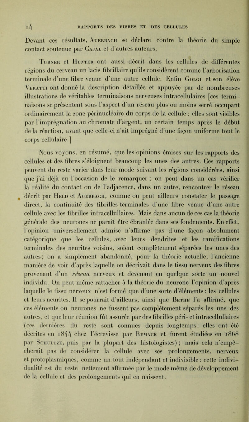 Devant ces résultats, Auerbach se déclare contre la théorie du simple contact soutenue par Cajal et d’autres auteurs. Turxer et II date r ont aussi décrit dans les cellules de différentes régions du cerveau un lacis fibrillaire qu’ils considèrent comme l’arborisation terminale d’une fibre venue d’une autre cellule. Enfin Golgi et son élève Veratti ont donné la description détaillée et appuyée par de nombreuses illustrations de véritables terminaisons nerveuses intracellulaires [ces termi- naisons se présentent sous l’aspect d’un réseau plus ou moins serré occupant ordinairement la zone périnucléaire du corps de la cellule : elles sont visibles par l’imprégnation au chromate d’argent, un certain temps après le début delà réaction, avant que celle-ci n’ait imprégné d’une façon uniforme tout le corps cellulaire.] Nous voyons, en résumé, que les opinions émises sur les rapports des cellules et des fibres s’éloignent beaucoup les unes des autres. Ces rapports peuvent du reste varier dans leur mode suivant les régions considérées, ainsi que j’ai déjà eu l’occasion de le remarquer; on peut dans un cas vérifier la réalité du contact ou de l’adjacence, dans un autre, rencontrer le réseau f décrit par Held et Auerbach, comme on peut ailleurs constater le passage direct, la continuité des fibrilles terminales d’une fibre venue d’une autre cellule avec les fibrilles inlracellullaires. Mais dans aucun de ces cas la théorie générale des neurones ne paraît être ébranlée dans ses fondements. En effet, l’opinion universellement admise n’affirme pas d’une façon absolument catégorique que les cellules, avec leurs dendrites et les ramifications terminales des neurites voisins, soient complètement séparées les unes des autres; on a simplement abandonné, pour la théorie actuelle, l’ancienne manière de voir d’après laquelle on décrivait dans le tissu nerveux des fibres provenant d’un réseau nerveux et devenant en quelque sorte un nouvel individu. On peut même rattacher à la théorie du neurone l’opinion d’après laquelle le tissu nerveux n’est formé que d’une sorte d’éléments : les cellules et leursneurites.il se pourrait d’ailleurs, ainsi que Bethe l’a affirmé, que ces éléments ou neurones ne fussent pas complètement séparés les uns des autres, et que leur réunion fût assurée par des fibrilles péri-et intracellullaires (ces dernières du reste sont connues depuis longtemps: elles ont été décrites en 1844 chez l’écrevisse par Remack et furent étudiées en 1868 par Schultze, puis par la plupart des histologistes) ; mais cela n’empê- cherait pas de considérer la cellule avec ses prolongements, nerveux et protoplasmiques, comme un tout indépendant et indivisible: cette indivi- dualité est du reste nettement affirmée par le mode même de développement de la cellule et des prolongements qui en naissent.