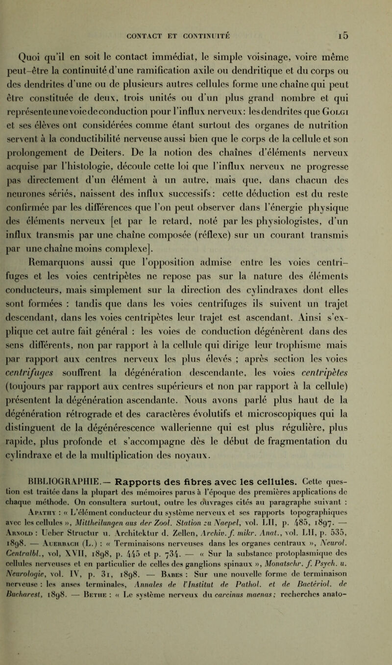 Quoi qu’il en soit le contact immédiat, le simple voisinage, voire même peut-être la continuité d’une ramification axile ou dendritique et du corps ou des dendrites d’une ou de plusieurs autres cellules forme une chaîne qui peut être constituée de deux, trois unités ou d’un plus grand nombre et qui représente une voie de conduction pour l’influx nerveux: les dendrites que Golgï et ses élèves ont considérées comme étant surtout des organes de nutrition servent à la conductibilité nerveuse aussi bien que le corps de la cellule et son prolongement de Deiters. De la notion des chaînes d’éléments nerveux acquise par l’histologie, découle cette loi que l’influx nerveux ne progresse pas directement d’un élément à un autre, mais que, dans chacun des neurones sériés, naissent des influx successifs: cette déduction est du reste confirmée par les différences que l’on peut observer dans l’énergie physique des éléments nerveux [et par le retard, noté par les physiologistes, d’un influx transmis par une chaîne composée (réflexe) sur un courant transmis par une chaîne moins complexe]. Remarquons aussi que l’opposition admise entre les voies centri- fuges et les voies centripètes ne repose pas sur la nature des éléments conducteurs, mais simplement sur la direction des cylindraxes dont elles sont formées : tandis que dans les voies centrifuges ils suivent un trajet descendant, dans les voies centripètes leur trajet est ascendant. Ainsi s’ex- plique cet autre fait général : les voies de conduction dégénèrent dans des sens différents, non par rapport à la cellule qui dirige leur trophisme mais par rapport aux centres nerveux les plus élevés ; après section les voies centrifuges souffrent la dégénération descendante, les voies centripètes (toujours par rapport aux centres supérieurs et non par rapport à la cellule) présentent la dégénération ascendante. Nous avons parlé plus haut de la dégénération rétrograde et des caractères évolutifs et microscopiques qui la distinguent de la dégénérescence wallerienne qui est plus régulière, plus rapide, plus profonde et s’accompagne dès le début de fragmentation du cylindraxe et de la multiplication des noyaux. BIBLIOGRAPHIE.— Rapports des fibres avec les cellules. Cette ques- tion est traitée dans la plupart des mémoires parus à l’époque des premières applications de chaque méthode. On consultera surtout, outre les o\ivrages cités au paragraphe suivant : Apathy : « L’élément conducteur du système nerveux et ses rapports topographiques avec les cellules n, Mittheilungen aus der Zool. Station zu Naepel, vol. LU, p. 485, 1897. — Arnold : Ueber Structur u. Architektur d. Zellen, Archiv.f mikr. Anat., vol. L1I, p. 535, 1898. — Auerbach (L.) : « Terminaisons nerveuses dans les organes centraux », Neurol. Centralbl., vol, XVII, 1898, p. 445 et p. 734. — « Sur la substance protoplasmique des cellules nerveuses et en particulier de celles des ganglions spinaux », Monatschr. f Psych. u. Neurologie, vol. IV, p. 3i, 1898. — Babes : Sur une nouvelle forme de terminaison nerveuse : les anses terminales, Annales de l’Institut de Pathol, et de Bactériol. de Bucharesl, 1898. — Betiie : « Le système nerveux du carcinus maenas; recherches anato-