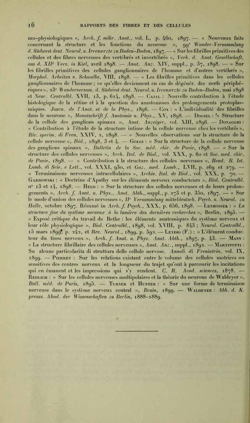 mo-physiologiques », Arch. f. mikr. Anat., vol. L, p. 46o, 1897. — « Nouveaux faits concernant la structure et les fonctions du neurone », 99e Wander-Versammlung d. Südwest deut. Neurol, u. Irvenærzte zu Baden-Baden, 1897.— « Sur les fibrilles primitives des cellules et des fibres nerveuses des vertébrés et invertébrés », Verh. d. Anat. Gesellschaft, aus d. XIIe Vers, in Kiel, avril 1898. — Anat. Anz. XIV, suppl., p. 37, 1898. — « Sur les fibrilles primitives des cellules ganglionnaires de l’homme et d’autres vertébrés », Morphol. Arbeiten v. Schwalbe, VIII, 1898. — « Les fibrilles primitives dans les cellules ganglionnaires do l’homme ; ce cpi’elles deviennent en cas de dégénér. des nerfs périphé- riques», 23e \\ anderversam. d. Südwest deut. Neurol, u. Irvenærzte zu Baden-Baden, mai 1898 et Neur. Centralbl. XVII, i3, p. 614, 1898. — Cajal : Nouvelle contribution à l’étude histologique de la rétine et à la question des anastomoses des prolongements protoplas- miques. Journ. de VAnat. et de la Phys., 1896. —- Cox : « L’individualité des fibrilles dans le neurone », Monatschrift f. Anatomie u. Phys., XV, 1898. — Dogiel : Structure de la cellule des ganglions spinaux », Anat. Anzeiger, vol. XIII, 1896. — Doxaggio : a Contribution à l’étude de la structure intime de la cellule nerveuse chez les vertébrés », Riv. sperim. di Fren, XXIV, 2, 1898. — « Nouvelles observations sur la structure de la cellule nerveuse », Ibid., 1898, 3 et 4- — Golgi : g Sur la structure de la cellule nerveuse des ganglions spinaux », Bulletin de la Soc. méd. chir. de Pavie, 1898. — « Sur la structure des cellules nerveuses », Arch. liai, de Biol., vol. XXX, p. 60 et Soc. med. chir. de Pavie, 1898. — « Contribution à la structure des cellules nerveuses », Rend. R. Ist. Lomb. di Scie, e Lett., vol. XXXI, 930, et Gaz. med. Lomb., LVII, p. 269 et 279. — « Terminaisons nerveuses intracellulaires », Archiv. Ital. de Biol., vol. XXX, p. 70. — Garbowski : a Doctrine d’Ajiathy sur les éléments nerveux conducteurs », Biol. Centralbl. n° i3 et i4, 1898. — Heli) : <c Sur la structure des cellules nerveuses et de leurs prolon- gements », Arch. f. Anat. u. Phys., Anat. Abth., suppl., p. 273 et p. 35o, 1897. — « Sur le mode d’union des cellules nerveuses », IIe Versammlung mitteldeutsch. Psych. u. Neurol, zu Halle, octobre 1897. Résumé in Arch.f. Psych., XXX, p. 656, 1898. —Lenhossek : « La structure fine du système nerveux à la lumière des dernières recherches », Berlin, 1896. — « Exposé critique du travail de Bethe : les éléments anatomiques du système nerveux et leur rôle physiologique », Biol. Centralbl., 1898, vol. XVIII, p. 843 ; Neurol. Centralbl., i5 mars 18994, p. 242, et Rev. Neurol., 1899, p. 592. — Leydig (F.) : a L’élément conduc- teur du tissu nerveux », Arch. f. Anat. u. Phys. Anat. Abth., 1897, p. 43. — Mann: « La structure fibrillaire des cellules nerveuses », Anat. Anz., suppl., 1892. — Martinotti : Su alcune particolarita di struttura delle cellule nervose. Annali di Freniatria, vol. IX, 1899. — Pierret : Sur les relations existant entre le volume des cellules motrices ou sensitives des centres nerveux et la longueur du trajet qu’ont à parcourir les incitations qui en émanent et les impressions qui s’y rendent. C. R. Acad, sciences, 1878. — Redlich : « Sur les cellules nerveuses multipolaires et la théorie du neurone de Waldeyer », Bull. méd. de Paris, 1895. — Tlrxer et Hunter : « Sur une forme de terminaison nerveuse dans le système nerveux central », Brain, 1899. — Waldeyer : Abh. d. K. preuss. Akad. der Wissenschaften zu Berlin, 1888-1889.