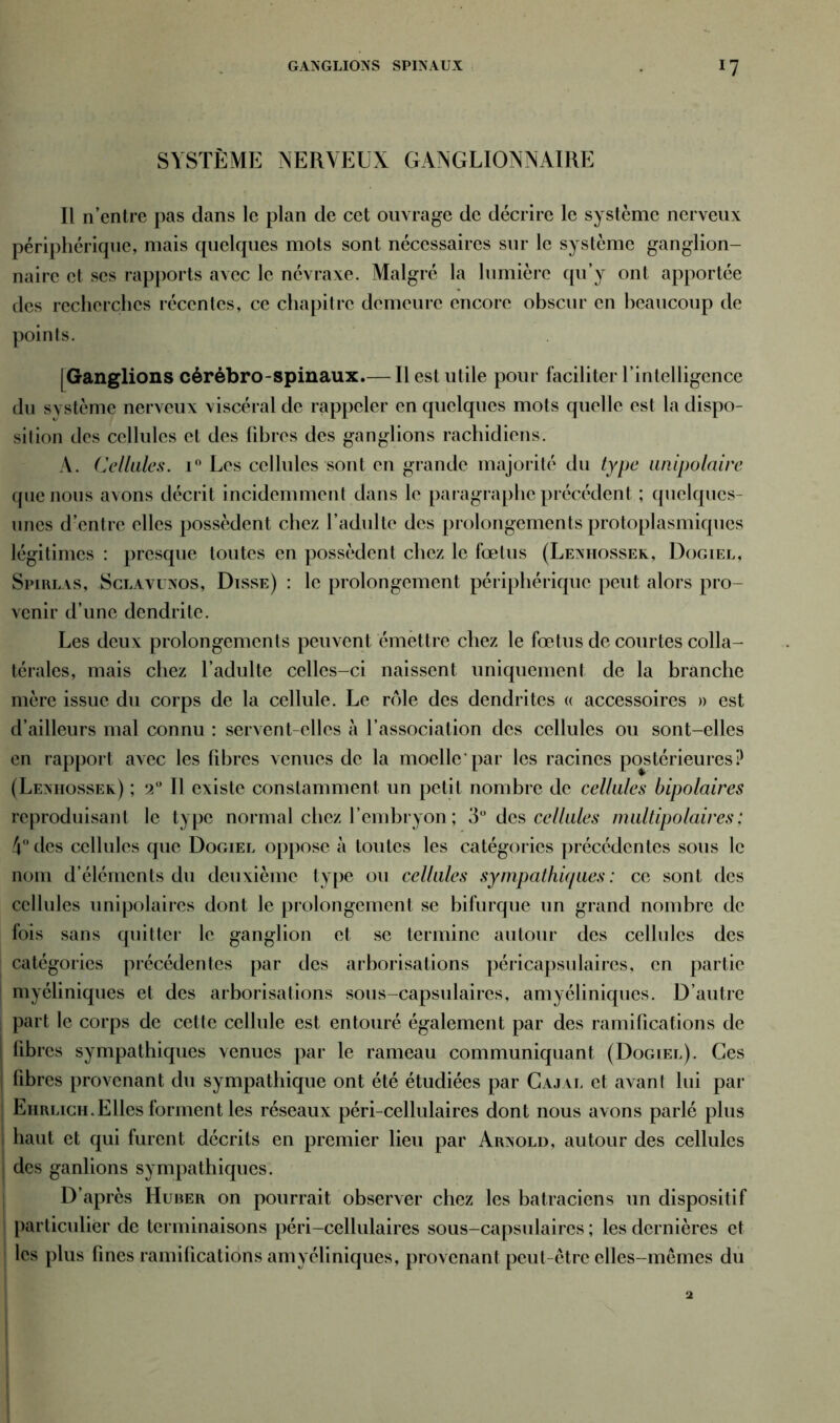 GANGLIONS SPINAUX SYSTÈME NERVEUX GANGLIONNAIRE Il n’cntre pas dans le plan de cet ouvrage de décrire le système nerveux périphérique, mais quelques mots sont nécessaires sur le système ganglion- naire et ses rapports avec le névraxe. Malgré la lumière qu’y ont apportée des recherches récentes, ce chapitre demeure encore obscur en beaucoup de points. (Ganglions cérébro-spinaux.— Il est utile pour faciliter l’intelligence du système nerveux viscéral de rappeler en quelques mots quelle est la dispo- silion des cellules et des fibres des ganglions rachidiens. A. Cellules. i° Les cellules sont en grande majorité du type unipolaire que nous avons décrit incidemment dans le paragraphe précédent ; quelques- unes d’entre elles possèdent chez l’adulte des prolongements protoplasmiques légitimes : presque toutes en possèdent chez le fœtus (Lenhossek, Dogiel, Spirlas, Sclavunos, Disse) : le prolongement périphérique peut alors pro- venir d’une dendrite. Les deux prolongements peuvent émettre chez le fœtus de courtes colla- térales, mais chez l’adulte celles-ci naissent uniquement de la branche mère issue du corps de la cellule. Le rôle des dendrites « accessoires » est d’ailleurs mal connu : servent-elles à l’association des cellules ou sont-elles en rapport avec les libres venues de la moelle'par les racines postérieures? (Lenhossek) ; 2° Il existe constamment un petit nombre de cellules bipolaires reproduisant le type normal chez l’embryon ; 3° des cellules multipolaires: 4° des cellules que Dogiel oppose à toutes les catégories précédentes sous le nom d’éléments du deuxième type ou cellules sympathiques: ce sont des cellules unipolaires dont le prolongement se bifurque un grand nombre de fois sans quitter le ganglion et se termine autour des cellules des catégories précédentes par des arborisations péricapsulaires, en partie myéliniques et des arborisations sous-capsulaires, amyéliniques. D’autre part le corps de cette cellule est entouré également par des ramifications de fibres sympathiques venues par le rameau communiquant (Dogiel). Ces fibres provenant du sympathique ont été étudiées par Cajal et avant lui par Eiirligh.Elles forment les réseaux péri-cellulaires dont nous avons parlé plus haut et qui furent décrits en premier lieu par Arnold, autour des cellules des ganlions sympathiques. D’après Huber on pourrait observer chez les batraciens un dispositif particulier de terminaisons péri-cellulaires sous-capsulaires ; les dernières et les plus fines ramifications amyéliniques, provenant peut-être elles-mêmes du