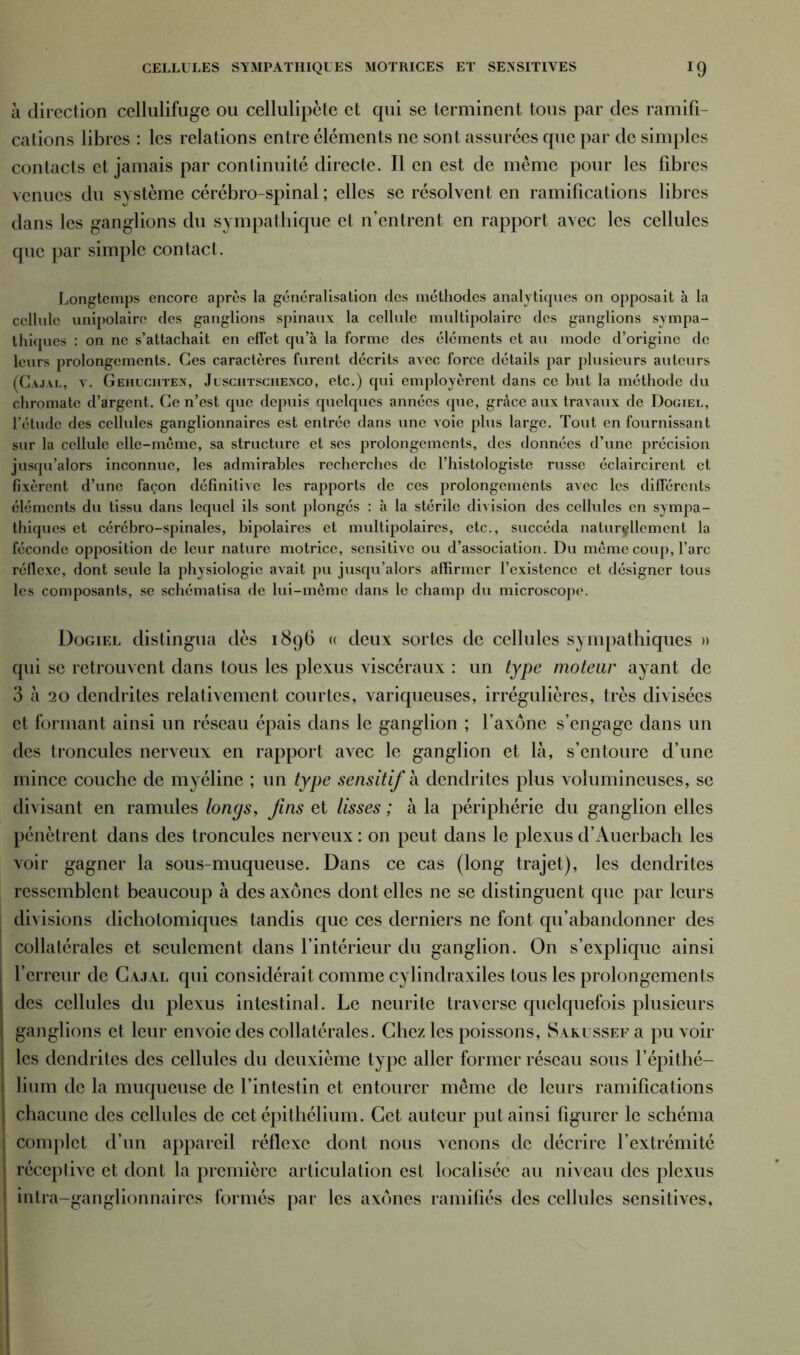 CELLULES SYMPATHIQUES MOTRICES ET SEXSITIVES *9 à direction cellulifuge ou cellulipète et qui se terminent tous par des ramifi- cations libres : les relations entre éléments ne sont assurées que par de simples contacts et jamais par continuité directe. Il en est de même pour les fibres venues du système cérébro-spinal ; elles se résolvent en ramifications libres dans les ganglions du sympathique et n’entrent en rapport avec les cellules que par simple contact. Longtemps encore après la généralisation des méthodes analytiques on opposait à la cellule unipolaire des ganglions spinaux la cellule multipolaire des ganglions sympa- thiques : on ne s’attachait en effet qu’à la forme des éléments et au mode d’origine de leurs prolongements. Ces caractères furent décrits avec force détails par plusieurs auteurs (Cajal, v. Gehuciiten, Jlsciitsciiexco, etc.) qui employèrent dans ce hut la méthode du chromate d’argent. Ce n’est que depuis quelques années que, grâce aux travaux de Dogiel, l’étude des cellules ganglionnaires est entrée dans une voie plus large. Tout en fournissant sur la cellule elle-même, sa structure et ses prolongements, des données d’une précision jusqu’alors inconnue, les admirables recherches de l’histologiste russe éclaircirent et fixèrent d’une façon définitive les rapports de ces prolongements avec les différents éléments du tissu dans lequel ils sont plongés : à la stérile division des cellules en sympa- thiques et cérébro-spinales, bipolaires et multipolaires, etc., succéda naturellement la féconde opposition de leur nature motrice, sensitive ou d’association. Du même coup, l’arc réflexe, dont seule la physiologie avait pu jusqu’alors affirmer l’existence et désigner tous les composants, se schématisa de lui-même dans le champ du microscope. Dogiel distingua dès 1896 « deux sortes de cellules sympathiques » qui se retrouvent dans tous les plexus viscéraux : un type moteur ayant de 3 à 20 dendrites relativement courtes, variqueuses, irrégulières, très divisées et formant ainsi un réseau épais dans le ganglion ; l’axone s’engage dans un des troncules nerveux en rapport avec le ganglion et là, s’entoure d’une mince couche de myéline ; un type sensitif à dendrites plus volumineuses, se divisant en ramules longs, fins et lisses ; à la périphérie du ganglion elles pénètrent dans des troncules nerveux : on peut dans le plexus d’Auerbach les voir gagner la sous-muqueuse. Dans ce cas (long trajet), les dendrites ressemblent beaucoup à des axones dont elles ne se distinguent que par leurs divisions dichotomiques tandis que ces derniers ne font qu’abandonner des collatérales et seulement dans l’intérieur du ganglion. On s’explique ainsi l’erreur de Cajal qui considérait comme cylindraxiles tous les prolongements des cellules du plexus intestinal. Le neurite traverse quelquefois plusieurs ganglions et leur envoie des collatérales. Chez les poissons, Sarussef a pu voir les dendrites des cellules du deuxième type aller former réseau sous l’épithé- lium de la muqueuse de l’intestin et entourer même de leurs ramifications chacune des cellules de cet épithélium. Cet auteur put ainsi figurer le schéma j complet d’un appareil réflexe dont nous venons de décrire l’extrémité réceptive et dont la première articulation est localisée au niveau des plexus inlra-ganglionnaires formés par les axones ramifiés des cellules sensitives,