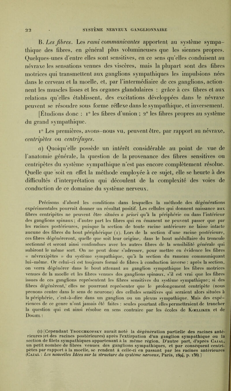 B. Les fibres. Les rami communicantes apportent au système sympa- thique des fibres, en général plus volumineuses que les siennes propres. Quelques-unes d’entre elles sont sensitives, en ce sens qu’elles conduisent au névraxe les sensations venues des viscères, mais la plupart sont des fibres motrices qui transmettent aux ganglions sympathiques les impulsions nées dans le cerveau et la moelle, et, par l’intermédiaire de ces ganglions, action- nent les muscles lisses et les organes glandulaires : grâce à ces fibres et aux relations qu’elles établissent, des excitations développées dans le névraxe peuvent se résoudre sous forme réflexe dans le sympathique, et inversement. [Étudions donc : i° les fibres d’union ; 2° les fibres propres au système du grand sympathique. i° Les premières, avons-nous vu, peuvent être, par rapport au névraxe, centripètes ou centrifuges. a) Quoiqu’elle possède un intérêt considérable au point de vue de l’anatomie générale, la question de la provenance des fibres sensitives ou centripètes du système sympathique n’est pas encore complètement résolue. Quelle que soit en effet la méthode employée à ce sujet, elle se heurte à des difficultés d’interprétation qui découlent de la complexité des voies de conduction de ce domaine du système nerveux. Précisons d’abord les conditions dans lesquelles la méthode des dégénérations expérimentales pourrait donner un résultat positif. Les cellules qui donnent naissance aux fibres centripètes ne peuvent être situées a priori qu’à la périphérie ou dans l’intérieur des ganglions spinaux; d’autre part les fibres qui en émanent ne peuvent passer que par les racines postérieures, puisque la section de toute racine antérieure ne laisse intacte aucune des fibres du bout périphérique (i). Lors de la section d’une racine postérieure, ces fibres dégénéreront, quelle que soit leur origine, dans le bout médullaire du troncule sectionné et seront ainsi confondues avec les autres fibres de la sensibilité générale qui subiront le même sort. On ne peut donc s’adresser, pour mettre en évidence les fibres « névraxipètes » du système sympathique, qu’à la section du rameau communiquant lui-même. Or celui-ci est toujours formé de fibres à conduction inverse: après la section, on verra dégénérer dans le bout attenant au ganglion sympathique les fibres motrices venues de la moelle et les fibres venues des ganglions spinaux, s’il est vrai que les fibres issues de ces ganglions représentent les fibres sensitives du système sympathique; si des fibres dégénèrent,’ elles ne pourront représenter que le prolongement centripète (nous prenons centre dans le sens de neurone) des cellules sensitives qui seraient alors situées à la périphérie, c’est-à-dire dans un ganglion ou un plexus sympathique. Mais des expé- riences de ce genre n’ont jamais été faites : seules pourtant elles permettraient de trancher la question qui est ainsi résolue en sens contraire par les écoles de Kcelliker et de Dogiel : (i) [Cependant Trouchkofsky aurait noté la dégénération partielle des racines anté- rieures (et des racines postérieures) après l’extirpation d’un ganglion sympathique ou la section de filets sympathiques appartenant à la même région. D’autre part, d’après Cajal, un petit nombre de fibres venues des ganglions sympathiques, et par conséquent centri- pètes par rapport à la moelle, se rendent à celle-ci en passant par les racines antérieures (Cajal : Les nouvelles Idées sur la structure du système nerveux, Paris, 1894, p. i38).]