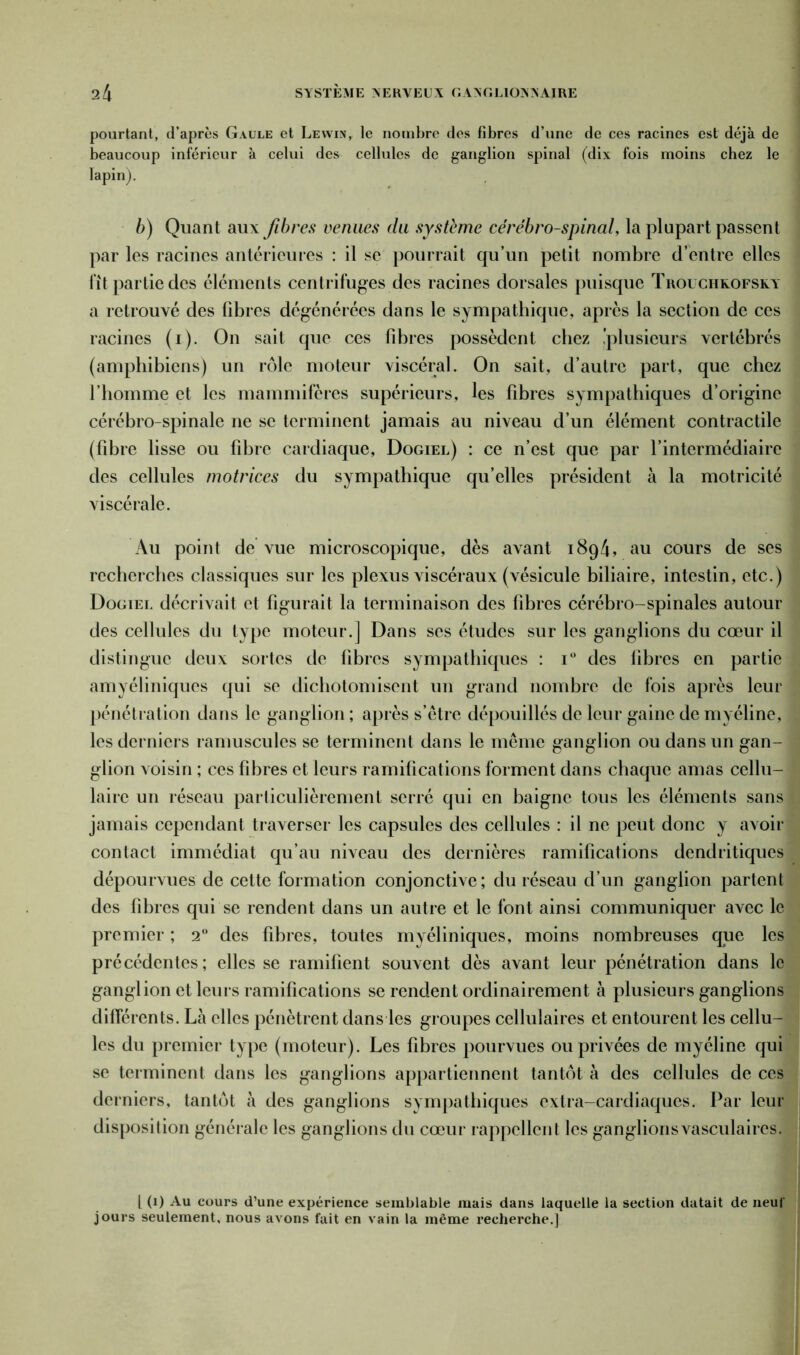 pourtant, d’après Gaule et Lewin, le nombre des fibres d’une de ces racines est déjà de beaucoup inférieur à celui des cellules de ganglion spinal (dix fois moins chez le lapin). b) Quant aux fibres vernies du système cérébro-spinal, la plupart passent par les racines antérieures : il se pourrait qu’un petit nombre d’entre elles fit partie des éléments centrifuges des racines dorsales puisque Trouchkofsky a retrouvé des fibres dégénérées dans le sympathique, après la section de ces racines (i). On sait que ces fibres possèdent chez .'plusieurs vertébrés (amphibiens) un rôle moteur viscéral. On sait, d’autre part, que chez l’homme et les mammifères supérieurs, les fibres sympathiques d’origine cérébro-spinale ne se terminent jamais au niveau d’un élément contractile (fibre lisse ou fibre cardiaque, Dogiel) : ce n’est que par l’intermédiaire des cellules motrices du sympathique qu’elles président à la motricité viscérale. Au point de vue microscopique, dès avant 1894, au cours de ses recherches classiques sur les plexus viscéraux (vésicule biliaire, intestin, etc.) Dogiet. décrivait et figurait la terminaison des fibres cérébro-spinales autour des cellules du type moteur.] Dans ses études sur les ganglions du cœur il distingue deux sortes de fibres sympathiques : i° des fibres en partie amyéliniques qui se dichotomisent un grand nombre de fois après leur pénétration dans le ganglion ; après s’être dépouillés de leur gaine de myéline, les derniers ramuscules se terminent dans le même ganglion ou dans un gan- glion voisin ; ces fibres et leurs ramifications forment dans chaque amas cellu- laire un réseau particulièrement serré qui en baigne tous les éléments sans jamais cependant traverser les capsules des cellules : il ne peut donc y avoir contact immédiat qu’au niveau des dernières ramifications dendritiques dépourvues de cette formation conjonctive ; du réseau d’un ganglion partent des fibres qui se rendent dans un autre et le font ainsi communiquer avec le premier ; 20 des fibres, toutes myéliniques, moins nombreuses que les précédentes; elles se ramifient souvent dès avant leur pénétration dans le ganglion et leurs ramifications se rendent ordinairement à plusieurs ganglions différents. Là elles pénètrent dans les groupes cellulaires et entourent les cellu- les du premier type (moteur). Les fibres pourvues ou privées de myéline qui se terminent dans les ganglions appartiennent tantôt à des cellules de ces derniers, tantôt à des ganglions sympathiques extra-cardiaques. Par leur disposition générale les ganglions du cœur rappellent les ganglionsvasculaires. I (1) Au cours d’une expérience semblable mais dans laquelle la section datait de neuf jours seulement, nous avons fait en vain la même recherche.]