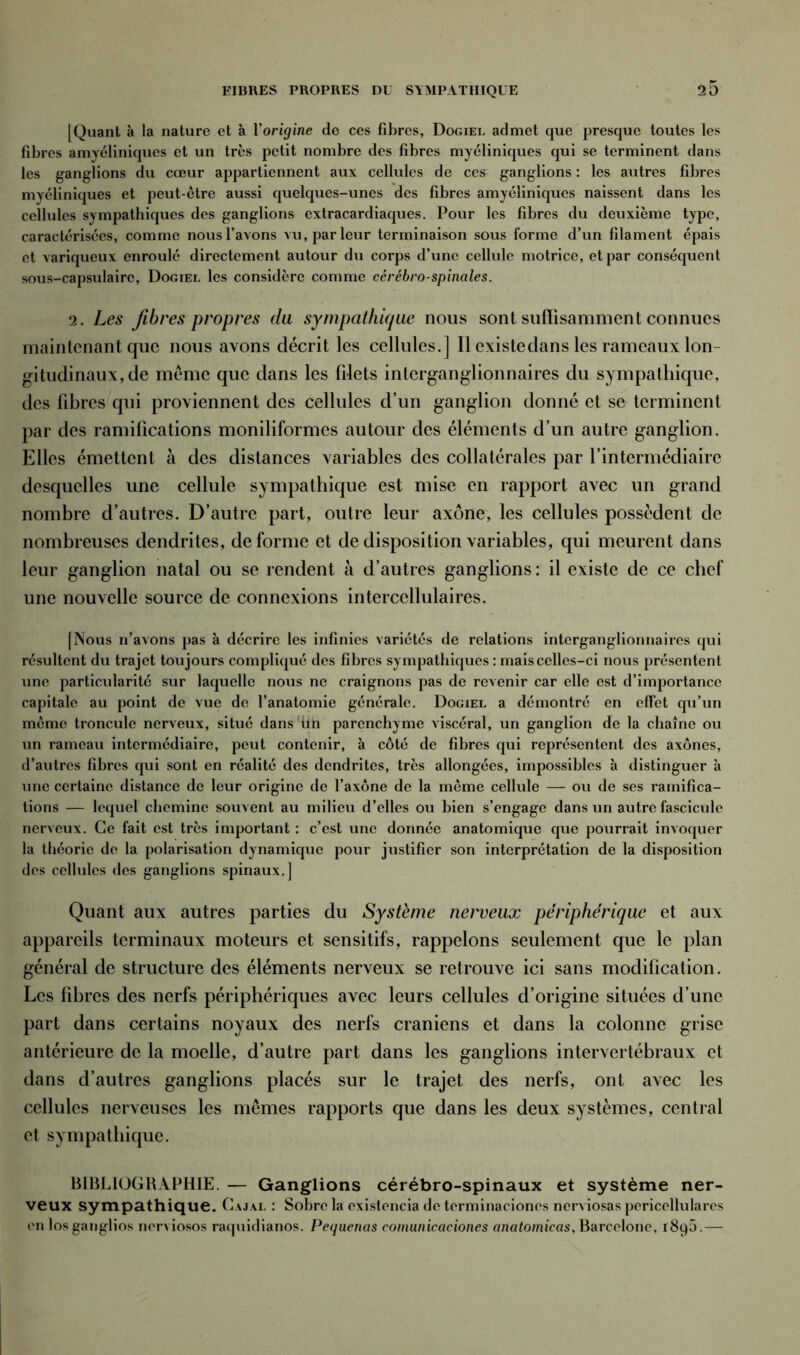 [Quant à la nature et à Yorigine de ces fibres, Dogiel admet que presque toutes les fibres amyéliniques et un très petit nombre des fibres myéliniques qui se terminent dans les ganglions du cœur appartiennent aux cellules de ces ganglions : les autres fibres myéliniques et peut-être aussi quelques-unes des fibres amyéliniques naissent dans les cellules sympathiques des ganglions extracardiaques. Pour les fibres du deuxième type, caractérisées, comme nous l’avons vu, parleur terminaison sous forme d’un filament épais et variqueux enroulé directement autour du corps d’une cellule motrice, et par conséquent sous-capsulaire, Dogiel les considère comme cérébro-spinales. 2. Les fibres propres du sympathique nous sont suffisamment connues maintenant que nous avons décrit les cellules.] Il existe dans les rameaux lon- gitudinaux, de même que dans les filets inlerganglionnaires du sympathique, des fibres qui proviennent des cellules d’un ganglion donné et se terminent par des ramifications moniliformes autour des éléments d’un autre ganglion. Elles émettent à des distances variables des collatérales par l’intermédiaire desquelles une cellule sympathique est mise en rapport avec un grand nombre d’autres. D’autre part, outre leur axone, les cellules possèdent de nombreuses dendrites, déformé et de disposition variables, qui meurent dans leur ganglion natal ou se rendent à d’autres ganglions: il existe de ce chef une nouvelle source de connexions interccllulaires. [Nous n’avons pas à décrire les infinies variétés de relations intcrganglionnaircs qui résultent du trajet toujours compliqué des fibres sympathiques : mais celles-ci nous présentent une particularité sur laquelle nous ne craignons pas de revenir car elle est d’importance capitale au point de vue de l’anatomie générale. Dogiel a démontré en effet qu’un meme troncule nerveux, situé dans un parenchyme viscéral, un ganglion de la chaîne ou un rameau intermédiaire, peut contenir, à côté de fibres qui représentent des axones, d’autres fibres qui sont en réalité des dendrites, très allongées, impossibles à distinguer à une certaine distance de leur origine de l’axone de la même cellule — ou de ses ramifica- tions — lequel chemine souvent au milieu d’elles ou bien s’engage dans un autre fascicule nerveux. Ce fait est très important : c’est une donnée anatomique que pourrait invoquer la théorie de la polarisation dynamique pour justifier son interprétation de la disposition des cellules des ganglions spinaux.] Quant aux autres parties du Système nerveux périphérique et aux appareils terminaux moteurs et sensitifs, rappelons seulement que le plan général de structure des éléments nerveux se retrouve ici sans modification. Les fibres des nerfs périphériques avec leurs cellules d’origine situées d’une part dans certains noyaux des nerfs crâniens et dans la colonne grise antérieure de la moelle, d’autre part dans les ganglions intervertébraux et dans d’autres ganglions placés sur le trajet des nerfs, ont avec les cellules nerveuses les mêmes rapports que dans les deux systèmes, central et sympathique. BIBLIOGRAPHIE. — Ganglions cérébro-spinaux et système ner- veux sympathique. Cajal : Sobre la existencia de terminaciones nerviosas pcricellulares en los ganglios nerviosos raquidianos. Pequenas comunicaciones anatomicas, Barcelone, 1895.—