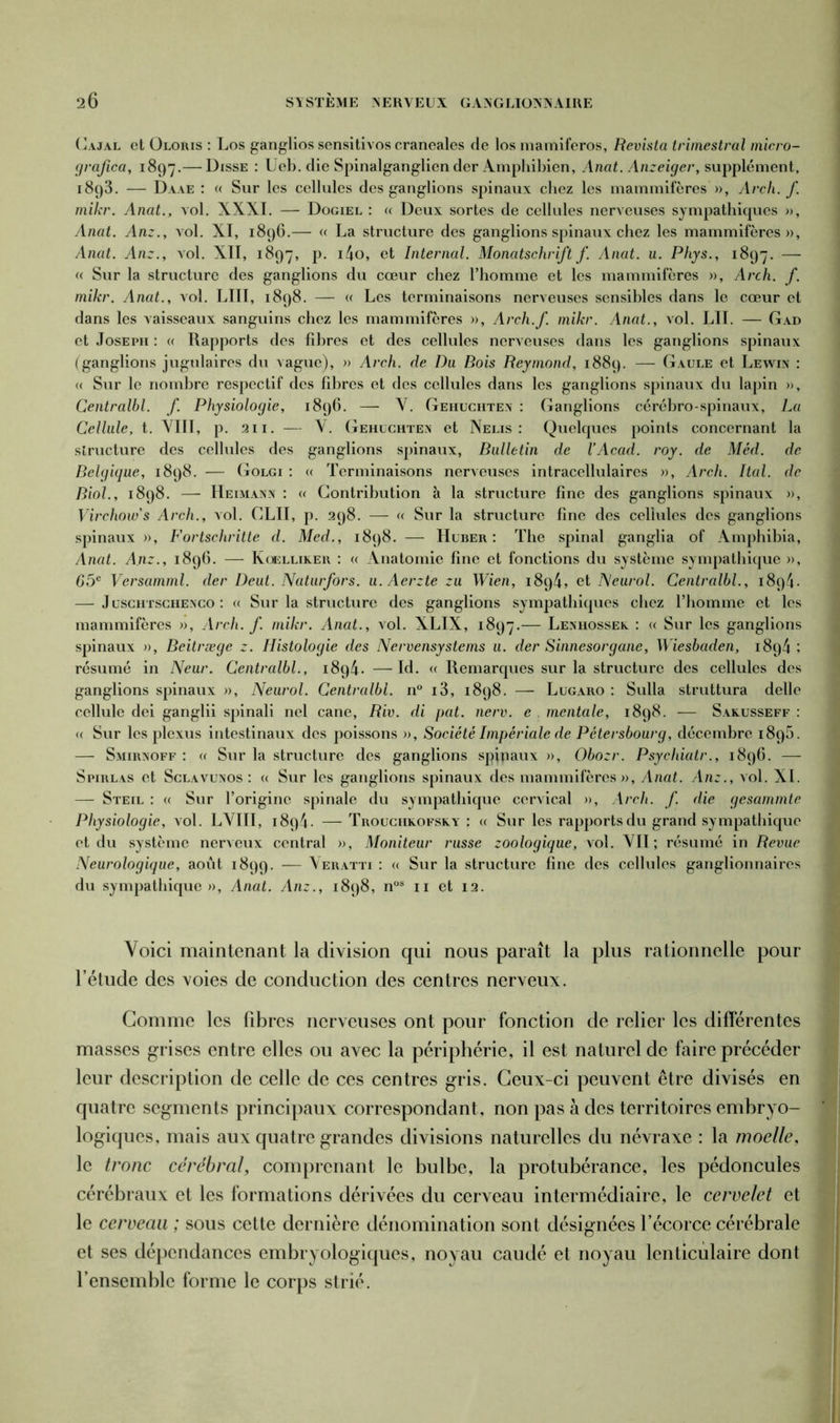 Cajal et Oloïus : Los ganglios sensitivos craneales de los mamiferos, Revista trirnestral micro- grajica, 1897.— Disse : Ueb. die Spinalganglien der Amphibien, Anat. Anzeiger, supplément, 1893. — Daae : « Sur les cellules des ganglions spinaux chez les mammifères », Arch. f. mikr. Anat., vol. XXXI. — Dogiel : « Deux sortes de cellules nerveuses sympathiques », Anat. An:., vol. XI, 1896.— « La structure des ganglions spinaux chez les mammifères», Anat. An:., vol. XII, 1897, p. i4o, et Internai. Moncitschrift f. Anat. u. Phys., 1897. — « Sur la structure des ganglions du cœur chez l’homme et les mammifères », Arch. f. mikr. Anat., vol. LIIT, 1898. — « Les terminaisons nerveuses sensibles dans le cœur et dans les vaisseaux sanguins chez les mammifères », Arch.f. mikr. Anat., vol. LU. — Gad et Joseph : « Rapports des fibres et des cellules nerveuses dans les ganglions spinaux (ganglions jugulaires du vague), » Arch. de Du Bois Reymond, 1889. — Gaule et Lewin : (( Sur le nombre respectif des fibres et des cellules dans les ganglions spinaux du lapin », Centralbl. f. Physiologie, 1896. — Y. Gehuchtex : Ganglions cérébro-spinaux, La Cellule, t. VIII, p. 211. — V. Gehuchtex et Nelis : Quelques points concernant la structure des cellules des ganglions spinaux, Bulletin de VAcad. roy. de Méd. de Belgique, 1898. — Golgi : « Terminaisons nerveuses intracellulaires », Arch. Itcd. de Biol., 1898. — Heimanx : « Contribution à la structure fine des ganglions spinaux », Virchow's Arch., vol. GLU, p. 298. — « Sur la structure fine des cellules des ganglions spinaux », Fortschritte d. Med., 1898. — Huber : The spinal ganglia of Amphibia, Anat. A.nz., 1896. — Koellikeu : « Anatomie fine et fonctions du système sympathique », 65e Versamml. der Deut. Naturfors. u. Aerzte :u Wien, 1894, et Neurol. Centralbl., 1894. — Juschtschexco : « Sur la structure des ganglions sympathiques chez l’homme et les mammifères », Arch. f. mikr. Anat., vol. XLIX, 1897.— Lexhossek. : « Sur les ganglions spinaux », Beitræge z. Histologie des Nervensystems u. der Sinnesorgane, Wiesbaden, 1894 ; résumé in Neur. Centralbl., 1894. —Id. « Remarques sur la structure des cellules des ganglions spinaux », Neurol. Centralbl. n° i3, 1898. — Lugaro : Sulla struttura delle cellule dei ganglii spinali nel cane, Riv. di pat. nerv. e mentale, 1898. — Sakusseff : « Sur les plexus intestinaux des poissons », Société Impériale de Pétersbourg, décembre 1896. — Smirxoff : « Sur la structure des ganglions spjpaux », Obozr. Psychiatr., 1896. — Spirlas et Sclavuxos : « Sur les ganglions spinaux des mammifères», Anat. An:., vol. XI. — Steil : « Sur l’origine spinale du sympathique cervical », Arch. f. die gesammte Physiologie, vol. LVIII, i8q4- —- Trouciikofsky : « Sur les rapports du grand sympathique et du système nerveux central », Moniteur russe zoologique, vol. VII ; résumé in Revue Neurologique, août 1899. — Veratti : « Sur la structure fine des cellules ganglionnaires du sympathique», Anat. An:., 1898, nos 11 et 12. Voici maintenant la division qui nous paraît la plus rationnelle pour l’étude des voies de conduction des centres nerveux. Gomme les fibres nerveuses ont pour fonction de relier les différentes masses grises entre elles ou avec la périphérie, il est naturel de faire précéder leur description de celle de ces centres gris. Ceux-ci peuvent être divisés en quatre segments principaux correspondant, non pas à des territoires embryo- logiques, mais aux quatre grandes divisions naturelles du névraxe : la moelle, le tronc cérébral, comprenant le bulbe, la protubérance, les pédoncules cérébraux et les formations dérivées du cerveau intermédiaire, le cervelet et le cerveau ; sous cette dernière dénomination sont désignées l’écorce cérébrale et ses dépendances embryologiques, noyau caudé et noyau lenticulaire dont l’ensemble forme le corps strié.