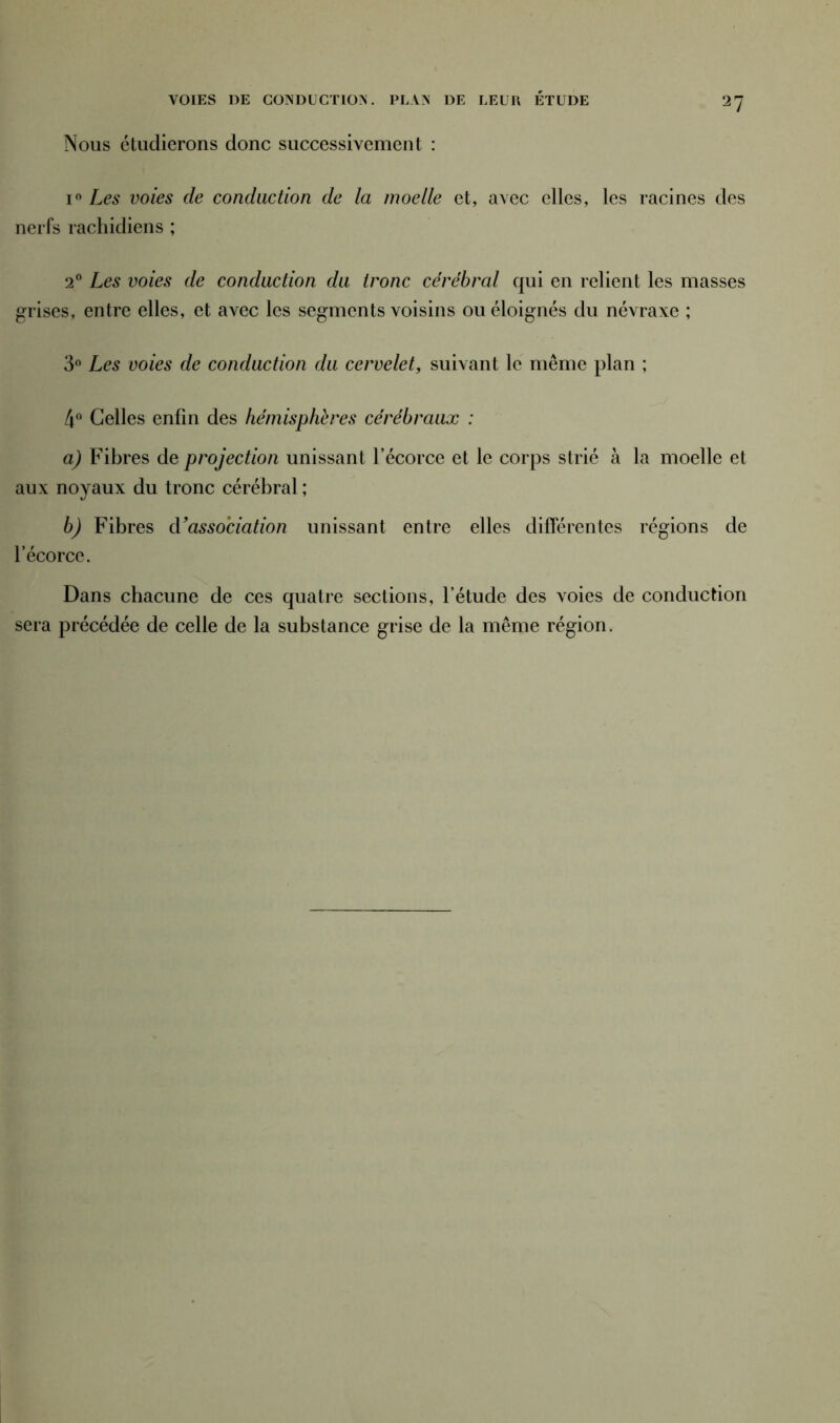 VOIES DE COXDUCTIOX. PLAN DE LEUR ÉTUDE 2? Nous étudierons donc successivement : i° Les voies de conduction de la moelle et, avec elles, les racines des nerfs rachidiens ; 20 Les voies de conduction du tronc cérébral qui en relient les masses grises, entre elles, et avec les segments voisins ou éloignés du névraxc ; 3° Les voies de conduction du cervelet, suivant le même plan ; 4° Celles enfin des hémisphères cérébraux : a) Fibres de projection unissant l’écorce et le corps strié à la moelle et aux noyaux du tronc cérébral ; b) Fibres à’association unissant entre elles différentes régions de l’écorce. Dans chacune de ces quatre sections, l’étude des voies de conduction sera précédée de celle de la substance grise de la même région.