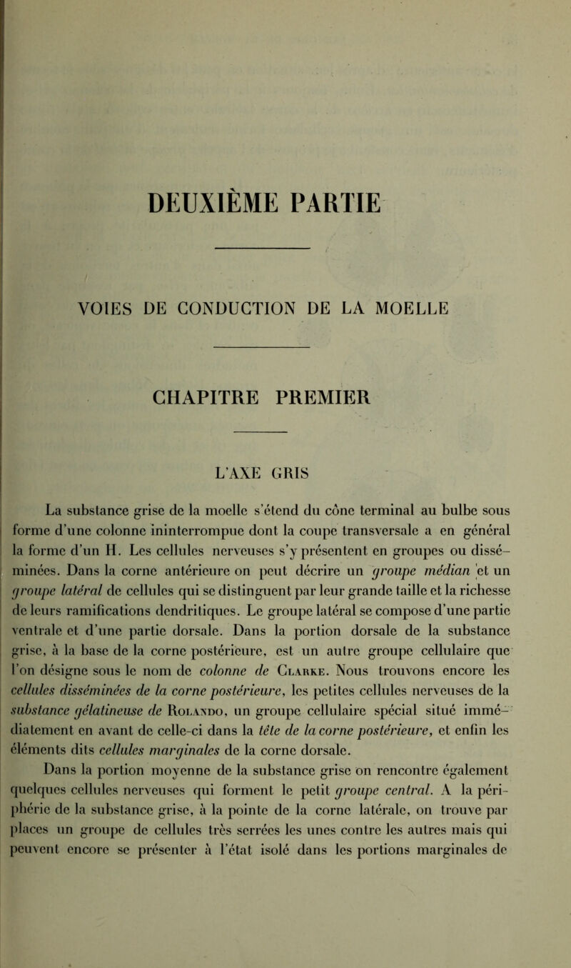 DEUXIÈME PARTIE VOIES DE CONDUCTION DE LA MOELLE CHAPITRE PREMIER L'AXE GRIS La substance grise de la moelle s’étend du cône terminal au bulbe sous forme d’une colonne ininterrompue dont la coupe transversale a en général la forme d’un H. Les cellules nerveuses s’y présentent en groupes ou dissé- minées. Dans la corne antérieure on peut décrire un groupe médian et un groupe latéral de cellules qui se distinguent par leur grande taille et la richesse de leurs ramifications dendritiques. Le groupe latéral se compose d’une partie ventrale et d’une partie dorsale. Dans la portion dorsale de la substance grise, à la base de la corne postérieure, est un autre groupe cellulaire que l’on désigne sous le nom de colonne de Clarke. Nous trouvons encore les cellules disséminées de la corne postérieure, les petites cellules nerveuses de la substance gélatineuse de Rolando, un groupe cellulaire spécial situé immé- diatement en avant de celle-ci dans la tête de la corne postérieure, et enfin les éléments dits cellules marginales de la corne dorsale. Dans la portion moyenne de la substance grise on rencontre également quelques cellules nerveuses qui forment le petit groupe central. A la péri- phérie de la substance grise, à la pointe de la corne latérale, on trouve par places un groupe de cellules très serrées les unes contre les autres mais qui peuvent encore se présenter à l’état isolé dans les portions marginales de