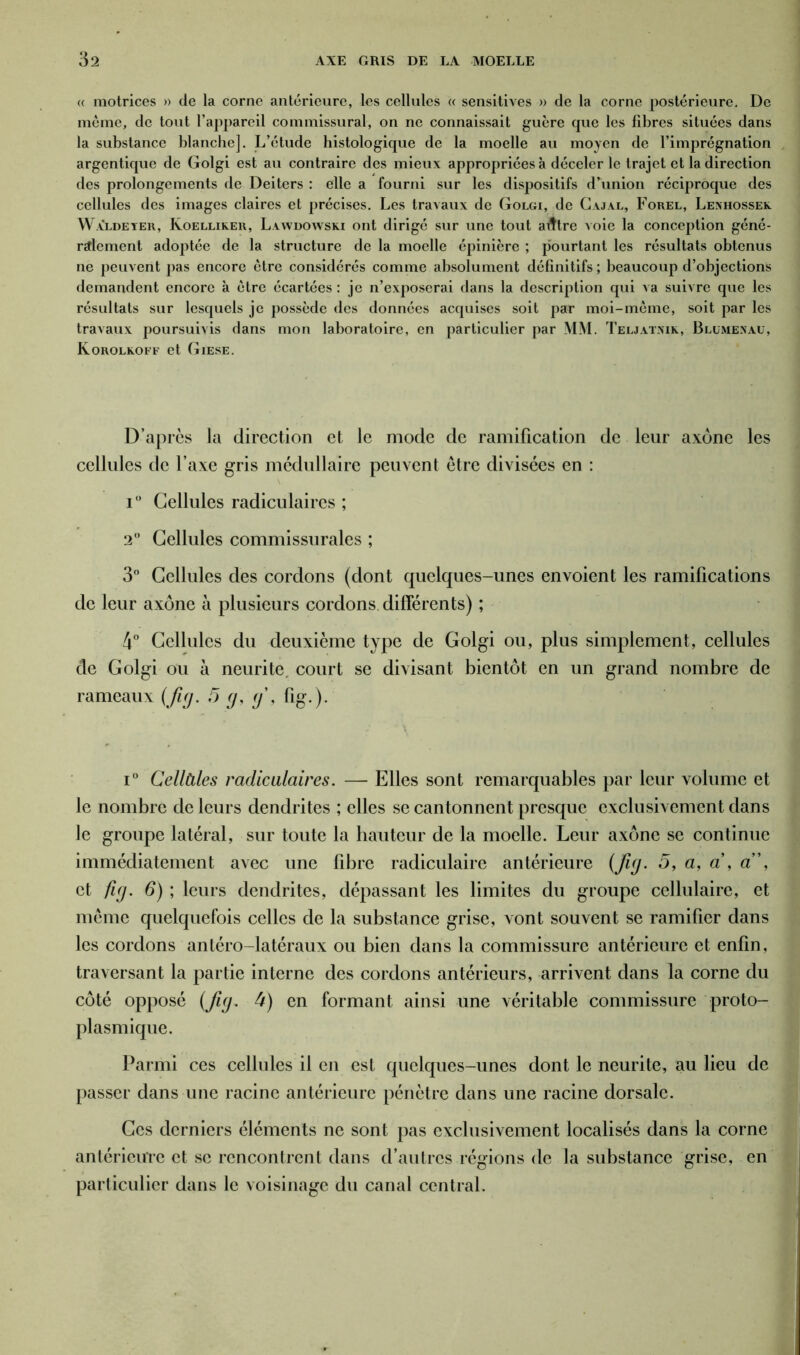 « motrices » de la corne antérieure, les cellules « sensitives » de la corne postérieure. De même, de tout l’appareil commissural, on ne connaissait guère que les fibres situées dans la substance blanche]. L’étude histologique de la moelle au moyen de l’imprégnation argentique de Golgi est au contraire des mieux appropriées à déceler le trajet et la direction des prolongements de Deiters : elle a fourni sur les dispositifs d’union réciproque des cellules des images claires et précises. Les travaux de Golgi, de Cajal, Forel, Lenhossek Waldeyer, Koelliker, Lawdowski ont dirigé sur une tout aiître voie la conception géné- ralement adoptée de la structure de la moelle épinière ; pourtant les résultats obtenus ne peuvent pas encore être considérés comme absolument définitifs ; beaucoup d’objections demandent encore à être écartées : je n’exposerai dans la description qui va suivre que les résultats sur lesquels je possède des données acquises soit par moi-môme, soit par les travaux poursuivis dans mon laboratoire, en particulier par MM. Teljatmk, Bllmexau, Korolkoff et Giese. D’après la direction et le mode de ramification de leur axone les cellules de l’axe gris médullaire peuvent être divisées en : i° Cellules radiculaires ; 2° Cellules commissurales ; 3° Cellules des cordons (dont quelques-unes envoient les ramifications de leur axone à plusieurs cordons différents) ; 4° Cellules du deuxième type de Golgi ou, plus simplement, cellules de Golgi ou à neurite. court se divisant bientôt en un grand nombre de rameaux (fig. 5 g, g', fig.). ' \ i° Cellàles radiculaires. — Elles sont remarquables par leur volume et le nombre de leurs dendrites ; elles se cantonnent presque exclusivement dans le groupe latéral, sur toute la hauteur de la moelle. Leur axone se continue immédiatement avec une fibre radiculaire antérieure (fig. 5, a, a , a”, et fig. 6) ; leurs dendrites, dépassant les limites du groupe cellulaire, et même quelquefois celles de la substance grise, vont souvent se ramifier dans les cordons antéro-latéraux ou bien dans la commissure antérieure et enfin, traversant la partie interne des cordons antérieurs, arrivent dans la corne du côté opposé (fig. 4) en formant ainsi une véritable commissure proto- plasmique. Parmi ces cellules il en est quelques-unes dont le neurite, au lieu de passer dans une racine antérieure pénètre dans une racine dorsale. Ces derniers éléments ne sont pas exclusivement localisés dans la corne antérieure et se rencontrent dans d’autres régions de la substance grise, en particulier dans le voisinage du canal central.