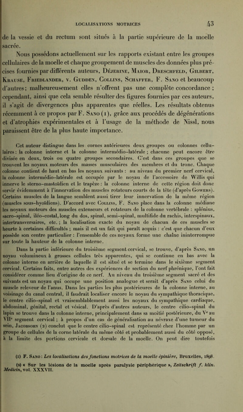 de la vessie et du rectum sont situés à la partie supérieure de la moelle sacrée. Nous possédons actuellement sur les rapports existant entre les groupes cellulaires de la moelle et chaque groupement de muscles des données plus pré- cises fournies par différents auteurs, Déjerine, Maior, Dreschfeld, Gilbert, Krause, Friedlander, v. Gudden, Collins, Schaffer, F. Sano et beaucoup | d’autres ; malheureusement elles n’offrent pas une complète concordance ; cependant, ainsi que cela semble résulter des figures fournies par ces auteurs, il s’agit de divergences plus apparentes que réelles. Les résultats obtenus récemment à ce propos par F. Sano (i), grâce aux procédés de dégénérations et d’atrophies expérimentales et à l’usage de la méthode de Nissl, nous paraissent être de la plus haute importance. Cet auteur distingue dans les cornes antérieures deux groupes ou colonnes cellu- laires : la colonne interne et la colonne intermédio-latérale ; chacune peut encore être divisée en deux, trois ou quatre groupes secondaires. C’est dans ces groupes que se trouvent les noyaux moteurs des masses musculaires des membres et du tronc. Chaque colonne contient de haut en bas les noyaux suivants : au niveau du premier nerf cervical, la colonne intermédio-latérale est occupée par le noyau de l’accessoire de Willis qui innerve le sterno-mastoïdien et le trapèze : la colonne interne de cette région doit donc servir évidemment à l’innervation des muscles rotateurs courts de la tête (d’après Gowers). Certains muscles de la langue semblent aussi tirer leur innervation de la même région (muscles sous-hyoïdiens). D’accord avec Collins, F. Sano place dans la colonne médiane les noyaux moteurs des muscles extenseurs et rotateurs de la colonne vertébrale : splénius, sacro-spinal, iléo-costal, long du dos, spinal, semi-spinal, multifide du rachis, interspinaux, intertransversaires, etc. ; la localisation exacte du noyau de chacun de ces muscles se heurte à certaines difficultés ; mais il est un fait qui paraît acquis : c’est que chacun d’eux possède son centre particulier : l’ensemble de ces noyaux forme une chaîne ininterrompue sur toute la hauteur de la colonne interne. Dans la partie inférieure du troisième segment cervical, se trouve, d’après Sano, un noyau volumineux à grosses cellules très apparentes, qui se continue en bas avec la colonne interne en arrière de laquelle il est situé et se termine dans le sixième segment cervical. Certains faits, entre autres des expériences de section du nerf phrénique, l’ont fait considérer comme lieu d’origine de ce nerf. Au niveau du troisième segment sacré et des suivants est un noyau qui occupe une position analogue et serait d’après Sano celui du muscle releveur de l’anus. Dans les parties les plus postérieures de la colonne interne, au voisinage du canal central, il faudrait localiser encore le noyau du sympathique thoracique, le centre cilio-spinal et vraisemblablement aussi les noyaux du sympathique cardiaque, abdominal, génital, rectal et vésical. D’après d’autres auteurs, le centre cilio-spinal du lapin se trouve dans la colonne interne, principalement dans sa moitié postérieure, du Y* au \'IIe segment cervical ; à propos d’un cas de généralisation au névraxe d’une tumeur du sein, Jacobsohn (2) conclut que le centre cilio-spinal est représenté chez l’homme par un groupe de cellules de la corne latérale du même côté et probablement aussi du côté opposé, à la limite des portions cervicale et dorsale de la moelle. On peut dire toutefois (1) F. Sano: Les localisations des fonctions motrices de la moelle épinière, Bruxelles, 1898. (2) « Sur les lésions de la moelle après paralysie périphérique », Zeitschrift f. klin. Medicin, vol. XXXVII.