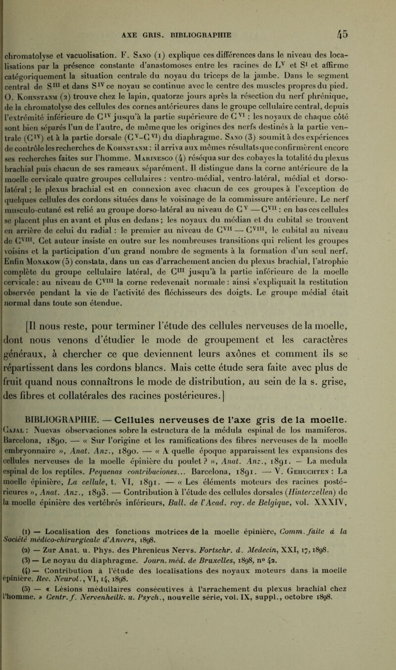 chromatolyse et vacuolisation. F. Sano (i) explique ces différences dans le niveau des loca- lisations par la présence constante d’anastomoses entre les racines de Lv et S1 * 3 4 5 et affirme ! catégoriquement la situation centrale du noyau du triceps de la jambe. Dans le segment central de S111 et dans SIvce noyau se continue avec le centre des muscles propres du pied. O. Kohnstanm (2) trouve chez le lapin, quatorze jours après la résection du nerf phrénique, de la chromatolyse des cellules des cornes antérieures dans le groupe cellulaire central, depuis l’extrémité inférieure de GIV jusqu’à la partie supérieure de GVI : les noyaux de chaque côté sont bien séparés l’un de l’autre, de meme que les origines des nerfs destinés à la partie ven- trale (CIV) et à la partie dorsale (Gv-C VI) du diaphragme. Saxo (3) soumit à des expériences de contrôle les recherches de Kohnstanm : il arriva aux mômes résultats que confirmèrent encore ses recherches faites sur l’homme. Marinesco (4) réséqua sur des cobayes la totalité du plexus brachial puis chacun de ses rameaux séparément. Il distingue dans la corne antérieure de la moelle cervicale quatre groupes cellulaires : ventro-médial, ventro-latéral, médial et dorso- latéral ; le plexus brachial est en connexion avec chacun de ces groupes à l’exception de quelques cellules des cordons situées dans le voisinage de la commissure antérieure. Le nerf musculo-cutané est relié au groupe dorso-latéral au niveau de G v —Cvn : en bas ces cellules se placent plus en avant et plus en dedans ; les noyaux du médian et du cubital se trouvent en arrière de celui du radial : le premier au niveau de CVI1 — Cvin, le cubital au niveau ! de Cvm. Get auteur insiste en outre sur les nombreuses transitions qui relient les groupes voisins et la participation d’un grand nombre de segments à la formation d’un seul nerf. Enfin Monakow(5) constata, dans un cas d’arrachement ancien du plexus brachial, l’atrophie complète du groupe cellulaire latéral, de G111 jusqu’à la partie inférieure de la moelle cervicale: au niveau de Cvm la corne redevenait normale: ainsi s’expliquait la restitution observée pendant la vie de l’activité des fléchisseurs des doigts. Le groupe médial était normal dans toute son étendue. [Il nous reste, pour terminer l’étude des cellules nerveuses de la moelle, dont nous venons d’étudier le mode de groupement et les caractères généraux, à chercher ce que deviennent leurs axones et comment ils se répartissent dans les cordons blancs. Mais cette étude sera faite avec plus de fruit quand nous connaîtrons le mode de distribution, au sein de la s. grise, ! des fibres et collatérales des racines postérieures.] BIBLIOGRAPHIE. — Cellules nerveuses de l’axe gris de la moelle. Gajal : Nuevas observaciones sobre la estructura de la médula espinal de los mamiferos. Barcelona, 1890. — « Sur l’origine et les ramifications des fibres nerveuses de la moelle embryonnaire », Anat. Anz., 1890. — « A quelle époque apparaissent les expansions des cellules nerveuses de la moelle épinière du poulet? », Anat. Anz., 1891. — La medula espinal de los reptiles. Pequenas contribuciones... Barcelona, 1891. —-Y. Gehughten : La moelle épinière, La cellule, t. VI, 1891. — « Les éléments moteurs des racines posté- rieures », Anat. Anz., 1893. — Contribution à l’étude des cellules dorsales (Hinterzellen) de la moelle épinière des vertébrés inférieurs, Bull, de l’Acad. roy. de Belgique, vol. XXXIY, (1) — Localisation des fonctions motrices de la moelle épinière, Comm. faite à la Société médico-chirurgicale d’Anvers, (898. (a) — Zar Anat. u. Phys, des Phrenicus Nervs. Fortschr. d. Médecin, XXI, 17,1898. (3) — Le noyau du diaphragme. Journ. méd. de Bruxelles, 1898, n° 4a. (4) — Contribution à l’étude des localisations des noyaux moteurs dans la moelle épinicre. Rev. Neurol., YI, 14, 1898. (5) — « Lésions médullaires consécutives à l’arrachement du plexus brachial chez l’homme. » Centr.f. Nervenheilk. u. Psych., nouvelle série, vol. IX, suppl., octobre 1898.