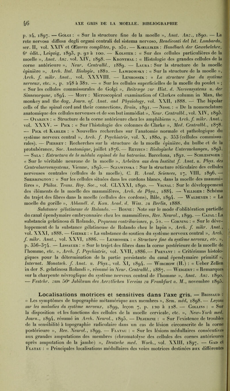 p. 24, 1897. — Golgi : « Sur la structure fine de la moelle », Anat. Anz., 1890. — La rete nervosa diffusa degli organi centrali del sistema nervoso, Rendiconti del Ist. Lombardo, j ser. II, vol. XXIV et Œuvres complètes, p. 25i. — Koelliker : Handbuch der Gewebelehre, 6e édit., Leipzig, 1898, p. 92 à 100. — Kolster : « Sur des cellules particulières de la moelle », Anat. Anz. vol. XIV, 1898.— Kronthal : « Histologie des grandes cellules de la corne antérieure», Neur. Centralbl., 1889. — Laura: Sur la structure de la moelle épinière », Arch. Ital. Biologie, 1882. — Lawdowsky : « Sur la structure de la moelle », j Arch. f. mikr. Anat., vol. XXXVIII. — Lenhossek : « La structure fine du système nerveux, etc. », j). 248 à 382. — « Sur les cellules superficielles de la moelle du poulet » ; ; « Sur les cellules commissurales de Golgi », Beitræge zur Hist. d. Nervensystems u. der Sinncsorgane, 1894. — Mott : Microscopical examination of Glarkes column in Man, the monkey and the dog, Journ. of. Anat. and Physiology, vol. XXII, 1888. — The bipolar cells of the spinal cord and their connections, Brain, 1891. — Nissl : « De la nomenclature anatomique des cellules nerveuses et de son but immédiat », Neur. Centralbl., vol. XIV, 1895. — Oyarzun : « Structure delà corne antérieure chez les amphibiens », Arch.f. mikr. Anat., vol. XXXV. — Pick : « Sur l’histologie des colonnes de Clarke », Med. Centralbl., 1878. — Pick et Kahler : « Nouvelles recherches sur l’anatomie normale et pathologique du système nerveux central », Arch. f. Psychiatrie, vol. X, 1880, p. 353 (cellules commissu- rales). — Pierret : Recherches sur la structure de la moelle épinière, du bulbe et de la protubérance, Soc. Anatomique, juillet 1876.— Retzius : Biologische Untersuchungen, 1893. — Sala : Estructura de la médula espinal de los batracios. Barcelona, 1892. — Sciilesinger : u Sur le véritable neurone de la moelle », Arbeiten aus dem Institut f. Anat. u. Phys, des Centralnervcnsystems. Vienne, 1898.— Sczawinska : Sur la structure réticulaire des cellules nerveuses centrales (cellules de la moelle), C. R. Acad. Sciences, 17, VIII, 1896. — Siierrington : « Sur les cellules situées dans les cordons blancs, dans la moelle des mammi- fères », Philos. Trans. Roy. Soc., vol. CLXXXI, 1890. — Vignal : Sur le développement des éléments de la moelle des mammifères, Arch. de Phys., i884- —Villiger : Schéma du trajet des fibres dans la moelle (cellules des cordons), Bâle, 1894* — Waldeyer : « La moelle du gorille », Abhandl. d. Kœn. Acad. d. Wiss. zu Berlin, 1888. Substance gélatineuse de Rolando. — Bonne : Note sur le mode d’oblitération partielle du canal épendymaire embryonnaire chez les mammifères, Rev. Neurol., 1899. — Cajal: La substancia gelatinosa di Rolando, Pequenas contribuciones, p. 52. — Corning : « Sur le déve-l loppement de la substance gélatineuse de Rolando chez le lapin », Arch. f. mikr. Anat., vol. XXXI, 1888. — Gierke : « La substance de soutien du système nerveux central », Arch. f. mikr. Anat., vol. XXVI, 1886. — Lenhossek : « Structure fine du système nerveux, etc. »J p. 356-374- — Lissauer: « Sur le trajet des fibres dans la corne postérieure de la moelle de l’homme, etc. », Arch. f. Psychiatrie, vol. XVII, 1886.— Prenant : « Critériums histolo- giques pour la détermination de la partie persistante du canal épendymaire primitif », Internat. Monatsch. f. Anat. u. Phys., vol. XI, 1894. — Wirchow (H.) : a Ueber Zellen in der S. gelatinosa Rolandi », résumé in Neur. Centralbl., 1887. —- Weigert : « Remarques sur la charpente névroglique du système nerveux central de l’homme », Anat. Anz. 1890. — Festchr. zum 50e Jubilœum des Aerztlichen Vereins zu Frankfurt a. il/., novembre 1895. Localisations motrices et sensitives dans l’axe gris. — Brissaud : (c Les symptômes de topographie métamérique aux membres », Sem. mèd, 1898. — Leçons sur les maladies du système nerveux, 1899, leÇ°n 7» P- 120 à 128. — Collins : « Sur la disposition et les fonctions des cellules de la moelle cervicale, etc. », New-York med. Journ., 1894, résumé in Arch. Neurol., 1895. — Dejerine : « Sur l’existence de troubles de la sensibilité à topographie radiculaire dans un cas de lésion circonscrite de la corne postérieure », Rev. Neurol., 1899. — Flatau : « Sur les lésions médullaires consécutives aux grandes amputations des membres (chromatolyse des cellules des cornes antérieures après amputation de la jambe) », Deutsche med. Woch., vol. XXIII, 1897. — Gad et Flatau : « Principales localisations médullaires des voies motrices destinées aux différentes