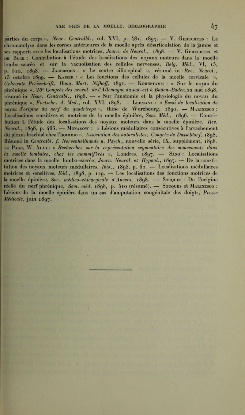 parties du corps », Neur. Centralbl., vol. XYI, p. 481, 1897. — Y. Geiiuchten : La chromatolyse dans les cornes antérieures de la moelle après désarticulation de la jambe et scs rapports avec les localisations motrices, Journ. de Neurol., 1898. — V. Geiiuciiten et de Buck. : Contribution à l’étude des localisations des noyaux moteurs dans la moelle l lombo-sacrée et sur la vacuolisation des cellules nerveuses, Belg. Méd., YI, i5, p. 5io, 1898. — Jacobsoiin : « Le centre cilio-spinal », résumé in Rev. Neurol., f i5 octobre 1899. — Kaiser : « Les fonctions des cellules de la moelle cervicale », Gekrœnte Preisschrift, Haag. Mart. Nijhoff, 1891. — Kohnstamm : « Sur le noyau du phrénique », 23e Congrès des neurol. de VAllemagne du sud-est à Baden-Baden,22 mai 1898, résumé in Neur. Centralbl., 1898. — « Sur l’anatomie et la physiologie du noyau du phrénique », Fortschr. d. Med., vol. XYI, 1898. - Leiimann : « Essai de localisation du | noyau d’origine du nerf du quadriceps », thèse de Wurzbourg, 1890. — Marinesco : I Localisations sensitives et motrices de la moelle épinière, Sem. Méd., 1896. — Contri- I bution à l’étude des localisations des noyaux moteurs dans la moelle épinière, Rev. i Neurol., 1898, p. 463. — Monakow : « Lésions médullaires consécutives à l’arrachement du plexus brachial chez l’homme », Association des naturalistes, Congrès de Dusseldorf, 1898, Résumé in Centralbl. f. Nervenheillcunde u. Psych., nouvelle série, IX, supplément, 1898. — Page, W. Alay : « Recherches sur la représentation segmentaire des mouvements dans la moelle lombaire, chez les mammifères », Londres, 1897. — Sano : Localisations motrices dans la moelle lombo-sacrée, Journ. Neurol, et Hypnol., 1897. — De la consti- tution des noyaux moteurs médullaires, Ibid., 1898, p. 62. — Localisations médullaires motrices et sensitives, Ibid., 1898, p. 129. — Les localisations des fonctions motrices de la moelle épinière, Soc. médico-chirurgicale d’Anvers, 1898. — Souques : De l’origine réelle du nerf phrénique, Sem. méd. 1898, p. 5io (résumé). — Souques et Marinesco : Lésions de la moelle épinière dans un cas d’amputation congénitale des doigts, Presse Médicale, juin 1897.