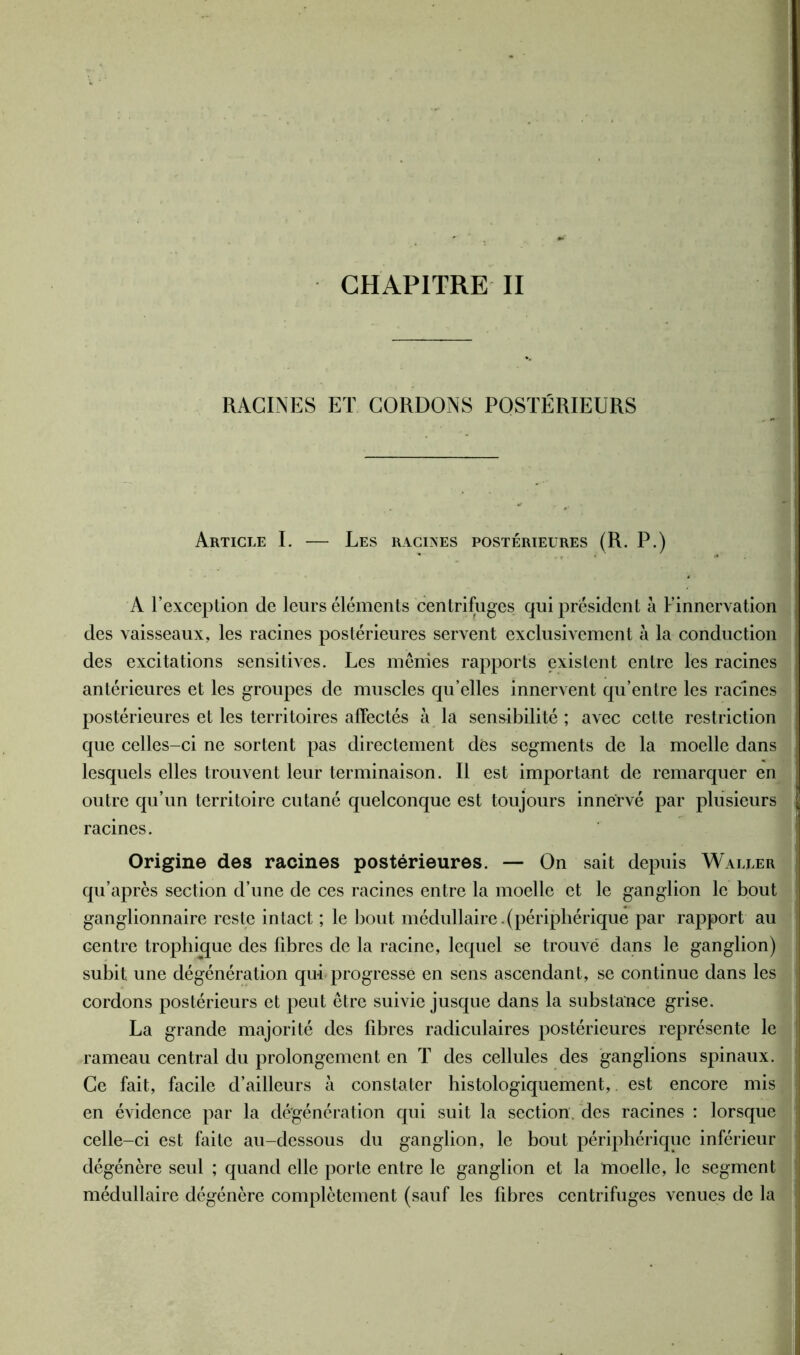 RACINES ET CORDONS POSTÉRIEURS Article I. — Les racines postérieures (R. P.) A l’exception de leurs éléments centrifuges qui président à l’innervation des vaisseaux, les racines postérieures servent exclusivement à la conduction des excitations sensitives. Les mêmes rapports existent entre les racines antérieures et les groupes de muscles qu’elles innervent qu’entre les racines postérieures et les territoires affectés à la sensibilité ; avec cette restriction que celles-ci ne sortent pas directement des segments de la moelle dans lesquels elles trouvent leur terminaison. Il est important de remarquer en outre qu’un territoire cutané quelconque est toujours innervé par plusieurs racines. Origine des racines postérieures. — On sait depuis Waller qu’après section d’une de ces racines entre la moelle et le ganglion le bout ganglionnaire reste intact ; le bout médullaire.(périphérique par rapport au Gentre trophique des fibres de la racine, lequel se trouvé dans le ganglion) subit une dégénération qui progresse en sens ascendant, se continue dans les cordons postérieurs et peut être suivie jusque dans la substance grise. La grande majorité des fibres radiculaires postérieures représente le rameau central du prolongement en T des cellules des ganglions spinaux. Ce fait, facile d’ailleurs à constater histologiquement, est encore mis en évidence par la dé'génération qui suit la section, des racines : lorsque celle-ci est faite au-dessous du ganglion, le bout périphérique inférieur dégénère seul ; quand elle porte entre le ganglion et la moelle, le segment médullaire dégénère complètement (sauf les fibres centrifuges venues de la
