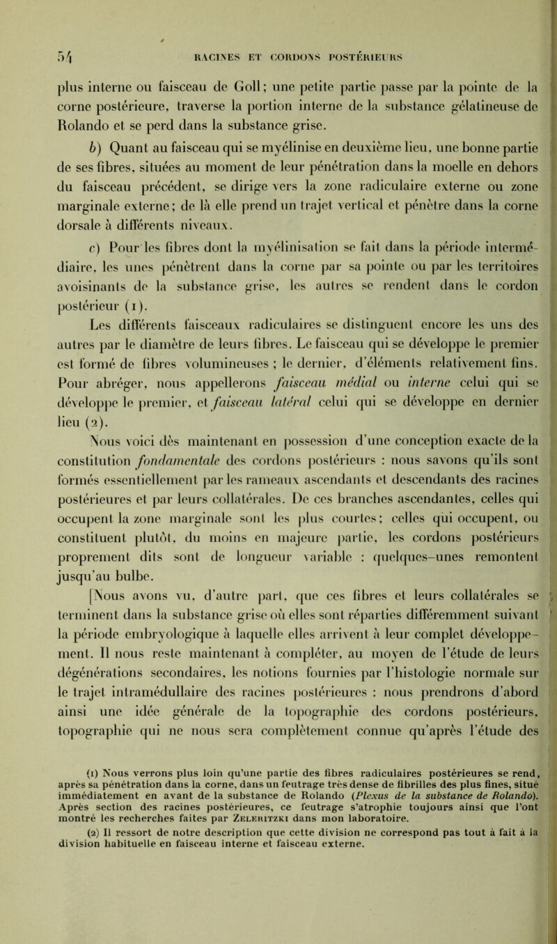 plus interne ou faisceau de Goll ; une petite partie passe par la pointe de la corne postérieure, traverse la portion interne de la substance gélatineuse de Rolando et se perd dans la substance grise. b) Quant au faisceau qui se myélinise en deuxième lieu, une bonne partie de ses fibres, situées au moment de leur pénétration dans la moelle en dehors du faisceau précédent, se dirige vers la zone radiculaire externe ou zone marginale externe; de là elle prend un trajet vertical et pénètre dans la corne dorsale à différents niveaux. c) Pour les fibres dont la myélinisation se fait dans la période intermé- diaire, les unes pénètrent dans la corne par sa pointe ou par les territoires avoisinants de la substance grise, les autres se rendent dans le cordon postérieur (i). Les différents faisceaux radiculaires se distinguent encore les uns des autres par le diamètre de leurs libres. Le faisceau qui se développe le premier est formé de fibres volumineuses ; le dernier, d’éléments relativement fins. Pour abréger, nous appellerons faisceau médial ou interne celui qui se développe le premier, et faisceau latéral celui qui se développe en dernier lieu (2). Nous voici dès maintenant en possession d’une conception exacte de la constitution fondamentale des cordons postérieurs : nous savons qu’ils sont formés essentiellement par les rameaux ascendants et descendants des racines postérieures et par leurs collatérales. De ces branches ascendantes, celles qui occupent la zone marginale sont les plus courtes; celles qui occupent, ou constituent plutôt, du moins en majeure partie, les cordons postérieurs proprement dits sont de longueur variable : quelques-unes remontent jusqu’au bulbe. [Nous avons vu, d’autre part, que ces fibres et leurs collatérales se terminent dans la substance grise où elles sont réparties différemment suivant la période embryologique à laquelle elles arrivent à leur complet développe- ment. Il nous reste maintenant à compléter, au moyen de l’étude de leurs dégénérations secondaires, les notions fournies par l’histologie normale sur le trajet intramédullaire des racines postérieures : nous prendrons d’abord ainsi une idée générale de la topographie des cordons postérieurs, topographie qui ne nous sera complètement connue qu’après l’étude des (1) Nous verrons plus loin qu’une partie des fibres radiculaires postérieures se rend, après sa pénétration dans la corne, dans un feutrage très dense de fibrilles des plus fines, situé immédiatement en avant de la substance de Rolando (Plexus de la substance de Rolando). Après section des racines postérieures, ce feutrage s’atrophie toujours ainsi que l’ont montré les recherches faites par Zeleritzki dans mon laboratoire. (2) Il ressort de notre description que cette division ne correspond pas tout à fait à la division habituelle en faisceau interne et faisceau externe.