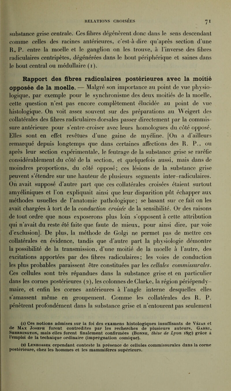 RELATIONS CROISÉES substance grise centrale. Ces fibres dégénèrent donc dans le sens descendant comme celles des racines antérieures, c’est-à-dire qu’après section d’une R. P. entre la moelle et le ganglion on les trouve, à l’inverse des fibres radiculaires centripètes, dégénérées dans le bout périphérique et saines dans le bout central ou médullaire (i). Rapport des fibres radiculaires postérieures avec la moitié opposée de la moelle. — Malgré son importance au point de vue physio- logique, par exemple pour le synchronisme des deux moitiés de la moelle, cette question n’est pas encore complètement élucidée au point de vue histologique. On voit assez souvent sur des préparations au Weigert des collatérales des fibres radiculaires dorsales passer directement par la commis- sure antérieure pour s’entre-croiser avec leurs homologues du côté opposé. Elles sont en effet revêtues d’une gaine de myéline. [On a d’ailleurs remarqué depuis longtemps que dans certaines affections des R. P., ou après leur section expérimentale, le feutrage de la substance grise se raréfie considérablement du côté de la section, et quelquefois aussi, mais dans de moindres proportions, du côté opposé; ces lésions de la substance grise peuvent s’étendre sur une hauteur de plusieurs segments inter-radiculaires. On avait supposé d’autre part que ces collatérales croisées étaient surtout amyéliniques et l’on expliquait ainsi que leur disparition pût échapper aux méthodes usuelles de l’anatomie pathologique ; se basant sur ce fait on les avait chargées à tort de la conduction croisée de la sensibilité. Or des raisons de tout ordre que nous exposerons plus loin s’opposent à cette attribution d’exclusion]. De plus, la méthode de Golgi ne permet pas de mettre ces collatérales en évidence, tandis que d’autre part la physiologie démontre la possibilité de la transmission, d’une moitié de la moelle à l’autre, des excitations apportées par des fibres radiculaires ; les voies de conduction les plus probables paraissent être constituées par les cellules commissurales. Ces cellules sont très répandues dans la substance grise et en particulier dans les cornes postérieures (2), les colonnes de Clarke, la région périépendy- maire, et enfin les cornes antérieures à l’angle interne desquelles elles s’amassent même en groupement. Comme les collatérales des R. P. pénètrent profondément dans la substance grise et n’entourent pas seulement (1) Ces notions admises sur la foi des examens histologiques insuffisants de Véjas et de Max Joseph furent contredites par les recherches de plusieurs auteurs, Gabri, Sherrington, mais elles furent finalement confirmées (Bonne, thèse de Lyon 1897) grâce à l’emploi de la technique ordinaire (imprégnation osmique). (2) Lenhossek cependant conteste la présence de cellules commissurales dans la corne postérieure, chez les hommes et les mammifères supérieurs.