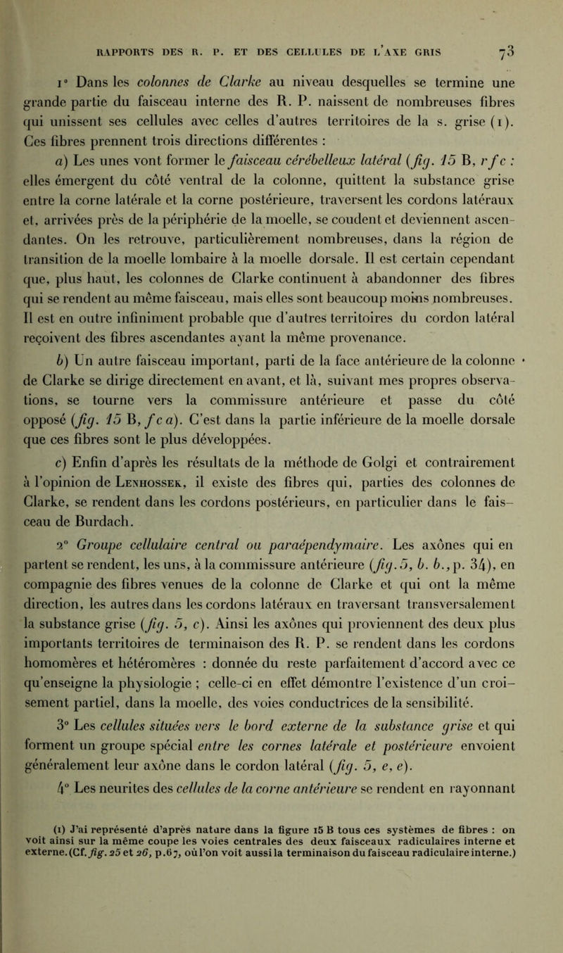 i° Dans les colonnes de Clarke au niveau desquelles se termine une grande partie du faisceau interne des R. P. naissent de nombreuses fibres qui unissent ses cellules avec celles d’autres territoires de la s. grise (1). Ces libres prennent trois directions différentes : a) Les unes vont former le faisceau cérébelleux latéral (fig. 15 B, rfc : elles émergent du côté ventral de la colonne, quittent la substance grise entre la corne latérale et la corne postérieure, traversent les cordons latéraux et, arrivées près de la périphérie de la moelle, se coudent et deviennent ascen- dantes. On les retrouve, particulièrement nombreuses, dans la région de transition de la moelle lombaire à la moelle dorsale. Il est certain cependant que, plus haut, les colonnes de Clarke continuent à abandonner des fibres qui se rendent au même faisceau, mais elles sont beaucoup moi-ns nombreuses. Il est en outre infiniment probable que d’autres territoires du cordon latéral reçoivent des fibres ascendantes ayant la même provenance. b) Un autre faisceau important, parti de la face antérieure de la colonne • de Clarke se dirige directement en avant, et là, suivant mes propres observa- tions, se tourne vers la commissure antérieure et passe du côté opposé (fig. 15 B, fca). C’est dans la partie inférieure de la moelle dorsale que ces fibres sont le plus développées. c) Enfin d’après les résultats de la méthode de Golgi et contrairement à l’opinion de Lenhossek, il existe des fibres qui, parties des colonnes de Clarke, se rendent dans les cordons postérieurs, en particulier dans le fais- ceau de Burdach. 20 Groupe cellulaire central ou paraépendymaire. Les axones qui en partent se rendent, les uns, à la commissure antérieure (fg. 5, b. b., p. 34), en compagnie des fibres venues de la colonne de Clarke et qui ont la même direction, les autres dans les cordons latéraux en traversant transversalement la substance grise (fig. 5, c). Ainsi les axones qui proviennent des deux plus importants territoires de terminaison des R. P. se rendent dans les cordons homomères et hétéromères : donnée du reste parfaitement d’accord avec ce qu’enseigne la physiologie ; celle-ci en effet démontre l’existence d’un croi- sement partiel, dans la moelle, des voies conductrices delà sensibilité. 3° Les cellules situées vers le bord externe de la substance grise et qui forment un groupe spécial entre les cornes latérale et postérieure envoient généralement leur axone dans le cordon latéral (fig. 5, e, e). 4° Les neurites des cellules de la corne antérieure se rendent en rayonnant (1) J’ai représenté d’après nature dans la figure i5 B tous ces systèmes de fibres : on voit ainsi sur la même coupe les voies centrales des deux faisceaux radiculaires interne et externe. (Cf. fig. 25 et 26, p. 6 7, où l’on voit aussi la terminaison du faisceau radiculaire interne.)
