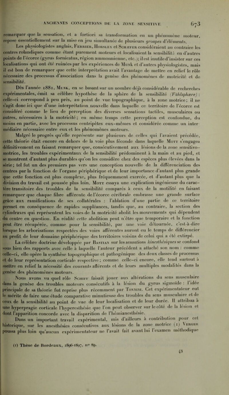 remarquer que la sensation, et a fortiori sa transformation en un phénomène moteur, repose essentiellement sur la mise en jeu simultanée de plusieurs groupes d’éléments. Les physiologistes anglais. Fermer, Horsley et Schæfer considéraient au contraire les centres rolandiques comme étant purement moteurs et localisaient la sensibilité en d’autres points de lecorce (gyrus fornicatus, région ammonnienne, etc.); il est inutile d’insister sur ces localisations qui ont été ruinées par les expériences de Mui\k et d’autres physiologistes, mais il est bon de remarquer que cette interprétation avait l’avantage de mettre en relief le rôle nécessaire des processus d’association dans la genèse des phénomènes de motricité et de sensibilité. Dès l’année 1881, Munk, en se basant sur un nombre déjà considérable de recherches expérimentales, émit sa célèbre hypothèse de la sphère de la sensibilité (Fühlsphære) : celle-ci correspond à peu près, au point de vue topographique, à la zone motrice; il ne s’agit donc ici que d’une interprétation nouvelle dans laquelle ce territoire de l’écorce est considéré comme le lieu de perception des diverses sensations tactiles, musculaires ou autres, nécessaires à la motricité; en même temps cette perception est confondue, du moins en partie, avec les processus centripètes eux-mêmes et considérée comme un inter- médiaire nécessaire entre eux et les phénomènes moteurs. Malgré le progrès qu’elle représente sur plusieurs de celles qui l'avaient précédée, cette théorie était encore en dehors de la voie plus féconde dans laquelle Mott s’engagea définitivement en faisant remarquer que, consécutivement aux lésions de la zone sensitivo- motrice, les troubles expérimentaux de la sensibilité prédominent à la main et au pied, et se montrent d’autant plus durables qu’on les considère chez des espèces plus élevées dans la série ; tel fut un des premiers pas vers une conception nouvelle de la différenciation des centres parla fonction de l’organe périphérique et de leur importance d’autant plus grande que cette fonction est plus complexe, plus fréquemment exercée,-et d’autant plus que la division du travail est poussée plus loin. Mott essaya une explication ingénieuse du carac- tère transitoire des troubles de la sensibilité comparés à ceux de la motilité en faisant remarquer que chaque fibre afférente de l’écorce cérébrale embrasse une grande surface grâce aux ramifications de ses collatérales : l’ablation d’une partie de ce territoire permet en conséquence de rapides suppléances, tandis que, au contraire, la section des cylindraxes qui représentent les voies de la motricité abolit les mouvements qui dépendent du centre en question. En réalité cette abolition peut n’être que temporaire et la fonction peut être récupérée, comme pour la sensibilité, par une voie détournée, c’est-à-dire lorsque les arborisations respectées des voies afférentes auront eu le temps de différencier au profit de leur domaine périphérique des territoires voisins de celui qui a été extirpé. La célèbre doctrine développée par Bastian sur les sensations kinesthésiques se confond sous bien des rapports avec celle à laquelle l’auteur précédent a attaché son nom : comme celle-ci, elle opère la synthèse topographique et pathogénique des deux classes de processus et de leur représentation corticale respective; comme celle-ci encore, elle tend surtout à mettre en relief la nécessité des courants afférents et de leurs multiples modalités dans la genèse des phénomènes moteurs. Nous avons vu quel rôle Schift faisait jouer aux altérations du sens musculaire dans la genèse des troubles moteurs consécutifs à la lésion du gyrus sigmoïde : 1 idée principale de sa théorie fut reprise plus récemment par Tonnixi. Cet expérimentateur eut le mérite de faire une étude comparative minutieuse des troubles du sens musculaire et de I ceux de la sensibilité au point de vue de leur localisation et de leur durée. Il attribua a ! une hyperpragic corticale l’hyperesthésie que l’on peut observer sur le coté de la lésion et I dont l’apparition concorde avec la disparition de l’hémianesthésie. Dans un important travail expérimental, mis d’ailleurs a contribution pour cet J historique, sur les anesthésies consécutives aux lésions de la zone motrice (1) Vergek j poussa plus loin qu’aucun expérimentateur ne l’avait fait avant lui l’examen méthodique (1) Thèse de Bordeaux, 189O-1897, n° 89.