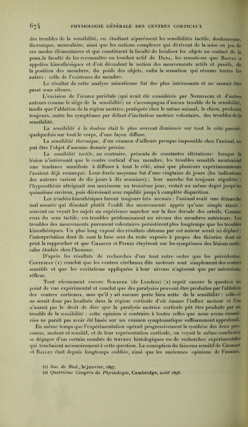 des troubles de la sensibilité, en étudiant séparément les sensibilités tactile, douloureuse, thermique, musculaire, ainsi que les notions complexes qui dérivent de la mise en jeu de ces modes élémentaires et qui constituent la faculté de localiser les objets au contact de la peau,la faculté de les reconnaître ou toucher actif de Dana, les sensations que Bastan a appelées kinesthésiques et d’où découlent la notion des mouvements actifs et passifs, de la position des membres, du poids des objets, enfin la sensation qui résume toutes les autres : celle de l’existence du membre. Le résultat de cette analyse minutieuse fut des plus intéressants et ne saurait être passé sous silence. L’excision de l’écorce pariétale (qui avait été considérée par Nothnagel et d’autres auteurs comme le siège de la sensibilité) ne s’accompagna d’aucun trouble delà sensibilité, tandis que l’ablation de la région motrice, pratiquéechez le même animal, le chien, produisit toujours, outre les symptômes par défaut d’incitation motrice Arolontaire, des troubles de la sensibilité. La sensibilité à la douleur était le plus souvent diminuée sur tout le côté parésié, quelquefois sur tout le corps, d’une façon diffuse. La sensibilité thermique, d’un examen d’ailleurs presque impossible chez l’animal, ne put être l’objet d’aucune donnée précise. La sensibilité tactile, au contraire, présenta de constantes altérations: lorsque la lésion n’intéressait que le centre cortical d’un membre, les troubles sensitifs montraient une tendance manifeste à diffuser à tout le côté, ainsi que plusieurs expérimentateurs l’avaient déjà remarqué. Leur durée moyenne fut d’une vingtaine de jours (les indications des auteurs varient de dix jours à dix semaines) ; leur marche fut toujours régulière : l’hypoesthésie atteignait son maximum au troisième jour, restait au même degré jusqu’au quinzième environ, puis décroissait avec rapidité jusqu’à complète disparition. Les troubles kinesthésiques furent toujours très accusés : l’animal avait une démarche mal assurée qui dénotait plutôt l’oubli des mouvements appris qu’une simple ataxie : souvent on voyait les sujets en expérience marcher sur la face dorsale des orteils. Comme ceux du sens tactile, ces troubles prédominaient au niveau des membres antérieurs. Les troubles des mouvements purement volontaires persistèrent plus longtemps que les troubles kinesthésiques. Un plus long exposé des résultats obtenus par cet auteur serait ici déplacé : l’interprétation dont ils sont la base sera du reste exposée à propos des théories dont on peut la rapprocher et que Charcot et Pitres étayèrent sur les symptômes des lésions corti- cales étudiés chez l’homme. D’après les résultats de recherches d’un tout autre ordre que les précédentes, Contejean (i) conclut que les centres cérébraux dits moteurs sont simplement des centres sensitifs et que les excitations appliquées à leur niveau n’agissent que par mécanisme réflexe. Tout récemment encore Schæfer (de Londres) (2) reprit encore la question au point de vue expérimental et conclut que des paralysies peuvent être produites par l’ablation des centres corticaux, sans qu’il y ait aucune perte bien nette de la sensibilité : celle-ci ne serait donc pas localisée dans la région corticale d’où émane l’influx moteur et l’on n’aurait pas le droit de dire que la paralysie motrice corticale pût être produite par un trouble de la sensibilité : cette opinion si contraire à toutes celles que nous avons énumé- rées ne paraît pas avoir été basée sur un examen symptomatique suffisamment approfondi. En même temps que l’expérimentation opérait progressivement la synthèse des deux pro- cessus, moteur et sensitif, et de leur représentation corticale, on voyait la même conclusion se dégager d’un certain nombre de travaux histologiques ou de recherches expérimentales qui touchai ent accessoirement à cette question. La conception du faisceau sensitif de Charcot et Ballet était depuis longtemps oubliée, ainsi que les anciennes opinions de Ferrie», (1) Soc. de Biol.,3ojanvier, 1897. (3) Quatrième Congrès de Physiologie, Cambridge, août 1898.