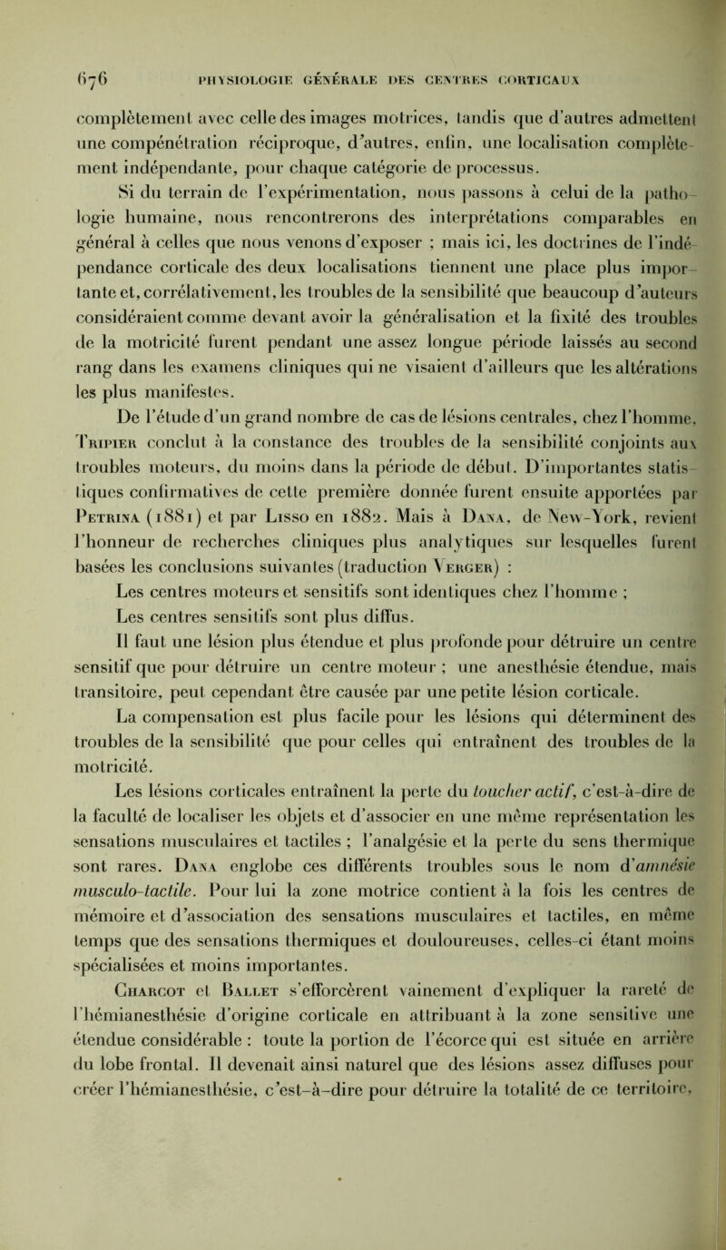 complètement avec celle des images motrices, landis que d’autres admettent une compénétration réciproque, d'autres, enfin, une localisation complète ment indépendante, pour chaque catégorie de processus. Si du terrain de l’expérimentation, nous passons à celui de la patho- logie humaine, nous rencontrerons des interprétations comparables en général à celles que nous venons d’exposer ; mais ici, les doctrines de l’indé pendance corticale des deux localisations tiennent une place plus impor- tante et, corrélativement, les troubles de la sensibilité que beaucoup d’auteurs considéraient comme devant avoir la généralisation et la fixité des troubles de la motricité furent pendant une assez longue période laissés au second rang dans les examens cliniques qui ne visaient d’ailleurs que les altérations les plus manifestes. De l’étude d’un grand nombre de cas de lésions centrales, chez l’homme, Tripier conclut à la constance des troubles de la sensibilité conjoints aux troubles moteurs, du moins dans la période de début. D’importantes statis tiques confirmatives de cette première donnée furent ensuite apportées par Petrina (1881) et par Lisso en 1882. Mais à Dana, de New-York, revient l’honneur de recherches cliniques plus analytiques sur lesquelles furent basées les conclusions suivantes (traduction \erger) : Les centres moteurs et sensitifs sont identiques chez l’homme ; Les centres sensitifs sont plus diffus. Il faut une lésion plus étendue et plus profonde pour détruire un centre sensitif que pour détruire un centre moteur ; une anesthésie étendue, mais transitoire, peut cependant être causée par une petite lésion corticale. La compensation est plus facile pour les lésions qui déterminent des troubles de la sensibilité que pour celles qui entraînent des troubles de la motricité. Les lésions corticales entraînent la perte du toucher actifc’est-à-dire de la faculté de localiser les objets et d’associer en une même représentation les sensations musculaires et tactiles ; l’analgésie et la perte du sens thermique sont rares. Dana englobe ces différents troubles sous le nom d'amnésie musculo-tactile. Pour lui la zone motrice contient à la fois les centres de mémoire et d’association des sensations musculaires et tactiles, en même temps que des sensations thermiques et douloureuses, celles-ci étant moins spécialisées et moins importantes. Charcot et Ballet s’efforcèrent vainement d’expliquer la rareté de l’hémianesthésie d’origine corticale en attribuant à la zone sensitive une étendue considérable : toute la portion de l’écorce qui est située en arrière du lobe frontal. Il devenait ainsi naturel que des lésions assez diffuses pour créer l’hémianesthésie, c’est-à-dire pour détruire la totalité de ce territoire,