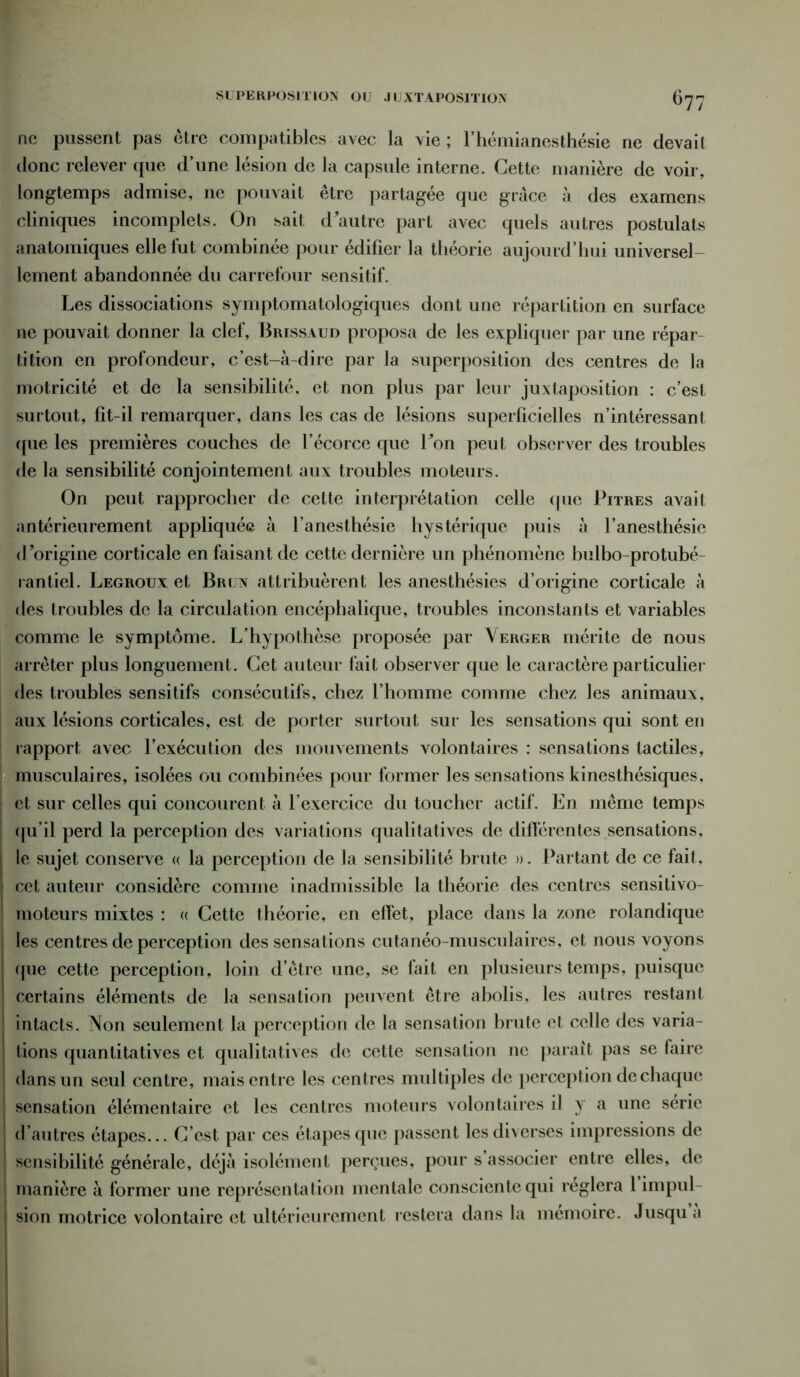 ne pussent pas être compatibles avec la vie ; l’hémianesthésie 11e devait donc relever que d’une lésion de la capsule interne. Cette manière de voir, longtemps admise, ne pouvait être partagée que grâce à des examens cliniques incomplets. On sait d'autre part avec quels autres postulats anatomiques elle fut combinée pour édifier la théorie aujourd’hui universel- lement abandonnée du carrefour sensitif. Les dissociations symptomatologiques dont une répartition en surface ne pouvait donner la clef, Brissaud proposa de les expliquer par une répar- tition en profondeur, c’est-à-dire par la superposition des centres de la motricité et de la sensibilité, et non plus par leur juxtaposition : c’est surtout, fit-il remarquer, dans les cas de lésions superficielles n’intéressant que les premières couches de l’écorce que l'on peut observer des troubles de la sensibilité conjointement aux troubles moteurs. On peut rapprocher de cette interprétation celle que Pitres avait antérieurement appliquée à l’anesthésie hystérique puis à l’anesthésie d'origine corticale en faisant de cette dernière un phénomène hulbo-protubé- rantiel. Legroux et Brun attribuèrent les anesthésies d’origine corticale à des troubles de la circulation encéphalique, troubles inconstants et variables comme le symptôme. L’hypothèse proposée par Verger mérite de nous arrêter plus longuement. Cet auteur fait observer que le caractère particulier des troubles sensitifs consécutifs, chez l’homme comme chez les animaux, aux lésions corticales, est de porter surtout sur les sensations qui sont en rapport avec l’exécution des mouvements volontaires : sensations tactiles, musculaires, isolées ou combinées pour former les sensations kinesthésiques, et sur celles qui concourent à l’exercice du toucher actif. En même temps (ju’il perd la perception des variations qualitatives de différentes sensations, le sujet conserve « la perception de la sensibilité brute ». Partant de ce fait. cet auteur considère comme inadmissible la théorie des centres sensitivo- > moteurs mixtes : « Cette théorie, en effet, place dans la zone rolandique les centres de perception des sensations cutanéo-musculaires, et nous voyons que cette perception, loin d’être une, se fait en plusieurs temps, puisque certains éléments de la sensation peuvent être abolis, les autres restant intacts. Non seulement la perception de la sensation brute et celle des varia- tions quantitatives et qualitatives de cette sensation ne parait pas se laire dans un seul centre, mais entre les centres multiples de perception de chaque sensation élémentaire et les centres moteurs volontaires il y a une série d’autres étapes... C’est par ces étapes que passent les diverses impressions de sensibilité générale, déjà isolément perçues, pour s associer entre elles, de i manière à former une représentation mentale consciente qui réglera 1 impul- | sion motrice volontaire et ultérieurement restera dans la mémoire. Jusqu a